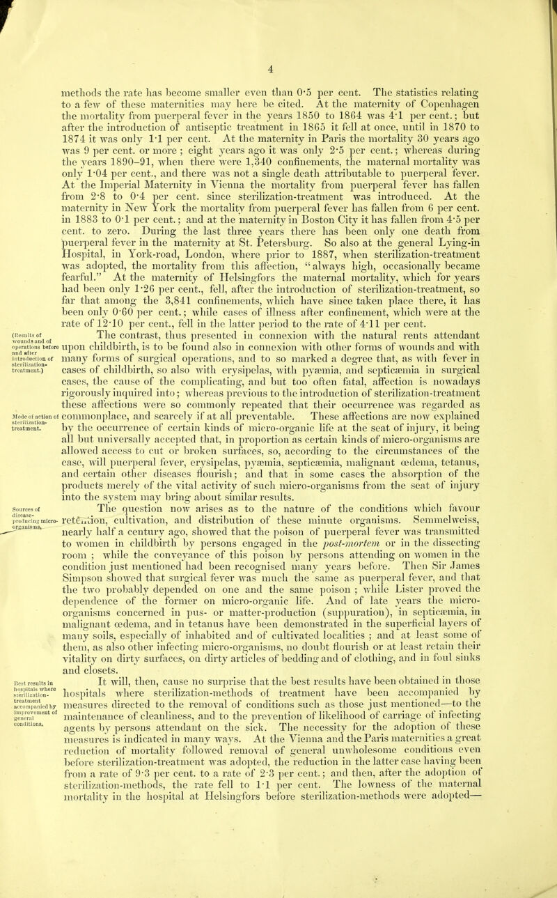 r 4 (Results of ■wounds aud of operations before and after introduction of sterilization- treatment.) Mode of action of sterilization- treatment. Sources of disease- producins micro- orgauisms. Best results in hospitals where sterilization- treatment accompanied by improvement of Kcncral conditions. methods tlie rate lias become smaller even than 0*5 per cent. The statistics relating to a few of these maternities may here be cited. At the maternity of Copenhagen the mortality from puerperal fever in the years 1850 to 1864 was 4*1 per cent.; but after the introduction of antiseptic treatment in 1865 it fell at once, until in 1870 to 1874 it was only 1*1 per cent. At the maternity in Paris the mortality 30 years ago was 9 per cent, or more ; eight years ago it was only 2'5 per cent.; whereas during the years 1890-91, when there were 1,340 confinements, the maternal mortality was only 1*04 per cent., and there was not a single death attributable to puerperal fever. At the Imperial Maternity in Vienna the mortality from puerperal fever has fallen from 2*8 to 0'4 per cent, since sterilization-treatment was introduced. At the maternity in New York the mortality from puerperal fever has fallen from 6 per cent, in 1883 to O'l per cent,; and at the maternity in Boston City it has fallen from 4*5 per cent, to zero. During the last three years there has been only one death from puerperal fever in the maternity at St. Petersburg. So also at the general Lying-in Hospital, in York-road, London, where prior to 1887, when sterilization-treatment was adopted, the mortality from this affection,  always high, occasionally became fearful. At the maternity of Helsingfors the maternal mortality, which for years had been only 1*26 per cent., fell, after the introduction of sterilization-treatment, so far that among the 3,841 confinements, which have since taken place there, it has been only 0*60 per cent.; while cases of illness after confinement, which were at the rate of 12*10 per cent., fell in the latter period to the rate of 4-11 per cent. The contrast, thus presented in connexion with the natural rents attendant upon childbirth, is to be found also in connexion with other forms of wounds and with many forms of surgical operations, and to so marked a degree that, as with fever in cases of childbirth, so also with erysipelas, with pyaemia, and septicaemia in surgical cases, the cause of the complicating, and but too often fatal, affection is nowadays rigorously inquired into; whereas previous to the introduction of sterilization-treatment these affections were so commonly repeated that their occurrence was regarded as commonplace, and scarcely if at all preventable. These affections are now explained by the occurrence of certain kinds of micro-organic life at the seat of injury, it being all but universally accepted that, in proportion as certain kinds of micro-organisms are allowed access to cut or broken surfaces, so, according to the circumstances of the case, will puerperal fever, erysipelas, pyaemia, septicaemia, malignant oedema, tetanus, and certain other diseases flourish; and that in some cases the absorption of the products merely of the vital activity of such micro-organisms from the seat of injury into the system may bring about similar results. The question now arises as to the nature of the conditions which favour retCixuion, cultivation, and distribution of these minute organisms. Semmelweiss, nearly half a century ago, showed that the poison of puerperal fever was transmitted to women in childbirth by persons engaged in the post-mortem or in the dissecting room ; while the conveyance of this poison by persons attending on women in the condition just mentioned had been recognised many years before. Then Sir James Simpson showed that surgical fever was much the same as puerperal fever, and that the two probably depended on one and the same poison ; while Lister proved the dependence of the former on micro-organic life. And of late years the micro- organisms concerned in pus- or matter-production (sup])uration), in septicaemia, in malignant oedema, and in tetanus have been demonstrated in the superficial layers of many soils, especially of inhabited and of cultivated localities ; and at least some of them, as also other infecting micro-organisms, no doubt flourish or at least retain their vitality on dirty surfaces, on dirty articles of bedding and of clothing, and in foul sinks and closets. It will, then, cause no surprise that the best results have been obtained in those hospitals where sterilization-methods of treatment have been accompanied by measures directed to the removal of conditions such as those just mentioned—to the maintenance of cleanliness, and to the prevention of likelihood of carriage of infecting agents by persons attendant on the sick. The necessity for the adoption of these measures is indicated in many ways. At the Vienna and the Paris maternities a great reduction of mortality followed removal of general unwholesome conditions even before sterilization-treatment was adopted, the reduction in the latter case having been from a rate of 9-3 per cent, to a rate of 2*3 per cent.; and then, after the adoption of sterilization-methods, the rate fell to 1-1 per cent. The lowness of the maternal mortality in the hospital at Helsingfors before sterilization-methods were adopted—