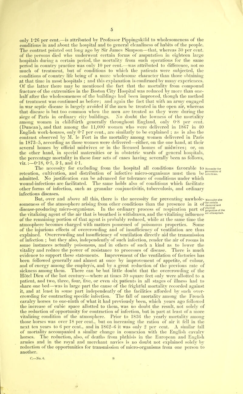 only 1*26 per cent.—is attributed by Professor Pippingskokl to wholesomeness of the conditions in and about the hospital and to general cleanliness of habits of the people. The contrast pointed out long ago by Sir James Simpson—that, whereas 30 per cent, of the jjersons died who underwent certain forms of amputation in eighteen large hospitals during a certain period, the mortality from such o])erations for the same period in country practice was only 10 per cent.—was attributed to difference, not so much of treatment, but of conditions to which the patients were subjected, the conditions of country life being of a more wholesome character than those obtaining at that time in most hospitals ; and this explanation is confirmed by many experiences. Of the latter there may be mentioned the fact that the mortality from compound fracture of the extremities in the Bostoii City Hospital was reduced by more than one- half after the wholesomeness of the ljuildings had 1)een improved, though the method of treatment was continued as before; and again the fact tliat with an army engaged in war septic disease is largely avoided if tlie men be treated in the open air, whereas that disease is but too common when the men are treated as they were during the siege of Paris in ordinary city l)uildings. No doubt the lowness of the mortality among Avomen in childbirth generally throughout England, only 08 per cent. (Duncan), and that among the 11,000 women who were delivered in 1867 in 40 English work-houses, only 0*7 per cent., are similarly to be explained ; as is also the contrast observed l)y M. le Fort in the mortality among women delivered in Paris in 1873-5, according as those women were delivered—either, on the one hand, at their several homes by official midwives or in the licensed homes of midwives; or, on the other hand, in special maternities or in ol)stetric wards of general hospitals, the percentage mortality in these four sets of cases having severally been as follows, viz. :—0-18, 0-5, 3-1, and 4-1. The necessity for excluding from the hospital all conditions favorable to Necessity for retention, cultivation, and distribution of infective micro-organisms nuist then be uueTuonT admitted. No ju.stification can l)e advanced for tolerance of conditions nnder which wound-infections are facilitated. The same holds also of conditions which facilitate other forms of infection, such as granular conjunctivitis, tuberculosis, and ordinary infectious diseases. But, over and above all this, there is the necessity for preventing unwhole-Necessity aiso someness of the atmosphere arising from other conditions than the presence in it of chcm'cai'aiid disease-producing micro-organisms. In the ordinary process of respiration part of propenL of tue the vitalizing agent of the air that is breathed is withdrawn, and the vitalizing influence 'P''- of the remaining portion of tliat agent is ]n'ol)ably reduced, while at the same time the atmosphere becomes charged with matters possessed of poisonous properties. Some of the injurious effects of overcrowding and of insufficiency of ventilation are thus explained. Overcrowding and insufficiency of ventilation directly aid the transmission of infection ; but they also, independently of such infection, render the air of rooms in some instances actually poisonous, and in others of such a kind as to lower the vitality and reduce the power of resistance to processes of disease. There is much evidence to support these statements. Improvement of the ventilation of factories has been followed generally and almost at once by improvement of appetite, of colour, and of energy among the employes, and by a great reduction of the previous rate of sickness among them. There can be but little doubt that the overcrowding of the Hotel Dieu of the last century—where at times 30 square feet only were allotted to a patient, and two, three, four, five, or even six patients in all stages of illness had to share one bed—was in large part the cause of the frightful mortality recorded against it, and at least in some part independently of the facilities afforded iDy such over- crowding for contracting specific infection. The fall of mortality among the French cavalry horses to one-ninth of what it had previously Ijeen, which years ago followed the increase of cubic space allotted to them, was no doul)t the result, not solely of the reduction of opportunity for contraction of infection, ])ut in part at least of a more vitalizing condition of the atmosphere. Prior to 1836 the yearly mortality among those horses was over 18 per cent., l)ut on increasing the ration of air it fell in the next ten years to 6 per cent., and in 1862-6 it was only 2 per cent. A similar fall of mortality accompanied a similar change in connexion with the English cavalry horses. The reduction, also, of deaths from phthisis in the European and English armies and in the royal and merchant navies is no doul)t not explained solely by reduction of the opportunities for transmission of micro-organisms from one person to another. C—No. 6.