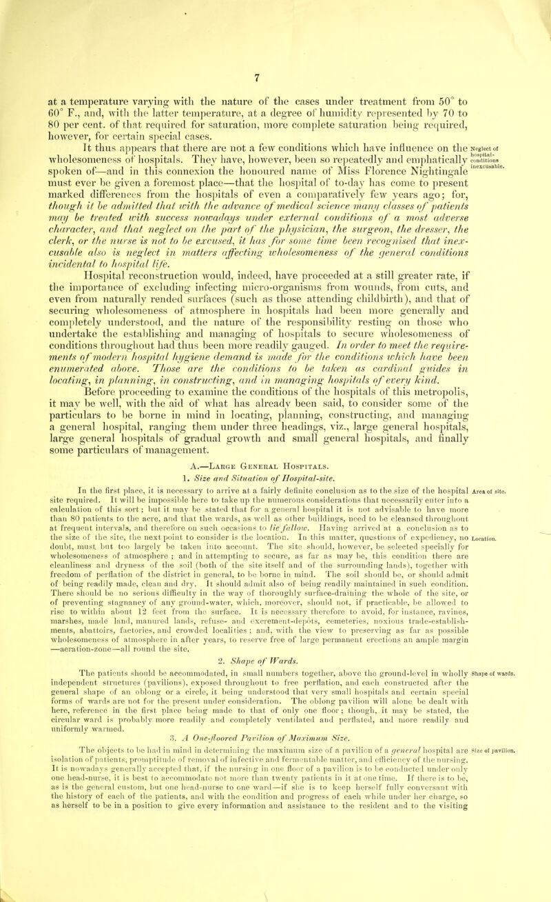at a temperature varying with the nature of the cases under treatment from 50 to 60° F., and, with the latter temperature, at a degree of humidity represented by 70 to 80 per cent, of that required for saturation, more complete saturation being required, however, for certain special cases. It thus appears that there are not a few conditions which have influence on the Neglectot wholesomeness of hospitals. They have, however, been so repeatedly and emphatically condluons spoken of—and in this connexion the honoured name of Miss Florence Nightingale must ever be given a foremost place—that the hospital of to-day has come to present marked differences from the hospitals of even a comparatively few years ago; for, though it he admitted that with the advance of medical science manif classes of patients may be treated with success nowadays under external conditions of a most rulverse character^ and that neglect on the part of the pliysician^ the surgeon., the dresser., the clerk., or the nurse is not to be excused., it has for some time been recognised that inex- cusable also is neglect in matters ajfecting wholesomeness of the gemeral conditions incidental to hospital life. Hospital reconstruction would, indeed, have proceeded at a still greater rate, if the importance of excluding infecting micro-organisms from wounds, from cuts, and even from naturally rended surfaces (such as those attending childbirth), and that of securing wholesomeness of atmosphere in hospitals had l)een more generally and completely understood, and the nature of the responsibility resting on those who undertake the estal)lishing and managing of hospitals to secure wholesomeness of conditions throughout had thus been more readily gauged. In order to meet the require- ments of modern hospital hygiene demand is made for the conditions which have been enumerated above. Those are the conditions to be taken as cardinal guides in locating., in plann ing., in constructing., and in managing hospitals of every kind. Before proceeding to examine the conditions of the hospitals of this metropolis, it may be well, with the aid of what has already been said, to consider some of the particulars to be borne in mind in locating, planning, constructing, and managing a general hospital, ranging them under thi'ee headings, viz., large general hospitals, large general hospitals of gradual growth and small general hospitals, and finally some particulars of management. A.—Large General Hospitals. 1. Size and Situation of Hospital-site. In the first pLace, it is necess.ary to arrive at a fairly definite conclnsion as to the size of the hospital Area of site, site required. It will be impossible here to take up the iniraerous considerations that necessarily enter into a calculation of this sort; but it may be stated that for a general hospital it is not advisable to have more than 80 patients to the acre, and that the wards, as well as other buildings, need to be cleansed tliroughout at frequent intervals, and therefore on such occasions to lie fallow. Having arrived at a conclusion as to the size of the site, the next point to consider is the location. In this matter, questions of expediency, no Location, doubt, must but too largely be taken into account. The site should, however, be selected specially for wholesomeness of atmosphere ; and in attempting to secure, as far as may be, this condition there are cleanliness and dryness of the soil (both of the site itself and of the surrounding lands), together with freedom of perflation of the district in general, to l»e borne in. mind. The soil should be, or should admit of being readily made, clean and dry. It should admit also of being readily maintained in such condition. There should be no serious difficulty in the way of thoroughly surface-draining the whole of the site, or of preventing stagnancy of any ground-water, which, moreover, should not, if practicable, be allowed to rise to within about 12 feet from the surface. It is necessary therefore to avoid, for instance, ravines, marshes, made land, manured lands, refuse- and excrement-depots, cemeteries, noxious trade-estaldish- nients, abattoirs, factories, and crowded localities ; and, with the view to preserving as far as possible wholesomeness of atmosphere in after years, to reserve free of large permanent erections an ample margin —aeration-zone—all round the site. 2. Shape of Wards. The patients should be accommodated, in small numbers together, above the ground-level in wholly Shape of wards, independent structures (pavilions), exposed throughout to free perflation, and each constructed after the general shape of an oblong or a circle, it being understood that very small hospitals and certain special forms of wards are not for the present under consideration. The oblong pavilion will alone be dealt with here, reference in the first place being made to that of only one floor; though, it may be stated, the circular ward is probably more readily and completely ventilated and perflated, and more readily and uniformly Avarmed. 3. A One-Jioored Parilion of Maximum Size. The objects to bo had in mind in determining the maximum size of a pavilion of a general hospital are size of pavilion, isolation of patients, promptitude of removal of infective and fermentable matter, and efficiency of the nursing. It is nowadays generally accepted that, if the nursing in one floor of a pavilion is to be conducted under only one head-nurse, it is best to accommodate not more than twenty patients in it at one time. If there is to be, as is the general custom, but one head-nurse to one ward—if she is to keep herself fully conversant with the history of each of the patients, and with the condition and progress of each while under her charge, so as herself to be in a position to give every information and assistance to the resident and to the visiting \
