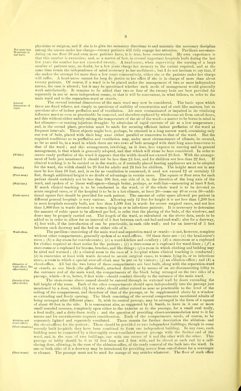 Not more than 20 patients in one ward. Internal dimensions of ward. (Width.) (Height.) (Floor-area.) (Wall-line.) (Cubic space.) Ward-offices. (Situation of wanl-offlces. The ofBce-blocls.) (Details of the offlce-block.) Ablution- and closet-offices. (Their situation.) (Their floors.) physician or surgeon, and if she is to give the necessary directions to and maintain the necessary discipline among the nurses under her charge—twenty patients will fully engage her attention. Pavilions accommo- dating on one floor 30 and even more patients have, it is true, been constructed. My own experience is that tliis number is excessive; and, as a matter of fact, in several importaut hospitals built during the last few years the number has not exceeded twenty. A head-nurse, when supervising the nursing of a large number of patients may, no doubt, for a few years charge her memory to the extent required, and at the same time retain the independence of -mind necessary to her usefulness ; but I do not hesitate to say that, if she makes the attempt for more than a few years consecutively, either she or the patients under her charge Avill suffer. A head-nurse cannot for long do justice to her office if she is in charge of more than about twenty patients. Of course, if a Avard is to be placed under the management of two or more independent nurses, the case is altered; but it may be questioned whether such mode of management would generally work satisfactorily. It remains to be added that two or four of the twenty beds are best provided for separately in one or more independent rooms, so that it will be convenient, in what follows, to refer to the main ward and to the separation-ward or -wards. The several internal dimensions of the main ward may now be considered. The basis upon which these are fixed relates, not simply to questions of stability of construction and of such like matters, but to questions also of indoor perflation and of ventilation. Air once contaminated or impaired in its vitalizing influence must as soon as practicable be removed, and therefore replaced by wholesome air from out-of-doors, and this Avithout either unduly raising the temperature of the air of the ward—a matter to be borne in miud in hot climates—or causing injurious draughts by admission of rapid currents of air at a low temperature ; and, in the second place, provision must be made for securing efficient indoor perflation of the ward at frequent intervals. These objects might best, perhaps, be attained in a long narrow ward, containing only one row of beds, placed with their long axes either parallel or transverse to that of the ward. But the required conditions as to perflation and ventilation may, under most circumstances of climate, be secured, as far as need be, in a ward in Avhich there are two rows of beds arranged with their long axes ti'ansverse to that of tlie ward ; and this arrangement, involving, as it does, less expense in nursing and in general management, is that which is generally adopted, and that which will alone be here considered. In order to secure ready perflation of the ward it appears that the width should not exceed 26 feet. With the arrange- ment of beds just mentioned it should not be less than 24 feet, and for children not less than 22 feet. If clinical teaching is to be carried on in the wards, or if centrally placed heating appliances are to be adopted for the ward, the width should be 26 feet for adults and 24 feet for children. The height must not in any case be less than 10 feet, and, in so far as ventilation is concerned, it need not exceed 12 or certainly 13 feet, though additional height is no doubt of advantage in certain cases. The square or floor area for each patient should certainly not be less than 100 feet, one side of it, in the direction of the long axis of the ward, and spoken of as linear wall-space—though better, perhaps, as wall-line—measuring at least 8 feet. If much clinical teaching is to be conducted in the ward, or if tlie whole ward is to be devoted to acute surgical cases, or if the hospital is to be in a hot climate, at least 20—-some say 40 or even 50—addi- tional square feet should be provided for each patient. The amount of cubic space allowed per patient in different general hospitals is very various. Allowing only 12 feet for height it is not less than 1,200 feet in most hospitals recently built, not less than l,oOO feet in wards for severe surgical cases, and not less than 1,800 feet in wards devoted to women lying-in or to infectious patients. It is necessary to determine the amount of cubic space to be allowed per bed, in order that the placing of the beds, of the windows, and doors may be properly carried out. The length of the ward, as calculated on the above data, needs to be added to in order to allow for an interval of 5 feet between each end-bed and end-wall; also for a doorway, 4^- feet wide, if the introduction of one be practicable, in each side wall; and for an interval of 3 feet between such doorway and the bed on either side of it. The pavilion—consisting of the main ward and separation-ward or -wards—is not, however, complete without other compartments, generally spoken of as ward-offices. Of these there are —(a) the head-nurse's room ; (b) a day-room for convalescents; (c) a ward-kitchen and -scullery ; (c?) a store-room or a cupboard for clothes required at short notice for the patients ; (e) a store-room or a cupboard for ward-linen ; (y) a store-room or a cupboard for brooms, brushes, and like things ; (g) a room in which clothing and bedding may be aired and warmed ; (/t) a clinical room in the case of a hospital where clinical teaching is conducted ; (i) in connexion at least with wards devoted to severe surgical cases, to women lying-in, or to infectious cases, a room in which a special over-all cloak may be put on by visitors ; (j) an ablution-office ; and (k) a closet-office. All but the two latter of these compartments are best built, along with the separation-ward or -wards, as one block (the office-block), attached directly or by means of an air-disconnecting lobby to the entrance end of the main ward, the compartments of the block being arranged on the two sides of a passage, which—8 or, better, 9 feet wide—should conduct directly to the entrance of tbe main ward. The store-rooms above named should be entered through an external wall by doors extending the full height of the room. Each of the other compartments should open independently into the passage just mentioned by a door, which (3^ feet wide) should either extend as near as practicable to the level of the ceiling of the compartment, and therefore of that of the passage, or be supplemented above by a window so extending and freely opening. The block consisting of the several compartments mentioned admits of being arranged after different plans. It, with its central passage, may be arranged in the form of a square of about 40 feet in the side. It is convenient also, as suggested by G-. Smith, to have in it one or more small rounded recesses, completely open either to the exterior or to the passage, for a small coal trolly, a food trolly, and a dirty-linen trolly ; and the question of providing closet-accommodation near to it for nurses and for convalescents requires consideration. Each of the compartments needs, of course, to be separately lighted and separately ventilated. There remain for further description the ablution- and the closet-offices for the patients. These should be provided as two independent buildings, though in some recently bnilt hospitals they have been combined to form one independent building. In any case, each building must be connected by a thoroughly cross-ventilated narrow passage with the further end of the ward, and, in the case of two buildings, one with one corner of it and the other with the other. This passage or lobby should be 6 to 12 feet long and 5 feet wide, and be closed at each end by a self- closing door, allowing, in the case of the ablution-office, of the ready removal of the bath into the ward. In one or both sides of it a doorw^ay may be introduced for providing access from out-of-doors for a scavenger or cleaner. The passage must not be used for stoi'age of any articles whatever. The floor of each office