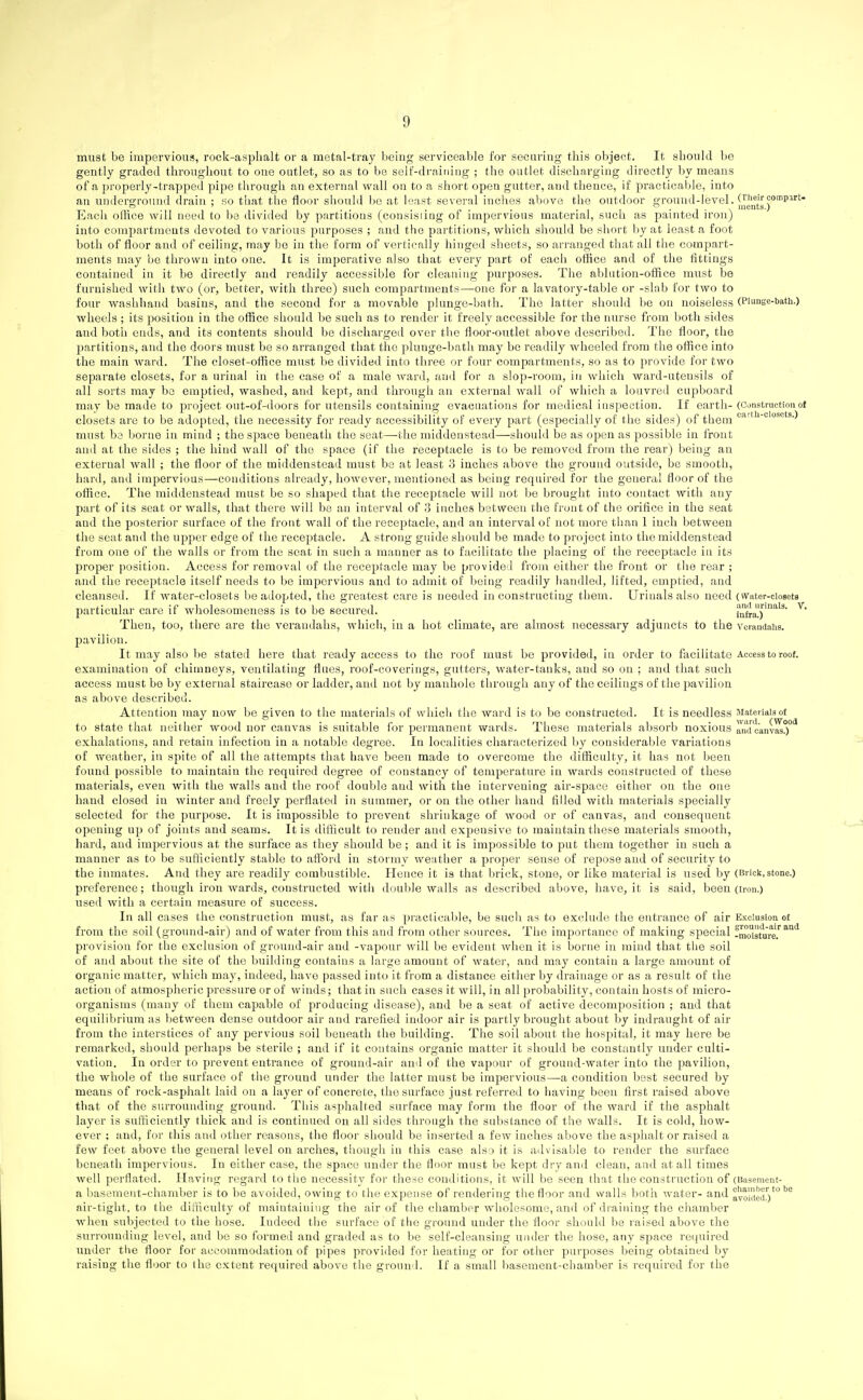 must be impervious, rock-asphalt or a metal-tray lieing serviceable for securing this object. It should be gently graded throughout to one outlet, so as to be serf-draining ; the outlet discharging directly by means of a properly-trapped pipe through an external wall on to a short open gutter, and thence, if practicable, into an underground drain ; so that the floor should bo at least several inches above the outdoor ground-level. ^„entsr'^^'' Each office will need to ba divided by partitions (consisiing of impervious material, such as painted iron) into compartments devoted to various purposes ; and the partitions, which should be short by at least a foot both of floor and of ceiling, may be in the form of vertically hinged sheets, so arranged that all the compart- ments may be thrown into one. It is imperative also that every part of each office and of the fittings contained in it be directly and readily accessible for cleaning purposes. Tiie ablution-office must be furnished with two (or, better, with three) such compartments—one for a lavatory-table or -slab for two to four washhand basins, and the second for a movable plunge-bath. The latter should be on noiseless (Piunge-bath.) wheels ; its position in the office should be such as to render it freely accessible for the nurse from both sides and both ends, and its contents should be discharged over tiie floor-outlet above described. The floor, the partitions, and the doors must be so arranged that the plunge-bath may be readily wheeled from the office into the main ward. The closet-office must be divided into three or four compartments, so as to provide for two separate closets, for a urinal in the case of a male ward, and for a slop-room, in which ward-utensils of all sorts may bo emptied, washed, and kept, and through an external wall of which a louvred cupboard may be made to project out-of-doors for utensils containing evacuations for medical inspection. If earth- (Constvuctiou of closets are to be adopted, the necessity for ready accessibility of every part (especially of the sides) of them <^'^-'''^''''^'^-) must be borne in mind ; the space beneath the seat—the middenstead—should be as open as possible in front and at the sides ; the hind wall of the space (if the receptacle is to be removed from the rear) being an external wall ; the floor of the middenstead must be at least 3 inches above the ground outside, be smooth, hard, and impervious—conditions already, however, mentioned as being required for the general floor of the office. The middenstead must be so shaped that the receptacle will not be brought into contact with any part of its seat or walls, that there will be an interval of 3 inches between the front of the orifice in the seat and the posterior surface of the front wall of the receptacle, and an interval of not more than 1 inch between the seat and tlie upper edge of the receptacle. A strong guide should be made to project into the middenstead from one of the walls or from the scat in such a manner as to facilitate the placing of the receptacle in its proper position. Access for removal of the receptacle may be provided from either the front or the rear ; and the receptacle itself needs to be impervious and to admit of being readily handled, lifted, emptied, and cleansed. If water-closets be adopted, the greatest care is needed in constructing them. Urinals also need (vvater-cioseta particular care if wholesomeness is to be secured. infra!)'^^' ^* Then, too, there are the verandahs, which, in a hot climate, are almost necessary adjuncts to the veiandaiis. pavilion. It may also be stated here that ready access to the roof must be provided, in order to facilitate Access to roof, examination of chimneys, ventilating flues, roof-coverings, gutters, water-tanks, and so on ; and that such access must be by external staircase or ladder, and not by manhole through any of the ceilings of the pavilion as above described. Attention may now be given to the materials of which the ward is to be constructed. It is needless Materials of to state that neilher wood nor canvas is suitable for permanent wards. These materials absorb noxious Ind c'anv^!)'^ exhalations, and retain infection in a notable degree. In localities characterized by considerable variations of weather, in spite of all the attempts that have been made to overcome the difficulty, it has not been found possible to maintain the required degree of constancy of temperature in wards constructed of these materials, even with the walls and the roof double and with the intervening air-space either on the one hand closed in winter and freely perflated in summer, or on the other hand filled with materials specially selected for the purpose. It is impossible to prevent shrinkage of wood or of canvas, and couaequent opening up of joints and seams. It is difficult to render and expensive to maintain these materials smooth, hard, and impervious at the surface as they should be; and it is impossible to put them together in such a manner as to be sufficiently stable to aflbrd in stormy weather a proper sense of repose and of security to the inmates. And they are readily combustible. Hence it is that brick, stone, or like material is used by (Brick,stone.) preference; though iron wards, constructed with double walls as described above, have, it is said, been (iron.) used with a certain measure of success. In all cases the construction must, as far as practicable, be such as to exclude the entrance of air Exclusion of from the soil (ground-air) and of water fi-om this and from other sources. The importance of making special fmoisture.''^^^ provision for the exclusion of ground-air and -vapour will be evident when it is borne in mind that tiie soil of and about the site of the building contains a large amount of water, and may contain a large amount of organic matter, which may, indeed, have passed into it from a distance either by drainage or as a result of the action of atmospheric pressure or of winds; that in such cases it will, in all probability, contain hosts of micro- organisms (many of them capable of producing disease), and be a seat of active decomposition ; and that equilil)riiun as l^etween dense outdoor air and rarefied indoor air is partly brought about by iudraught of air from the interstices of any pervious soil beneath the building. The soil about the hospital, it may here be remarked, should perhaps be sterile ; and if it contains organic matter it should be constantly under culti- vation. In order to prevent entrance of ground-air and of the vapour of ground-water into the pavilion, the whole of the surface of the ground under the latter must be impervious—a condition best secured by means of rock-asphalt laid on a layer of concrete, the surface just referred to having been first raised above that of the surrounding ground. This asphalted surface may form the floor of the ward if the asphalt layer is sufficiently thick and is continued on all sides through the substance of the walls. It is cold, how- ever ; and, for this and other reasons, the floor should be inserted a few inches above the asphalt or raised a few feet above the general level on arches, though in this case also it is advisable to render the surface beneath impervious. In either case, the space under the floor must be kept dry and clean, and at all times well perflated. Having regard to the necessity for these conditions, it will be seen that the construction of (Basement- a basement-chamber is to be avoided, owing to the expense of rendering the floor and walls both water- and avoided')'*'''^ air-tight, to the difficulty of maintaining the air of the chamber wholesome, and of draining the chamber when subjected to the hose. ludeed the surface of the ground under the floor should be raised above the surrounding level, and be so formed and graded as to be self-cleansing under the hose, any space required under tlie floor for accommodation of pipes provided for heating or for other purposes being obtained by raising the floor to the extent required above the ground. If a small basement-chamber is requii'ed for the