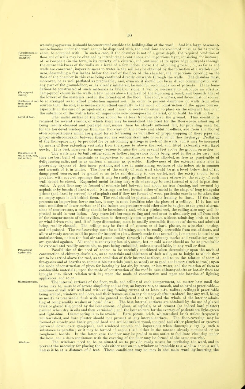 (Construction of basement- chamber.) (Damp-proof course.) Exclusion of wet from otlier sources. Level of floor. Construction of walls, floor, roof, and celling. Precautions against fire. Internal surfaces. Windows. warming apparatus, it should be con.structed outside the building-line of the ward. And if a large basement- meut-chamber under the ward cannot he dispensed with, the conditions above-named must, as far as practi- cable, be complied with. In such a case, if the chamber is not of a great depth, the required condition of floor and of walls may be obtained by introducing a continuous and impervious layer, consisting, for instance, of rock-asphalt (in the form, in its entirety, of a cistern), and continued at its upper edge outwards through the entire thickness of the walls at a level of a few inches above the adjoining ground; or, as far as the walls are concerned, imperviousness to water in the soil may be obtained by the formation of a well-drained area, descending a few inches below the level of the floor of the chamber, the iihpervious covering on the floor of the chamber in this case being continued directly outwards through the Avails. The chamber must, moreover, be as well perflated as practicable; and, even so, it should not be in direct communication with any part of the ground-floor, or, as already intimated, be used for accommodation of patients. If the foun- dations be constructed of such materials as brick or stone, it will be necessary to introduce an effectual damp-proof course in the walls, a few inches above the level of the adjoining ground, and beneath that of the lowest of the materials used in the formation of the floor. The roof, windows, and doors must, of course, be so arranged as to alford pi'otection against wet. In order to prevent dampness of walls from other sources than the soil, it is necessary to attend carefully to the mode of construction of the upper courses, especially in the case of parapet-walls ; and it may be necessary either to place on the external face or in the substance of the wall a layer of impervious non-decomposable material, or to build the wall hollow. The under surface of the floor should be at least 6 inches above the ground. This condition is required for several reasons, of which there may be mentioned the need for the floor-space admitting of being readily cleansed and perflated, and, unless there be already sufficient fall, for providing such fall for the low-level waste-pipes from the floor-tray of the closet- and abkition-ofiices, and from the floor of other compartments which are graded for self-draining, as will allow of proper trapping of those pipes and proper air-disconnexion between them and any outdoor drain into or on to which they discharge. Perflation of the floor-space may be provided for by introducing gratings in each of its walls, and it may be increased by means of flues extending vertically from the space to above the roof, and fitted externally with fixed cowls. It is best, however, for many reasons to raise the floor several feet above the ground on arches. The walls may be built either solid or hollow, impervious bonds being used in the latter case ; and they are best built of materials as impervious to moisture as can be afibrded, as free as practicable of deliquescing salts, and in as uniform a manner as possible. HoUowness of the external walls aids in preserving dryness of their inner portions, and also in maintaining coolness of the indoor air in summer and warmth of it in winter. The floor of the cavity of each wall should be at a level below that of the damp-proof course, and be graded so as to be self-drainiug to one outlet, and the cavity should be so provided with covered openings that it may be readily perflated at any time; otherwise the cavity of each wall should be closed. Expanded metal lathing may with advantage be used instead of wood in partition- walls. A good floor may be formed of concrete laid between and about an iron framing, and covered by asphalt or by boards of hard wood. Skirtings are I)est formed either of metal in the shape of long triangular prisms (and fixed by screws), or of asphalt; and if they are formed of wood particular care is to be taken that no empty space is left behind them. The roof should bo pitched, and its framing be lined. If the lining presents an impervious lower surface, it may in some localities take the place of a ceiling. If it has not such condition of lower surface or if the indoor temperature would otherwise be subject to too great alterna- tions of temperature, a ceiling should be introduced; and, with a pitched roof, the ceiling also may well be pitched to aid in ventilation. Any space left between ceiling and roof must be absolutely cut off from each of the compartments of the pavilion, must be thoroughly open to perflation without admitting birds or direct or wind-driven rain; and, if of large dimensions, must be readily accessible from out-of-doors, and admit of being readily cleaned. The ceiling may be formed of_ cement or of hard plaster, on wire-cloth netting, and oil-painted. The roof-covering must be self-draining, must be readily accessible from out-of-doors, and allow of ready access to all its parts for inspection; but, though made thus accessible, it must not be used as an ambulatorium, unless the foul air and gases issuing through it from chimney-stacks and ventilating outlets are guarded against. All conduits conveying hot air, steam, hot or cold water should as far as pi'acticable be exposed and readily accessible, no part being embedded, unless unavoidable, in any wall or floor. Possibilities of fire need of course to be carefully considered when determining upon the mode of construction of chimney-shafts, i.e., as to materials and thickness of their walls, as to height to which they are to be carried above the roof, as to condition of their infernal surfaces, and as to the relation of them of fire-grates and of hearths to combustible materials (such as wood) or to good conductors (such as iron); upon the mode of construction of pipes for heating by hot air, by steam, or hot water, and the relation of them to combustible materials ; upon the mode of construction of the roof in case chimney-shafts or hot-air flues are brought into direct relation with it ; upon the mode of construction and upon the location of lighting appliances, and so on. The internal surfaces of the floor, walls, and ceiling of each compartment, no matter how small the latter may be, must be of severe simplicity and as few, as impervious, as smooth, and as hard as practicable— junctions of wall with wall and with ceiling forming curves of at least 4-ft. radius; ceilings if practicable being arched; windows and doors, and their frames, as also any chimney-shafts introduced into any wall, being as nearly as practicable flush with the general surface of the wall; and the whole of the interior admit- ting of being readily washed or hosed down. The best internal surfaces are obtained by the use of glazed brick or glazed tile, joined by the best cement, of glass, of asphalt, or of cement (or indeed bard plaster) painted Avhen dry in oils and then varnished ; and the best colours for the average of patients are light-green and light-blue. Distempering is to be avoided. Bare porous brick, whitewashed brick unless frequently whitewashed, and bare plaster should not present at any internal surface. The floor-covering may be formed of closely and finely grained hard and well-shrunken wood, tongued and either ploughed or grooved (screwed down over gas-pipes), and rendered smooth and impervious when thoroughly dry by such a substance as paraffin ; or it may be formed of asphalt laid either in the manner already mentioned or on roughened boards. In the latter case the floor may be graded to one outlet to facilitate cleansing under the hose, and a dado continuous with the covering of the floor may be formed of the same material. The windows need to be so situated as to provide ready means for perflating the ward, and to prevent the necessity for placing the beds either end on to a window or broadside to a window or to a wall, unless it be at a distance of 5 feet. These conditions may be met in the main ward by inserting the