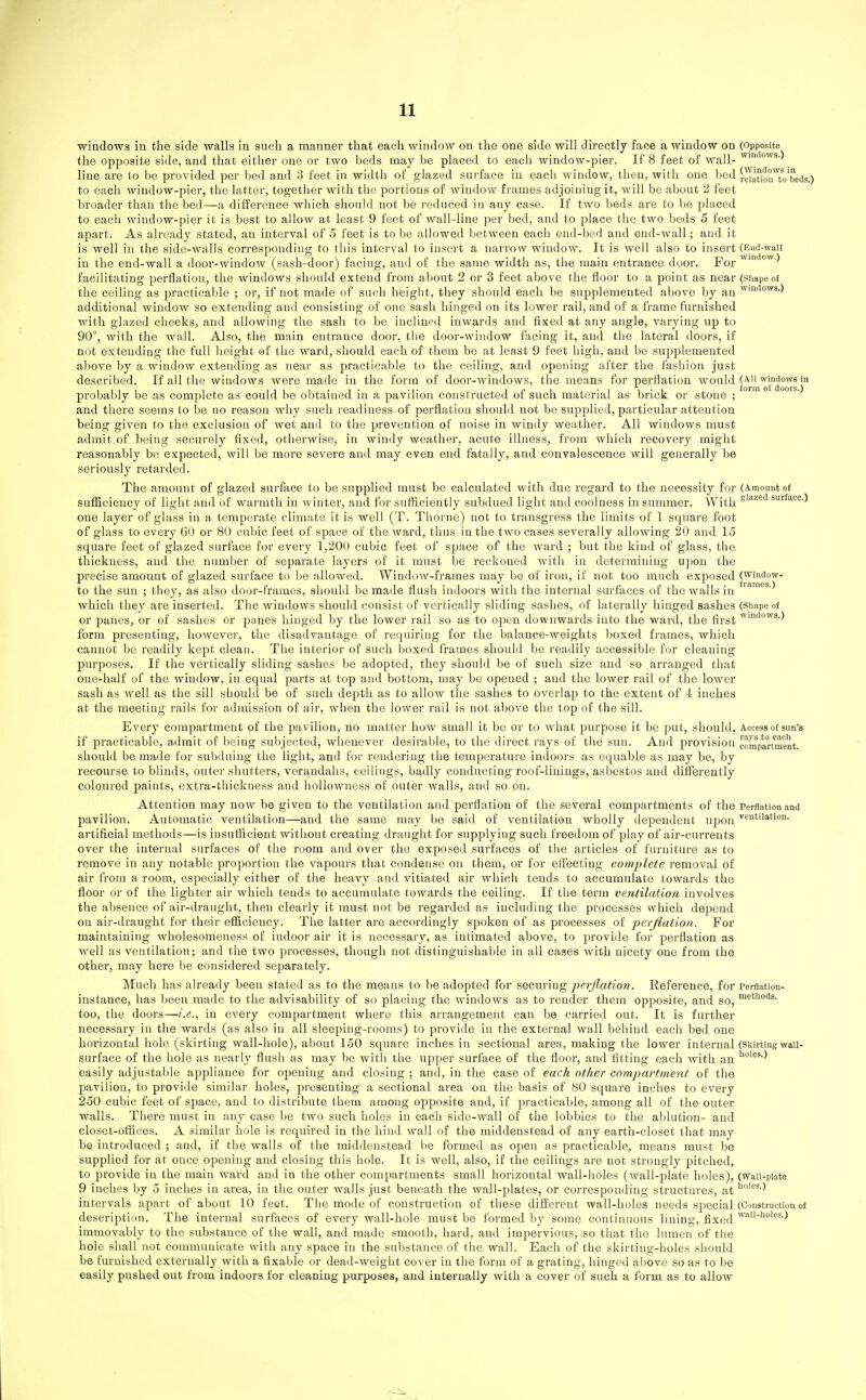 windows in the side walls in such a manner that each window on the one side will directly face a window on (Opposite the opposite side, and that either cue or two beds may be placed to each window-pier. If 8 feet of wall- line are to be provided per bed and 3 feet in width of glazed surface in each window, then, with one bed SuonToteflg.) to each window-pier, the latter, togetiier with the portions of window frames adjoining it, will be about 2 feet broader than the bed—a difference which should not be reduced in any case. If two beds are to be placed to each window-pier it is best to allow at least 9 feet of wall-line per bed, and to place the two beds 5 feet apart. As already stated, an interval of 5 feet is to be allowed between each end-bed and end-wall; and it is well in the side-walls corresponding to this interval to insert a narrow window. It is well also to insert (End-waii in the end-wall a door-window (sash-door) facing, and of the same width as, the main entrance door. For ^^^^-^ facilitating perflation, the windows should extend from about 2 or 3 feet above the floor to a point as near (simpe of the ceiling as jiracticable ; or, if not made of such height, they should each be supplemented above by an ^'°<J°'^s-) additional window so extending and consisting of one sash hinged on its lower rail, and of a frame furnished with glazed cheeks, and allowing the sash to be inclined inwards and fixed at any angle, varying up to 90°, with the wall. Also, the main entrance door, the door-Avindow facing it, and the lateral doors, if not extending the full height of the ward, should each of them be at least 9 feet high, and be supplemented above by a window extending as near as practicable to the ceiling, and opening after the fashion just described. If all the windows were made in the form of door-windows, the means for perflation '^oiil'^ '^^j^^^ probably be as complete as could be obtained in a pavilion constructed of such material as brick or stone ; ' and there seems to be no reason why such readiness of perflation should not be supplied, particular attention being given to the exclusion of wet and to the prevention of noise in windy weather. All windows must admit of being securely fixed, otherwise, in windy weather, acute illness, from which recovery might reasonably be expected, will be more severe and may even end fatally, and convalescence will generally be seriously retarded. The amount of glazed surface to be supplied must be calculated with due regard to the necessity for (Amount of sufficiency of light and of warmth in winter, and for sufficiently subdued light and coolness in summer. With siazed surface.) one layer of glass in a temperate climate it is well (T. Thorne) not to transgress the limits of 1 square foot of glass to every 6U or 80 cubic feet of space of the ward, thus in the two cases severally allowing 20 and 15 square feet of glazed surface for every 1,200 cubic feet of space of the ward ; but the kind of glass, the thickness, and the number of separate layers of it must be reckoned with in determining upon the precise amount of glazed surface to be allowed. Window-frames may be of iron, if not too much exposed (^indow- ... . frarnes ) to the sun ; they, as also door-frames, should be made flush indoors with the internal surfaces of the walls in which they are inserted. The windows should consist of vertically sliding sashes, of laterally hinged sashes (Shape of or panes, or of sashes or panes hinged by the lower rail so as to o'pcn downwards into the ward, the first form presenting, however, the disadvantage of requiring for the balance-weights boxed frames, which cannot be readily kept clean. The interior of such boxed frames should be readily accessible for cleaning purposes. If the vertically sliding sashes be adopted, they should be of such size and so arranged that one-half of the window, in equal parts at top and bottom, may be opened ; and the lower rail of the lower sash as well as the sill should be of such depth as to allow the sashes to overlap to the extent of 4 inches at the meeting rails for admission of air, when the lower rail is not above the top of the sill. Every compartment of the pavilion, no matter how small it be or to what purpose it be put, should, Access of sun's if practicable, admit of being subjected, whenever desirable, to the direct rays of the sun. And provision compartment, should be made for subduing the light, and for rendering the temperature indoors as equable as may be, by recourse to blinds, outer shutters, verandahs, ceilings, badly conducting roof-linings, asbestos and diflferently coloured paints, extra-thickuess and hoUowness of outer walls, and so on. Attention may now be given to the ventilation and perflation of the several compartments of the Perflation and pavilion. Automatic ventilation—and the same may be said of ventilation wholly dependent upon ■^'^i''iatio°- artificial methods—is insufficient without creating draught for supplying such freedom of play of air-currents over the internal surfaces of the room and over the exposed surfaces of tiie articles of furniture as to remove in any notable proportion the vapours that condense on them, or for efiectiug complete removal of air from a room, especially either of the heavy and vitiated air which tends to accumulate towards the floor or of the lighter air which tends to accumulate towards the ceiling. If the term ventilation involves the absence of air-draught, then clearly it must not be regarded as including the processes which depend on air-draught for their efficiency. The latter are accordingly spoken of as processes of perflation. For maintaining wholesomeness of indoor air it is necessary, as intimated above, to provide for perflation as well as ventilation; and the two processes, though not distingtiishable in all cases with nicety one from the other, may here be considered separately. Much has already been stated as to the means to be adopted for securing perflation. Reference, for Perflation- instance, has been made to the advisability of so placing the windows as to render them opposite, and so, too, the doors—i.e., in every compartment where this arrangement can be carried out. It is further necessary in the wards (as also in all sleeping-rooms) to provide in the external wall behind each bed one horizontal hole (skirting wall-hole), about 150 square inches in sectional area, making the lower internal (Skirting waii- surface of the hole as nearly flush as may be with the itpper surface of the floor, and fitting each with an easily adjustable appliance for opening and closing ; and, in the case of each other compartment of the pavilion, to provide similar holes, presenting a sectional area on the basis of 80 square inches to every 250 cubic feet of space, and to distribute them among opposite and, if practicable, among all of the outer walls. There must in any case be two such holes in each side-wall of the lobbies to the ablution- and closet-offices. A similar hole is required in the hind wall of the middenstead of any earth-closet that may be introduced ; and, if the walls of the middenstead be formed as open as practicable, means must be supplied for at once opening and closing this hole. It is well, also, if the ceilings are not strongly pitched, to provide in the main ward and in the other compartments small horizontal wall-holes (wall-plate holes), (waii-piate 9 inches by 5 inches in area, in the outer walls just beneath the wall-plates, or corresponding structures, at ) intervals apart of about 10 feot. The mode of construction of these different wall-holes needs special (Construction of description. The internal surfaces of every wall-hole must be formed by some continuous lining, fixed ^^'''''^^•) immovably to the substance of the wall, and made smooth, hard, and impervious, so that the lumen of the hole shall not communicate with any space in the substance of the wall. Each of the skirting-holes should be furnished externally with a fixable or dead-weight cover in the form of a grating, hinged above so as to be easily pushed out from indoors for cleaning purposes, and internally with a cover of such a form as to allow