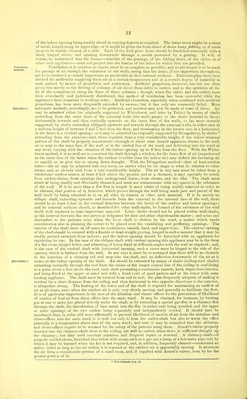 of the indoor opening being readily closed in varying degrees as required. The latter cover might be a sheet of metal, hinged along its upper edge, or it might be given the form either of doors hung folding, or, if made so as to be readily cleaned, of a slide. Each of the wall-plate holes should be furnished exterually with a hood, hinged above, and opening downwards through a mouth protected by a grating. It will, of course, be understood that the frames—whether of the gratings, of the folding doors, of the slides, or of other such appliances—must not project into the lumiua of the holes for which they are provided. Ventilation- Ventilation, it is needless to repeat, must be as complete as possible; and no allowance is to be made metiioiJa. f^j, passage of air through the substance of the walls, seeing that the latter, if not impervious throughout, are to be rendered as nearly impervious as practicable at their internal surfaces. Elaborate plans have been devised for artificially supplying fresh air at a certain temperature and at a certain degree of humidity to each patient by moans of propulsion and extraction. Artificial propulsion, however, has but too often given rise merely to the driving of columns of air direct from inlets to outlets, and to the agitation of the air of the compartment along the lines of those columns ; though, when the inlets and the outlets have been abundantly and judiciously distributed, this method of ventilation has been successful wiiile the appliances have remained in working order. Artificial extraction, especially when combined with artificial propulsion, has been more frequently attended by success, but it has only too commonly failed. More (Air-inlets.) automatic methods, accordingly, are to be preferred, and mention may now be made of some of these. Air may be admitted either (as originally suggested by Whitehurst, and later by Tobiu) by means of shafts extending from the outer faces of the external walls (the walls proper or the doors inserted in them) horizontally inwards and then vertically upwards on the inner face of the walls, or (as more recently suggested) by shafts extending obliquely upwards and inwards through the external walls, in either case to a uniform height of between 6 and 7 feet from the floor, and terminating in the former case in a horizontal, in the latter in a vertical opening; or it may be admitted (as originally suggested by Desaguliers), by shafts * extending from the exterior—and, when required, from a very considerable height, if the indoor terminal portion of the shaft be properly constructed—through or about some heated apparatus situate in the wall, on or near to the inner face of the wall or in the central line of the ward, and delivering into the ward at any level, varying with the situation of the indoor opening up to 6 feet from the floor. With the White- hurst method, it is as well not to construct the shaft through a window, for the down flow of air (experienced at the inner face of the latter when the outdoor is colder than the indoor air) may deflect the incoming air so rapidly as to give rise to strong down draught. With the Desaguliers method—that of heat-suction inlets—the air may be admitted into any room, no matter what be its shape or what its relation to other rooms, and, as already said, from a very considerable height. The air in any case must be taken from a wholesome outdoor source, at least 3 feet above the ground, and at a distance, it may specially be noted, from surface-drains, from openings into underground drains, from closets, and the like. The shaft must admit of being readily and effectually cleansed, and must not communicate with any spaces in the substance of the wall. If it be more than a few feet in length it must admit of Ijeing readily removed in order to be cleaned, that portion of it, however, which passes through the wall being made part and parcel of the wall itself by being attached to it on all sides by cement or other such material. If it be merely an oblique shaft, extending upwards and inwards from the external to the internal face of the wall, there should be at least 3 feet in the vertical direction l^etween the levels of the outdoor and indoor openings ; and its internal surfaces should, as described for other wall-shafts, be formed of the substance of the wall itself, well rendered in some impervious material. Loose shafts should not be placed within wall-shafts, as the interval between the tAvo serves as lodgment for dust and other objectionable matter ; and noise and discomfort to the patients arise when the loose shaft is shaken by the wind, a matter which needs consideration also in planning the covers to be placed over the ventilating and perflating openings. The interior of the shaft must in all cases be continuous, smooth, hard, and impervious. The outdoor opening of the shaft should be covered with a fixable or dead-weight grating, hinged in such a manner that it may be readily pushed outwards from indoors; and the indoor opening should be furnished with an appliance for regulating its size. In the case of the oblique shaft with vertical opening this appliance may be in the form of a flat cover, hinged below, and admitting of being fixed at different angles with the wall as required ; and, in the case of the vertical shaft with horizontal opening, sncli a cover must be hinged to the side of the opening which is furthest from the wall. In any case it must be so arranged that there will be no obstacle to the insertion of a cleaning rod and mop into the shaft, and no deflection downwards of the air as it (Air-outlets.) issues at the indoor opening of the shaft. Air should be extracted by means of shafts (ceiling-roof shafts) extending vertically through the roof from the centre or the longer central line of tlie ceiling or roof-lining to a point about a foot above the roof, each shaft ]3resentinga continuous smooth, hard, impervious interior, and being fitted at the upper or outer end with a fixed cowl of good pattern and at the lower with some heating appliance. The shaft must be vertical from end to end; the plan frequently adopted, of making it vertical for a short distance from the ceiling and then horizontal in two opposite directions to the exterior, is altogether wrong. The heating of the lower end of the shaft is required for maintaining an outflow of air at all times, even when the outdoor air is only very slowly moving, and generally to facilitate the flow. It is of particular importance in the case of the ablution- and closet- offices for the prevention of likelihood of suction of foul air from those offices into the main ward. It may be obtained, for instance, by burning gas at one or more jets placed directly under the shaft, or by extending a special gas-flne or a chimney-flue through the shaft, the introduction of bare metal into the flue in either case being avoided, and the upper or outer openings of the two outlets being separately aud independently cowled. It should here be mentioned that, in order still more effectually to prevent likelihood of suction of air from the ablution- and closet-offices into the main ward, it is well not only to heat the outlet-shaft but also to warm the office generally to a temperature above that of the main ward; and here it may be remarked that the ablution- and closet-offices require to be warmed for the safety of the patients using them. Arnott's valves properly inserted into the chimney-shaft close to the ceiling, act well as outlets when there is sufficient draught up the chimney ; but they need constant attention and frequent repair or renewal. A chimney-shaft—if properly cowled above, furnished also below with means such as a gas-jet, a lamp, or a hot-water pipe-coil, by which it may be warmed when the fire is not required, and, in addition, frequently cleaned—constitutes an active outlet as long as the air within it is Avarmed or the outdoor air is appreciably moving. It abstracts the air from a considerable portion of a small room, and, if supplied with Arnott's valves, from by far the greater portion of it. * Vide footnote to p. 12.