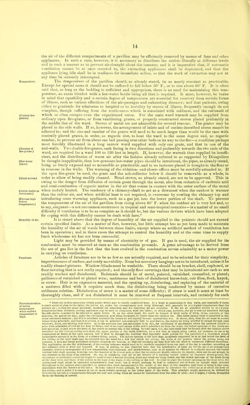 (Central fire- grates.) the air of the different compartments of a pavilion may be efficiently removed by means of fans and other appliances. In such a case, however, it is necessary to distribute the outlets liberally at different levels and in such a manner as to prevent air-draught about the inmates; and it is imperative that, if automatic ventilation caunot be at once resorted to, the extracting appliances shall be duplicated, and that the appliance lying idle shall be in readiness for immediate action, so that the work of extraction may not at any time be seriously interrupted. Temperature. The temperature of the pavilion should, as already stated, be as nearly constant as practicable. Except for special cases it should not be suffered to fall below 50° F., or to rise above 60° F. It is often said that, so long as the bedding is sufficient and appropriate, there is no need for maintaining this tem- perature, an extra blanket with a hot-water bottle being all that is required. It must, however, be borne in mind that equability and a certain degree of temperature are essential for recovery from certain forms of illness, such as various affections of the air-passages and exhausting diseases; and that patients, owing either to gratitude for admission to hospital or to inability by reason of illness, frequently enough do not complain, though suffering from the restlessness which is associated with coldness, and the rationale of which so often escapes even the experienced nurse. For the main ward warmth may be supplied from ordinary open fire-grates, or from ventilating grates, or properly constructed stoves placed preferably in the middle line of the ward. Stoves of metal are not admissible for several reasons. The grates may be placed in the side walls. If so, however, the arrangement of inlets and of outlets described above cannot be adhered to; and the size and number of the grates will need to be much larger than would be the case with centrally placed grates, in order, as regards size, to heat the ward to the same degree and, as regards number, to prevent air from about one bed passing over other beds on its way to the fire—a condition perhaps most forcibly illustrated in a long narroAV ward supplied with only one grate, and that in one of the end-walls. Two double fire-grates, each facing in two directions and preferably towards the two ends of the ward, are required for a ward 100 to 120 feet in length. If, however, the warmth thus supplied be insuffi- cient, and the distribution of warm air after the fashion already referred to as suggested by Desaguliers be thought inapplicable, then low-pressure hot-water pipes should be introduced, the pipes, as already stated, being as freely exposed and as accessible as practicalsle, and in no instance placed in troughs in the floor or in recesses in the walls. The warming of the ablution- and closet- offices must be carefully attended to. If the open fire-grate be used, the grate and the ash-collector below it should be removable as a whole, in order to allow of being readily cleaned. Metal stoves, as already stated, are not to be approved. This is owing to the danger from diffusion of certain gases through the metal, also from reduction of carbonic acid and semi-combustion of organic matter in the air that comes in contact with the outer surface of the metal when unduly heated. The tendency of a chimney-shaft to act as a downcast when the outdoor is warmer than the indoor air, and when artificial heat is not required, is overcome by cowling the chimney top and introducing some warming appliance, such as a gas jet, into the lower portion of the shaft. To prevent the temperature of the air of the pavilion from rising above 60° F. when the outdoor air is very hot and, so to say, stagnant—a not uncommon occurrence in tropical and semi-tropical countries—is a matter of no small difficulty if ventilation is to be as complete as it should be, but the various devices which have been adopted for coping with this difficulty cannot be dealt with here.* It is stated above that the degree of humidity of the air supplied to the patients should not exceed certain specified limits. As a matter of fact, however, but little attempt has as yet been made to maintain the humidity of the air of wards between those limits, except where an artificial method of ventilation has been in operation; and in these cases the attempt to control the humidity and at the same time to supply fresh wholesome air has not been successful. Light may be provided by means of electricity or of gas. If gas is used, the air supplied for its combustion must be removed at once as the combustion proceeds. A great advantage to be derived from the use of gas lies in the fact that the heat evolved in the combustion serves admirably as a motor power in carrying on ventilation. Furniture. Articles of furniture are to be as few as are actually required, and to be selected for their simplicity, imperviousness of surface, and ready movability. None but necessary hangings are to be introduced, unless it be readily cleaned pictures. Window-blinds must be washable. There should be no bracket, shelf, cupboard, or floor covering that is not really required ; and the only floor coverings that may be introduced are such as are readily washed and disinfected. Bedsteads should be of metal, painted, varnished, enamelled, or plated; palliasses of varnished or plated wire; mattresses and beds of disinfected horse-hair, coir fibre, flock, kapok, or straw. FLair is an expensive material, and the opening up, disinfecting, and replacing of the material of a mattress filled with it requires much time, the disinfecting being conducted by means of corrosive sublimate solution. Disinfection of straw is a matter of some difficulty; if straw is used it must at least be thoroughly clean, and if not disinfected it must be renewed at frequent intervals, and certainly for each (Number of flre-grates.) (Hot-water pipes.) (Metal stoves.) (Outlet shafts as downcasts.) (Prevent high Indoor temperature.) Ilumidity of air. Prevent elevation o£ indoor temperature when outdoor temperature is high. * There are in this connexion certain points which may be briefly considered here. If a ward is constructed of thin walls, and especially if there is much metal or glass in the latter, the indoor air, under the circumstances now being discussed, will generally be of a higher temperature than the outdoor air; so that the usual automatic methods for admitting and for removing air are available. If the air so admitted sliould be of a higher temperature than desirable, cooling appliances may be used in connexion with the inlets; in which case, however, the air is best not admitted through the side walls—a matter to be referred to again below. If, on the otber hand, the ward be formed of thick walls of brick, stone, concrete, or like material, the Indoor air may, under the circumstances now being discussed, be cooler than the outdoor air. The latter cannot then be admitted in the usual automatic manner ; and if it be ad.Tiitted uncooled the indoor air will rapidly become oppressively hot. It seems, then, that the air must be cooled before being admitted ; and that, if so cooled, it can be admitted automatically best by gravitation, the indoor air being allowed to escape through open windows, doors, and skirting wall-holes. As in the previous case just mentioned so in this, for avoidance of air-draught about the patients (likely to arise from admission of cold air too near to themj, and of too rapid escape of the newly-admitted air from the ward, the indoor openings of the inlets are best placed at, or just below the level of, the centre or central Hue of the ceiling. In both ca.scs, too, the inlet shaft may be formed after the fashion above described for the vertical ceiling-roof shaft, the upper portion of the shaft, however, for a few feet in length, being coaled, for instance, by ice or by evaporation of water at the open surlace, and if need be through the external wall (specially made porous for the purpose) of a recei)tacle placed immediately around it in the form of a closely-Btting jacket. The indoor opening of the inlet may, as already suggested, be at or just below the level of the ceiling, or the inlet shaft may be extended into the ward for a few feet below the ceiling, the walls of the portion below the ceiling being, for instance, a thin and freely perforated cylinder, closed at the bottom, so that the incoming air may flow into the ward In numerous different directions. The application, as also the witlidrawal, of the cooling influence would need to bo carefully regulated froin one part of the day to another, according as this influence were or were not reniiired. It may, in passing, be also observed here that the substitution of fresh air for the air of an underground chamber, which is so frequently of a low temperature, semi-stagnant, and unwholesome, may at all seasons be effected in a similar manner, the cooled vertical inlet-shaft opening, however, into the chamber at its lowest part, so that the incoming air would, owing to it5 density, force out the air already in the chamber in the form of an overflow. So, too, in supplying cool air to the interior of a building unduly heated by exposure above ground, the movement of artiflcially-cooled air might be made to take a similar direction, doors and windows being closed, and the indoor opejiings of the inlets being at the floor level, and those of the outlets in the tops of the walls, in the ceiling, or the roof. In order to place the former openings at the floor level, the ceiling-roof shaft might be extended downwards to that level; but it would, perhaps, be best to construct out-of-doors an upright shaft jacketed throughout in tlie manner above specifled, to extend this shaft underground to the centre of the floor of the chamber, and there to bring it into com- munication with the interior of the latter. In some cases it would, perhaps, be more advantageous to introduce the cooled air at or about the level of the ceiling, and to allow It to escape at one or more definite openings in the lower parts of the walls. This principle might, moreover, be utihzed for introducing air into a compartment through the roof and ceiling when air cannot be introduced from the sides or ends; and it might, I think, be applied to the air-flushing of sewers. r
