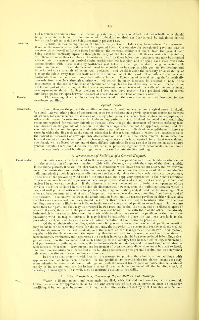 and a branch or branches from the descending water-main, which should be 3 or 4 inches in diameter, should be provided for each floor. The number of fire-buckets required per floor should be calculated on the basis ah-eady given, each floor being separately provided for. Ventilation may be supplied on the lines already set out. Inlets may be introduced for the several floors in the manner already described for a ground floor. Outlets also for two-floored pavilions may be constructed as described for one-floored pavilions, the vertical ceiling-roof shafts from the ground floor being extended vertically upwards through the body of the floor above. If this extension is objected to, or if there are more than two floors, the main wards of the floors l)elow the uppermost one may be supplied with outlets by constructing vertical shafts outside each window-pier, and bringing each main ward into communication with those shafts by wall-holes just below the ceilings, no shaft being connected with more than one ward. Such shafts would need to be cowled, to be supplied with gas-jets for heating, and to be formed so as to admit of being readily cleaned ; and would involve the necessity or advisability of placing the inlets away from the walls and in the middle line of the ward. The outlets for other com- partments than the main ward may be similarly formed. Extension of central ceiling-shafts vertically upwards from one floor through another will, of course, in many instances be unsuitable; and, if the construction of the outdoor shafts above mentioned is objected to, the shaft may be made to extend from the lateral part of the ceiling of the lower compartment alongside one of the walls of the compartment or compartments above. Lobbies to closets and lavatories have recently been provided with air-outlets into large spaces left open between the roof of one lobby and the floor of another above it. The warming of upper floors may be conducted in the same manner as that described for the one-floored pavilion. 5. Special Wards. Such, then, are the parts of the pavilion constructed for ordinary medical and surgical cases. It should be stated that yet other points of construction arise for consideration in providing accommodation for diseases of women, for confinements, for diseases of the eye, for persons suffering from septicjemia, erysipelas, or other such disease, for refractory and for foul-smelling patients. Also, it should be noted that quarantining rooms are required for ordinary infectious diseases ; for, though the treatment of persons suffering from such diseases on the grounds of a general hosj^ital on a large scale cannot be approved, seeing that the complete isolation and independent administration required are so difficult of accomplishment, there are cases in which the diagnosis at the time of admission is obscure, and others in which the infectiousness of the patient is discovered or develops only after admission, and at a time when removal to an isolation- hospital cannot at ouce be carried out. Quarantining rooms are, in fact, required for at least one male and one female Avhile affected by any one of three different infectious diseases ; so that in connexion with a large general hospital there should be, in all, six beds for patients, together with accommodation for nurses in three separately isolated buildings, together with a small administrative building. 6. Arrangement of Buildings of a General Hospital. Plan of hospital. Attention may now be directed to the arrangement of the pavilions and other buildings which enter into the constitution of a general hospital. This will, of course, vary with the shape of the site available. If the shape permits, it is well for observance of conditions which have been set out above, and for conveni- ence of administration, to distribute the pavilions in equal numbers on the two sides of the administrative buildings, placing their long axes parallel one to another, and, unless there be special reason to the contrary, in the line of the prevailing wind and of the sun's rays, and supplying approaches to their main entrances from one common broad slightly-raised impervious path, roofed over at a height not exceeding 12 feet, and enclosed in no way at the sides. If the climate is so very inclement as to forbid such openness of the corridor the latter is closed in at the sides, air-disconnected, however, from the buildings between which it lies, and Avell provided Avith means for perflation, lighting, ventilation, and, if need be, for warming. The sides are best constructed in chief part of large readily removable sash-doors, extending from floor to roof of the corridor. The interval between the administration-block and the nearest pavilion on either side, as also that between the several pavilions, should be two or three times the height to which either of the two buildings concerned is likely to be built, or in the case of many-floored pavilions even longer. If there are more than four pavilions they may be arranged in two rows one behind the other, and at a distance apart of about 100 yards, the axes of the pavilions of the one roAv being in line with those of the other. As already intimated, it is not always either possible or advisable to place the axes of the pavihons in the line of the prevailing wind; in tropical latitudes it may indeed be advisable to place the pavilions broadside to the prevailing wind, in order to secure as much natural perflation of the interior as possible. Of the administrative buildings, which may be placed between the two central pavilions, mention may be made of the receiving-rooms for the patients, the surgeries, the apartments for the resident medical staff, the day-room for medical students, and the offices of the managei s, of the steward, and matron, together with the dispensary and the operating theatre, and well to the rear the kitchen. The steward, matron, nurses, wardmaids, and (separately) the outdoor labourers should be accommodated in buildings alto- gether away from the pavilions ; and such buildings as the laundry, bath-house, disinfecting, incinerating, and post-mortem or pathological rooms, the ambulance sheds and stables, and the workshop must also be well removed from them. Any out-patient department of even moderate dimensions must be apart to itself. The more precise situation of these and other buildings constituting the general hospital can be determined only when the site and its surroundings are known. In order to deal promptly with fires, it is necessary to provide the administrative buildings with appliances such as have been described for the pavilions, to provide also fire-alarms, means for ready commiuiication between the difl'erent buildings and with the nearest fire-brigade or police station, a liberal supply of indoor and outdoor fire-hydrants so as if ijracticable to command all the buildings, and, if necessary, a fire-engine. It is well, also, to institute a system of fire-drills. 7. Water, Disinfectio7i, Removal of Refuse Matters, and Drainage. ■Water. Water in liberal amount and constantly supplied, with hot and cold services, is an essential. If there is reason for apprehension as to the wholesomeness of the water, provision must be made for sterilizing it by boiling or by passing it through such a filter as that of Jeffrey or of Chamberland-Pasteur.