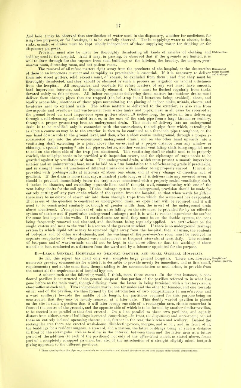 And liere it may be observed that sterilization of water used in the dispensary, whether for medicines, for irrigation {purposes, or for dressings, is to bo carefully observed. Tanks supplying water to closets, baths, sinks, urinals, or drains must be kept wholly independent of those supplying water for drinking or for dispensary purposes. Provision must also be made for thoroughly disinfecting all kinds of articles of clothing and Disiutectioa. bedding used in the liospital. And it may, in passing, be observed that, if the grounds are limited, it is well to draw through fire the vapours from such buildings as the kitchen, the laundry, the morgue, post- mortem room, dissecting room, and out-patient room. The removal of all refuse matters right away from the jjrecincts of the hospital, or the destruction Kemovaiof of them in an innocuous manner and as rapidly as practicable, is essential. If it is necessary to deliver amuirfUnage? them into street gutters, solid excreta must, of course, be excluded from them ; and first they must be thoroughly disinfected, and they should be cleansed by such a process as irrigation on land at a distance from the hospital. All receptacles and conduits for refuse matters of any sort must have smooth, hard impervious interiors, and be frequently cleansed. Drains must be flushed regularly from tanks devoted solely to this purpose. All indoor receptacles delivering these matters into outdoor drains must deliver them through pipes that are trapped (the bell-trap in all instances being avoided), short, and readily accessible ; .shortness of these pipes necessitating the placing of indoor sinks, urinals, closets, and lavatories near to external walls. The refuse matters so delivered to the exterior, as also rain from downspouts and overflow- and waste-water from water tanks and pipes, must in all cases be received at the ground level on short impervious open gutters about 18 inches long, the gutter in turn delivering through a self-cleansing well sealed trap, or, in the case of the sink-pipe from a large kitchen or scullery, through a proper grease-trap into an underground drain. This mode of delivery into an underground drain is to be modified only in connexion with the water-closet, the soil-pipe from which, extending in as short a course as may be to the exterior, is then to be continued as a four-inch pipe throughout, on the one hand downwards to the ground level, and then, after a short course underground, through a properly- constructed trap into the above-mentioned underground drain ; aud, on the otlier hand upwards into a ventilating shaft extending to a point above the eaves, and at a proper distance from any Avindow or chimney, a special opening * into the pipe or, better, another vertical ventilating shaft being supplied near to anil on the closet side of the trap just mentioned. The ventilating shaft or shafts need to be properly cowled, the soil-pipe needs to be provided with inspection-covers, and the siphonage of traps needs to be guarded against by ventilation of them. The underground drain, which must jtresent a smooth impervious interior and an uninterrupted bore, must be laid on a firm foundation to a self-cleansing grade if practicable, and in straight lines, all junctions of different drains one with another being properly curved. It must be provided with probing-shafts at intervals of about one chain, and at every change of direction aud of gradient. If the drain is more than, say, a hundred yards long, or if it delivers into any covered sewer, it should be provided immediately below the trap above mentioned with a properly sealed ventilating shaft, 4 inches in diameter, and extending upwards like, and if tliought well, communicating with one of the ventilating shafts for the soil-pipe. If the drainage system be underground, provision should be made for entirely cutting off any part or the whole of the system from the hospital, so that when wards lie fallow there may be no escape of sewer air into them through traps from which the water-seal has evaporated. If it is out of the question to construct an underground drain, an open drain will be required, and it will need to bo constructed similarly to, though of greater width than, the invert of the underground drain above mentioned. Prompt removal of rain water falling on the site must be provided for by an effective system of surface and if practicable underground drainage ; and it is well to render impervious the surface for some feet beyond the walls. If eartli-closets are used, they must be on the double system, the pans being frequently removed and cleansed, and deodorant being regularly applied. An earth-closet on the single system and near to the ward is a source of the gravest mischief. If there is no underground drainage system by which liquid refuse may be removed right away from the hospital, then all urine, the contents of bed-pans and of other ward-utensils, and the washings of the post-mortem room must be received in separate receptacles of white glazed ware aiul removed at frequent intervals, at least daily. The contents of bed-pans and of ward-urinals should not be kept in tho closet-olfice, so that the washing of these utensils is best conducted at a distance from tlie ward and jjy a labourer appointed for the purpose. B.—Large G-eneral Hospitals of Gradual Growth, and Small General Hospitals. So far, this report has dealt only with complete large general hospitals. Tliere are, however. Hospitals of numerous growing communities for which it is dcsiralde to provide merely for immediate, and at first small, 8'^''''' growUi. requirements ; and at the same time, though adding to the acconnnodation as need aiises, to provide from the outset all the requirements of hospital hygiene. A scheme such as the following would, I think, meet these cases :—In the first instance, a one- floored pavilion is constructed of the general shape of that portion of the pavilion referred to in what has gone before as the main ward, though diflering from the latter in lieing furnished with a lavatory- and a closet-office at each end. Two independent wards, one for males and the other for females, and one towards either end of the pavilion, are then formed by the introduction of two compartments (a nurse's room and a ward scullery) towards the middle of its length, the partitions required for this purpose being so constructed that they may be readily removed at a later date. This doubly warded pavilion is placed on the site in such a position that it will later occupy one side of a rectangular area, situate somewliat in front of the centre of the grounds, and the opposite side of which is to be formed by another similar pavilion, to be erected later parallel to that first erected. On a line parallel to these two pavilions, and equally distant from either, a row of buildings is erected, comprising—in front, tlie dispensary and store-room; behind these an CTitirely isolated operating theatre; and, further to the j-ear, the kitchen and scullery. Behind the rectangular area there are erected wash-house, disinfecting-room, morgue, and so on ; and, in front of it, the buildings for a resident surgeon, a steward, and a matron, the latter buildings being at such a distance in front of the rectangular area as to allow in the interval lietween them aud the latter area at a future period of the addition (to each of the pavilions) not only of the office-block which, as stated above, forms part of a completely equipped pavilion, but also of the introduction of a straight slightly raised footpath giving approach to the diflerent pavilions. * These openings into tlie pipe very commonly serve as outlets, and should therefore not he used except under special circumstances.