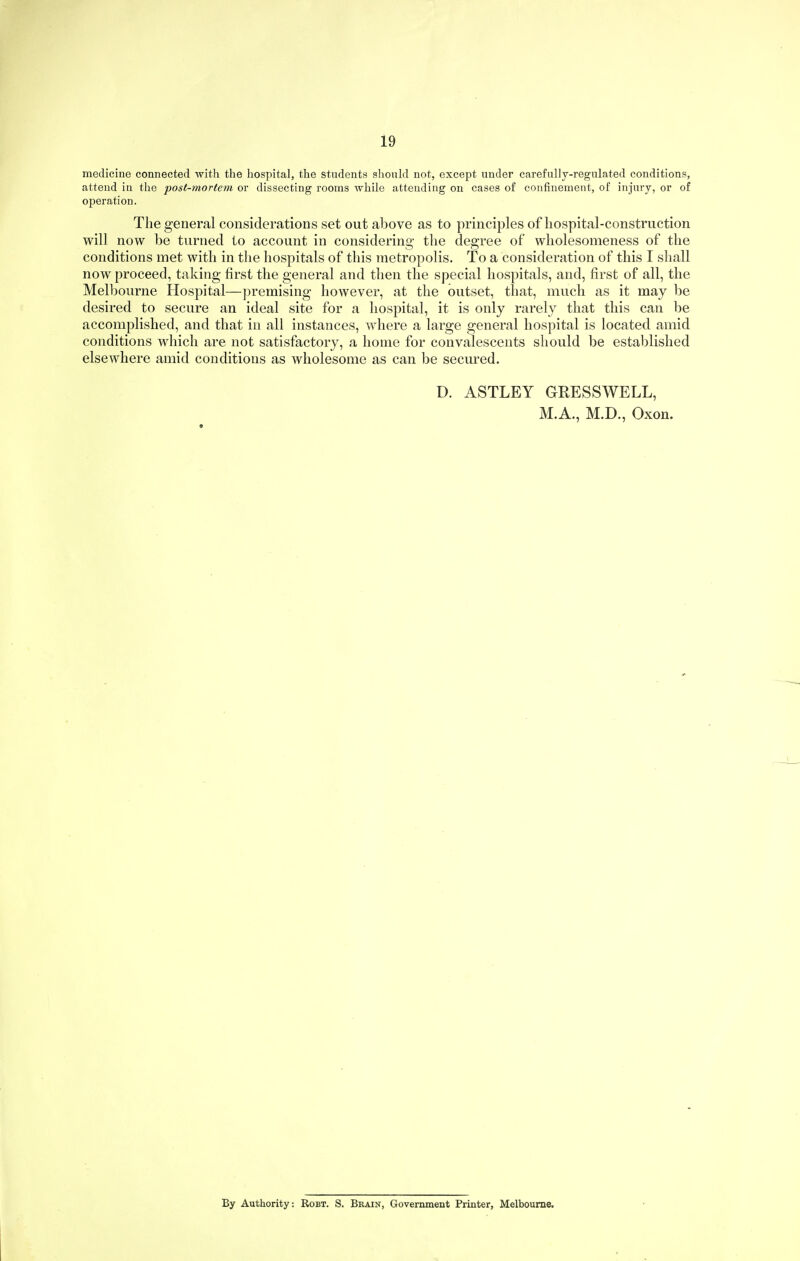 medicine connected with the hospital, the students should not, except under carefully-regulated conditions, attend in the -post-mortem or dissecting rooms while attending on cases of confinement, of injury, or of operation. The general considerations set out above as to principles of hospital-construction will now be turned to account in considering the degree of wholesomeness of the conditions met with in tlie hospitals of this metropolis. To a consideration of this I shall now proceed, taking first the general and then the special hospitals, and, first of all, the Melbourne Hospital—]3remising however, at the outset, that, much as it may be desired to secure an ideal site for a hospital, it is only rarely that this can be accomplished, and that in all instances, where a large general hospital is located amid conditions which are not satisfactory, a home for convalescents should be established elsewhere amid conditions as wholesome as can be secured. D. ASTLEY GRESSWELL, M.A., M.D., Oxon. By Authority: Robt. S. Brain, Government Printer, Melbourne.