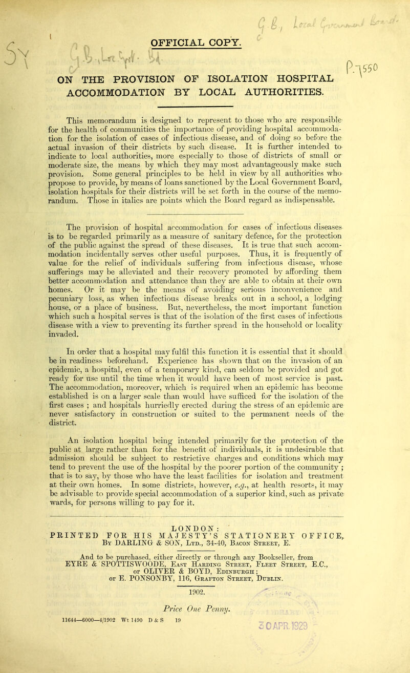 OFFICIAL COPY. ^ ON THE PROVISION OF ISOLATION HOSPITAL ACCOMMODATION BY LOCAL AUTHORITIES. This memorandum is designed to represent to those who are responsible for the health of communities the importance of providing hospital accommoda- tion for the isolation of cases of infectious disease, and of doing so before the actual invasion of their districts by such disease. It is further intended to indicate to local authorities, more especially to those of districts of small or moderate size, the means by which they may most advantageously make such provision. Some general principles to be held in view by all authorities who propose to provide, by means of loans sanctioned by the Local Government Board, isolation hospitals for their districts will be set forth in the course of the memo- randum. Those in italics are points which the Board regard as indispensable. The provision of hospital accommodation for cases of infectious diseases is to be regarded primarily as a measure of sanitary defence, for the protection of the public against the spread of these diseases. It is true that such accom- modation incidentally serves other useful purposes. Thus, it is frequently of value for the relief of individuals suffering from infectious disease, whose sufferings may be alleviated and their recovery promoted by affording them better accommodation and attendance than they are able to obtain at their own homes. Or it may be the means of avoiding serious inconvenience and pecuniary loss, as when infectious disease breaks out in a school, a lodging house, or a place of business. But, nevertheless, the most important function which such a hospital serves is that of the isolation of the first cases of infectious disease with a view to preventing its further spread in the household or locality invaded. In order that a hospital may fulfil this function it is essential that it should be in readiness beforehand. Experience has shown that on the invasion of an epidemic, a hospital, even of a temporary kind, can seldom be provided and got ready for use until the time when it would have been of most service is past. The accommodation, moreover, v/hich is required when an epidemic has become established is on a larger scale than would have sufficed for the isolation of the first cases ; and hospitals hurriedly erected during the stress of an epidemic are never satisfactory in construction or suited to the permanent needs of the- district. An isolation hospital being intended primarily for the protection of the public at large rather than for the benefit of individuals, it is undesirable that admission should be subject to restrictive charges and conditions which may tend to prevent the use of the hospital by the poorer portion of the community ; that is to say, by those who have the least facilities for isolation and treatment at their own homes. In some districts, however, e.g., at health resorts, it may be advisable to provide special accommodation of a superior kind, such as private wards, for persons willing to pay for it. LONDON: PRINTED FOR HIS MAJESTY'S STATIONERY OFFICE, By darling & SON, Ltd., 34-40, Bacon Street, E. And to be purchased, either directly or througli any Bookseller, from EYRE & SPOTTISWOODE, East Harding Street, Fleet Street, E.G., or OLIVER & BOYD, Edinburgh; or E. PONSONBY, 116, Grafton Street, Dublin. 1902. Price One Penny. 11644—6000—4/1902 Wt 1490 D & S 19 30 APR. 1929