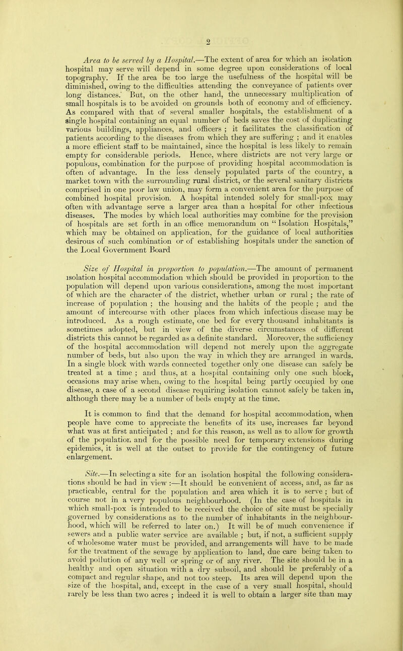 Area to be served by a Hospital.—The extent of area for which an isolation hospital may serve will depend in some degree upon considerations of local topography. If the area be too large the usefulness of the hospital will be diminished, owing to the difficulties attending the conveyance of patients over long distances.' But, on the other hand, the unnecessary multiplication of small hospitals is to be avoided on grounds both of economy and of efficiency. As compared with that of several smaller hospitals, the establishment of a single hospital containing an equal number of beds saves the cost of duplicating various buildings, appliances, and officers ; it facilitates the classification of patients according to the diseases from which they are suifering ; and it enables a more efficient staff to be maintained, since the hospital is less likely to remain •empty for considerable periods. Hence, where districts are not very large or populous, combination for the purpose of providing hospital accommodation is often of advantage. In the less densely populated parts of the country, a market town with the surrounding rural district, or the several sanitary districts comprised in one poor law union, may form a convenient area for the purpose of combined hospital provision. A hospital intended solely for small-pox may ■often with advantage serve a larger area than a hospital for other infectious diseases. The modes by which local authorities may combine for the provision of hospitals are set forth in an office memorandum on  Isolation Hospitals, which may be obtained on application, for the guidance of local authorities •desirous of such combination or of establishing hospitals under the sanction of the Local Government Board Size of Hospital in proportion to population.—The amount of permanent isolation hospital accommodation which should be provided in proportion to the population will depend upon various considerations, among the most important of which are the character of the district, whether urban or rural ; the rate of increase of population ; the housing and the habits of the people ; and the amount of intercourse with other places from which infectious disease may be introduced. As a rough estimate, one bed for every thousand inhabitants is sometimes adopted, but in view of the diverse circumstances of different ■districts this cannot be regarded as a definite standard. Moreover, the sufficiency of the hospital accommodation will depend not merely upon the aggregate number of beds, but also upon the way in which they are arranged in wards. In a single block with wards connected together only one disease can safely be treated at a time ; and thus, at a hospital containing only one such block, occasions may arise when, owing to the hospital being partly occujjied by one disease, a case of a second disease requiring isolation cannot safely be taken in, although there may be a number of beds empty at the time. It is common to find that the demand for hospital accommodation, when people have come to appreciate the benefits of its use, increases far beyond what was at first anticipated ; and for this reason, as well as to allow for growth of the population and for the possible need for temporary extensions during epidemics, it is well at the outset to provide for the contingency of future enlargement. Site.—In selecting a site for an isolation hospital the following considera- tions should be had in view :—It should be convenient of access, and, as far as practicable, central for the population and area which it is to serve ; but of course not in a very populous neighbourhood. (In the case of hospitals in which small-pox is intended to be received the choice of site must be specially governed by considerations as to the number of inhabitants m the neighbour- hood, which will be referred to later on.) It will be of much convenience if sewers and a public water service are available ; but, if not, a sufficient suj)ply of wholesome water must be provided, and arrangements will have to be made for the treatment of the sewage by application to land, due care being taken to avoid pollution of any well or spring or of any river. The site should be in a healthy and open situation with a dry subsoil, and should be preferably of a compact and regular shape, and not too steep. Its area will depend upon the size of the hospital, and, except in the case of a very small hospital, should rarely be less than two acres ; indeed it is well to obtain a larger site than may