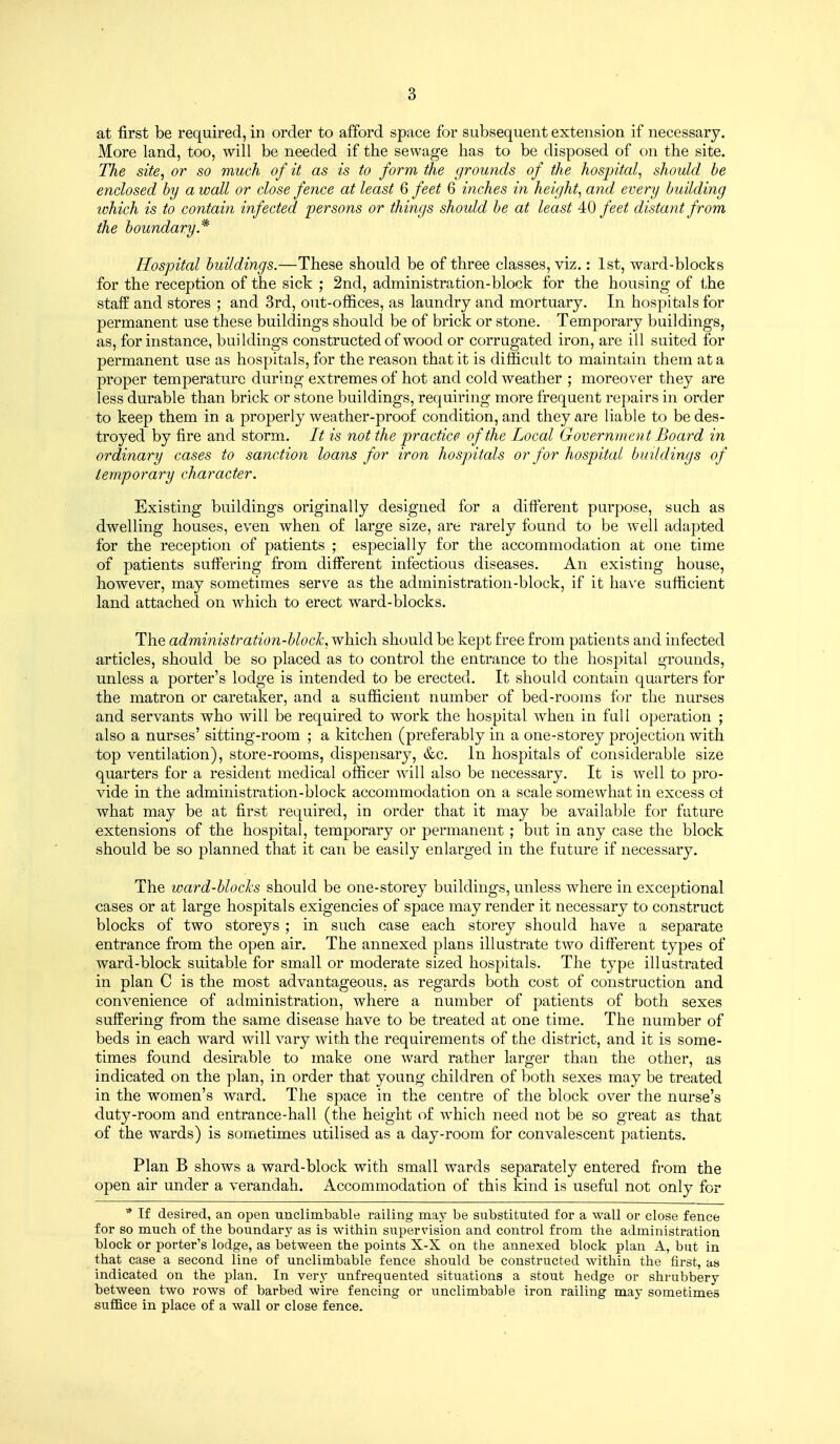 at first be required, in order to afford space for subsequent extension if necessary. More land, too, will be needed if the sewage has to be disposed of on the site. The site, or so much of it as is to form the grouiids of the hospital, should be enclosed by a wall or close fence at least 6 feet 6 inches in height, and every building ivhich is to contain infected persons or things should be at least 40 feet distant from the boundary * Hospital buildings.—These should be of three classes, viz.: 1st, ward-blocks for the reception of the sick ; 2nd, administration-block for the housing of the staff and stores ; and 3rd, out-offices, as laundry and mortuary. In hospitals for permanent use these buildings should be of brick or stone. Temporary buildings, as, for instance, buildings constructed of wood or corrugated iron, are ill suited for permanent use as hospitals, for the reason that it is difficult to maintain them at a proper temperature during extremes of hot and cold weather ; moreover they are less durable than brick or stone buildings, requiring more frequent repairs in order to keep them in a properly weather-proof condition, and they are liable to be des- troyed by fire and storm. It is not the practice of the Local Government Board in ordinary cases to sanction loans for iron hospitals or for hospital buildings of temporary character. Existing buildings originally designed for a diiferent purpose, such as dwelling houses, even when of large size, are rarely found to be well adapted for the reception of patients ; especially for the accommodation at one time of patients suffering from different infectious diseases. An existing house, however, may sometimes serve as the administration-block, if it ha\'e sufficient land attached on which to erect ward-blocks. The administration-block, which should be kept free from patients and infected articles, should be so placed as to control the entrance to the hospital grounds, unless a porter's lodge is intended to be erected. It should contain quarters for the matron or caretaker, and a sufficient number of bed-rooms for the nurses and servants who will be required to work the hospital when in full operation ; also a nurses' sitting-room ; a kitchen (preferably in a one-storey projection with top ventilation), store-rooms, dispensary, &c. In hospitals of considerable size quarters for a resident medical officer will also be necessary. It is well to pro- vide in the administration-block accommodation on a scale somewhat in excess of what may be at first required, in order that it may be available for future extensions of the hospital, temporary or permanent ; but in any case the block should be so planned that it can be easily enlarged in the future if necessary. The ward-blocks should be one-storey buildings, unless where in exceptional cases or at large hospitals exigencies of space may render it necessary to construct blocks of two storeys ; in such case each storey should have a separate entrance from the open air. The annexed plans illustrate two difterent types of ward-block suitable for small or moderate sized hospitals. The type illustrated in plan C is the most advantageous, as regards both cost of construction and convenience of administration, where a number of patients of both sexes suffering from the same disease have to be treated at one time. The number of beds in each ward will vary with the requirements of the district, and it is some- times found desirable to make one ward rather larger than the other, as indicated on the plan, in order that young children of both sexes may be treated in the women's ward. The space in the centre of the block over the nurse's duty-room and entrance-hall (the height of which need not be so great as that of the wards) is sometimes utilised as a day-room for convalescent patients. Plan B shows a ward-block with small wards separately entered from the open air under a verandah. Accommodation of this kind is useful not only for * If desired, an open unclimbable railing may be substituted for a wall or close fence for so much, of the boundary as is within supervision and control from the administration block or porter's lodge, as between the points X-X on the annexed block plan A, but in that case a second line of unclimbable fence should be constructed within the first, as indicated on the plan. In very unfrequented situations a stout hedge or shrubbery between two rows of barbed wire fencing or unclimbable iron railing may sometimes suffice in place of a wall or close fence.