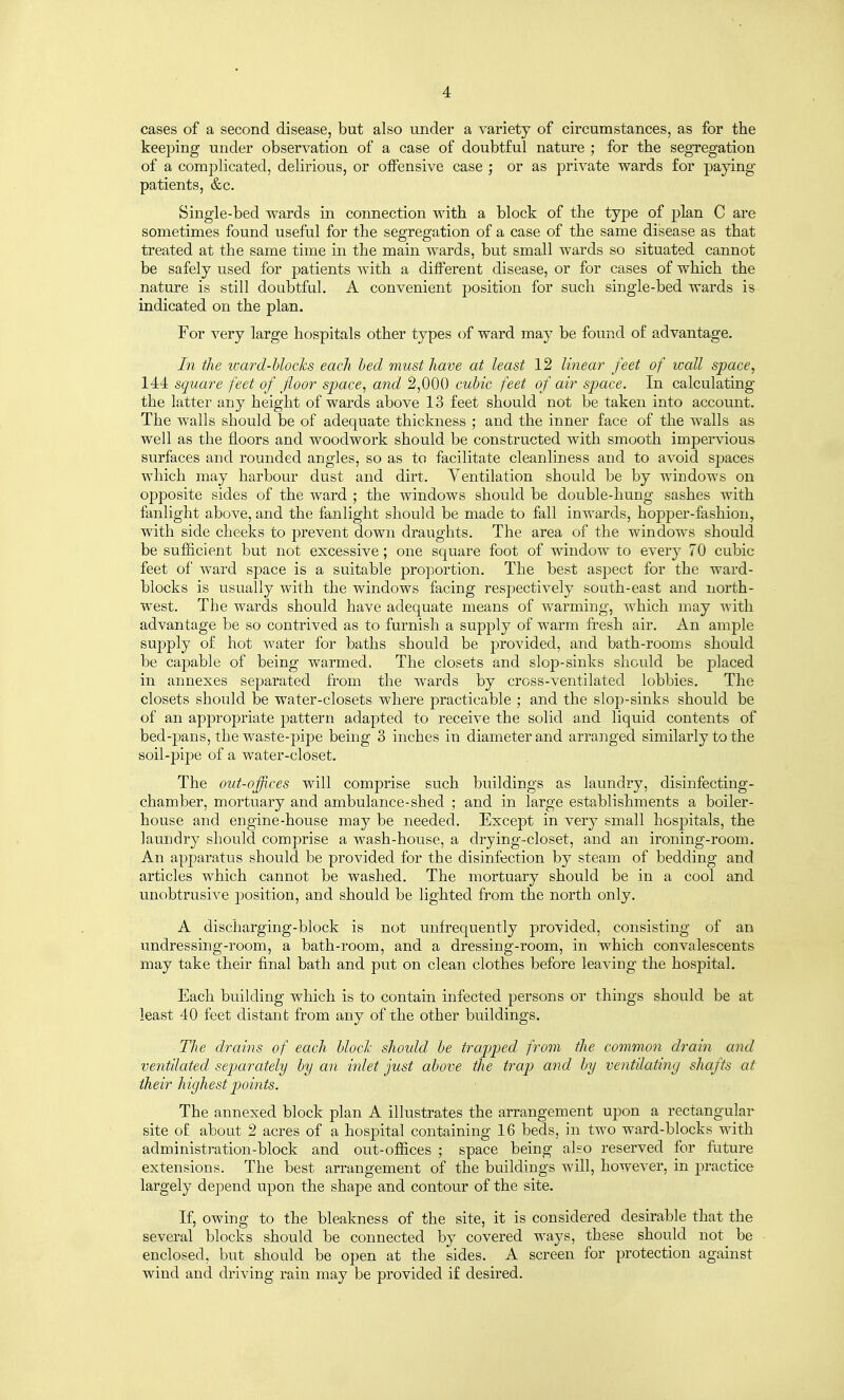 cases of a second disease, but also under a variety of circumstances, as for the keeping under observation of a case of doubtful nature ; for the segregation of a complicated, delirious, or oiFensive case ; or as private wards for paying patients, &c. Single-bed wards in connection with a block of the type of plan C are sometimes found useful for the segregation of a case of the same disease as that treated at the same time in the main wards, but small wards so situated cannot be safely used for patients with a different disease, or for cases of which the nature is still doubtful. A convenient position for such single-bed wards is indicated on the plan. For very large hospitals other types of ward may be found of advantage. In the icard-hlocks each hed must have at least 12 linear feet of wall space, 144 square feet of fioor space, and 2,000 cubic feet of air space. In calculating the latter any height of wards above 13 feet should not be taken into account. The walls should be of adequate thickness ; and the inner face of the walls as well as the floors and woodwork should be constructed with smooth imj)ervious surfaces and rounded angles, so as to facilitate cleanliness and to avoid spaces which may harbour dust and dirt. Ventilation should be by windows on opposite sides of the ward ; the windows should be double-hung sashes with fanlight above, and the fanlight should be made to fall inwards, hopper-fashion, with side cheeks to prevent down draughts. The area of the windows should be sufficient but not excessive; one square foot of window to every 70 cubic feet of ward space is a suitable proportion. The best aspect for the ward- blocks is usually with the windows facing respectively south-east and north- west. The wards should have adequate means of warming, which may with advantage be so contrived as to furnish a supply of warm fresh air. An ample supply of hot water for baths should be provided, and bath-rooms should be capable of being warmed. The closets and slop-sinks should be placed in annexes separated from the wards by cross-ventilated lobbies. The closets should be water-closets where practicable ; and the slop-sinks should be of an appropriate pattern adapted to receive the solid and liquid contents of bed-pans, the waste-pipe being 3 inches in diameter and arranged similarly to the soil-pij)e of a water-closet. The out-offices will comprise such buildings as laundry, disinfecting- chamber, mortuary and ambulance-shed ; and in large establishments a boiler- house and engine-house may be needed. Except in very small hospitals, the laundry should comprise a wash-house, a drying-closet, and an ironing-room. An apparatus should be provided for the disinfection by steam of bedding and articles which cannot be washed. The mortuary should be in a cool and unobtrusive position, and should be lighted from the north only. A discharging-block is not unfrequently provided, consisting of an undressing-room, a bath-room, and a dressing-room, in which convalescents may take their final bath and put on clean clothes before leaving the hospital. Each building which is to contain infected persons or things should be at least 40 feet distant from any of the other buildings. The drains of each block should be trapped from the common drain and ventilated separately by an inlet just above the trap and by ventllatiny shafts at their highest points. The annexed block plan A illustrates the arrangement upon a rectangular site of about 2 acres of a hospital containing 16 beds, in two ward-blocks with administration-block and out-offices ; space being also reserved for future extensions. The best arrangement of the buildings will, however, in jjractice largely depend upon the shape and contour of the site. If, owing to the bleakness of the site, it is considered desirable that the several blocks should be connected by covered ways, these should not be enclosed, but should be open at the sides. A screen for protection against wind and driving rain may be provided i£ desired.