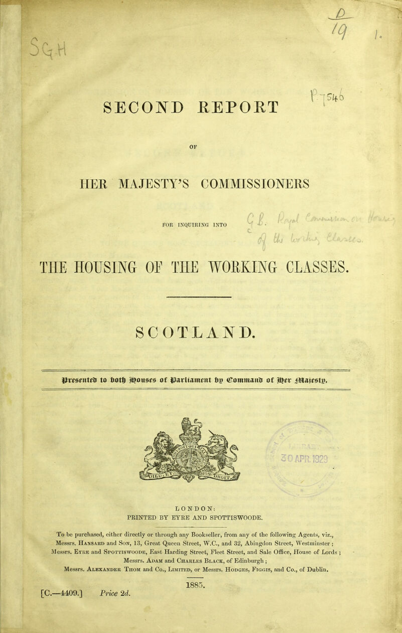 SECOND HEPORT OF HER MAJESTY'S COMMISSIONERS FOR INQUIRING INTO Ci. c TPIE HOUSING OF THE WORKING CLASSES. l^resputea to liotlD i^ou^ess of Parliament fiy iJIommaulr of f^et Mm^t^, To be purchased, either directly or through any Bookseller, from any of the following Agents, viz., Messrs. Hansard and Son, 13, Great Queen Street, W.C., and 32, Abingdon Street, Westminster; Messrs, Etke and Spottiswoode, East Harding Street, Fleet Street, and Sale OlBce, House of Lords ; Messrs. Adam and Charles Black, of Edinburgh; Messrs. Alexander Thom and Co., Limited, or Messrs. Hodges, Figois, and Co., of Dublin. LONDOlSr: PRINTED BY BYRE AND SPOTTISWOODE. [C—4409.] Price 2d. 1885.