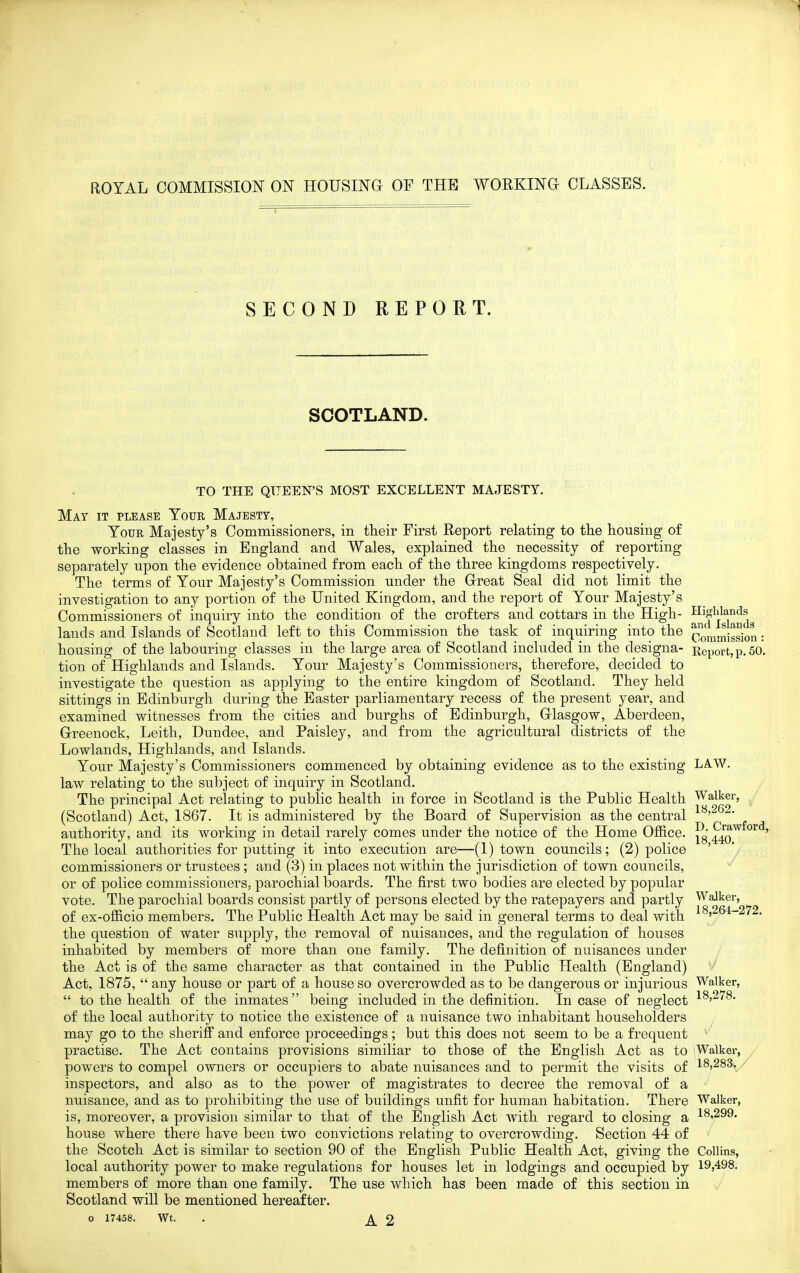 ROYAL COMMISSION ON HOUSING OF THE WORKINO CLASSES. SECOND REP GET. SCOTLAND. TO THE QUEEN'S MOST EXCELLENT MAJESTY. May it please Your Majesty, Your Majesty's Commissioners, in their First Report relating to tlie housing of the working classes in England and Wales, explained the necessity of reporting separately upon the evidence obtained from each of the three kingdoms respectively. The terms of Your Majesty's Commission under the Great Seal did not limit the investigation to any portion of the United Kingdom, and the report of Your Majesty's Commissioners of inquiry into the condition of the crofters and cottars in the High- j^^j^^^^ lauds and Islands of Scotland left to this Commission the task of inquiring into the J^J^u^igsion: housing of the labouring classes in the large area of Scotland included in the designa- Report, p. 50. tion of Highlands and Islands. Your Majesty's Commissioners, therefore, decided to investigate the question as applying to the entire kingdom of Scotland. They held sittings in Edinburgh during the Easter parliamentary recess of the present year, and examined witnesses from the cities and burghs of Edinburgh, Glasgow, Aberdeen, Greenock, Leith, Dundee, and Paisley, and from the agricultural districts of the Lowlands, Highlands, and Islands. Your Majesty's Commissioners commenced by obtaining evidence as to the existing LAW. law relating to the subject of inquiry in Scotland. The principal Act relating to public health in force in Scotland is the Public Health Walker, , (Scotland) Act, 1867. It is administered by the Board of Supervision as the central authority, and its working in detail rarely comes under the notice of the Home Ofl&ce. ^^q^^^''^' The local authorities for putting it into execution are—(1) town councils; (2) police ' commissioners or trustees ; and (3) in places not within the jurisdiction of town councils, or of police commissioners, parochial boards. The first two bodies are elected by popular vote. The parochial boards consist partly of persons elected by the ratepayers and partly Walker, of ex-officio members. The Public Health Act may be said in general terms to deal with ^^5264-272. the question of water supply, the removal of nuisances, and the regulation of houses inhabited by members of more than one family. The definition of nuisances under the Act is of the same character as that contained in the Public Health (England) Act, 1875,  any house or part of a house so overcrowded as to be dangerous or injurious Walker,  to the health of the inmates being included in the definition. In case of neglect ^^'^78. of the local authority to notice the existence of a nuisance two inhabitant householders may go to the sheriff and enforce proceedings; but this does not seem to be a frequent practise. The Act contains provisions similiar to those of the English Act as to Walker, powers to compel owners or occupiers to abate nuisances and to permit the visits of 18,283./ inspectors, and also as to the power of magistrates to decree the removal of a nuisance, and as to prohibiting the use of buildings unfit for human habitation. There Walker, is, moreover, a provision similar to that of the English Act with regard to closing a I8i299. house where there have been two convictions relating to overcrowding. Section 44 of the Scotch Act is similar to section 90 of the English Public Health Act, giving the Collins, local authority power to make regulations for houses let in lodgings and occupied by 19,498. members of more than one family. The use which has been made of this section in Scotland will be mentioned hereafter.