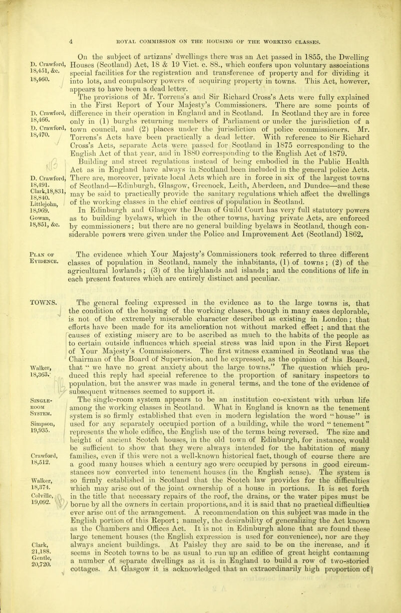 D. Crawford, 18,451, &c. 18,460. D. Crawford, 18,466. D. Crawford, 18,470. S \ D. Crawfordj 18,491. Clark,18,831, 18,840. Littlejohu, 18,969. Gowan, 18,851, &c. On the subject of artizans' dwellings there was an Act passed in 1855, the Dwelling Houses (Scotland) Act, 18 & 19 Vict. c. 88., which confers upon voluntary associations special facilities for the registration and transference of property and for dividing it into lots, and compulsory powers of acquiring property in towns. This Act, however, appears to have been a dead letter. The provisions of Mr. Torreus's and Sir Richard Cross's Acts were fully explained in the First Report of Your Majesty's Commissioners. There are some points of difference in their operation in England and in Scotland. In Scotland they are in force only in (1) burghs returning members of Parliament or under the jurisdiction of a town council, and (2) places under the jurisdiction of police commissioners. Mr. Torrens's Acts have been practically a dead letter. With reference to Sir Richard Cross's Acts, separate Acts were passed for Scotland in 1875 corresponding to the English Act of that year, and in 1880 corresponding to the English Act of 1879. Building and street regulations instead of being embodied in the Public Health Act as in England have always in Scotland been included in the general police Acts. There are, moreover, private local Acts which are in force in six of the largest towns of Scotland—Bdinliurgh, Glasgow, Greenock, Leith, Aberdeen, and Dundee—and these may be said to practically provide the sanitary regulations which affect the dwellings of the working classes in the chief centres of population in Scotland. In Edinburgh and Glasgow the Dean of Guild Court has very full statutory powers as to building byelaws, which in the other towns, having private Acts, are enforced by commissioners; but there are no general building byelaws in Scotland, though con- siderable powers were given under the Police and Improvement Act (Scotland) 1862. Plan of Evidence. The evidence which Your Majesty's Commissioners took referred to three diflFerent classes of population in Scotland, namely the inhabitants, (1) of towns; (2) of the agricultural lowlands; (3) of the highlands and islands; and the conditions of life in each present features which are entirely distinct a.nd peculiar. TOWNS. Walker, 18,363. SlNGLE- ROOM System. Simpson, 19,935. Crawford, 18,512. Walker, 18,374. Colville, 19,092. Clark, 21,188. Gentle, 20,720. The general feeling expressed in the evidence as to the large towns is, that the condition of the housing of the working classes, though in many cases deplorable, is not of the extremely miserable character described as existing in London; that efforts have been made for its amelioration not without marked effect; and that the causes of existing misery are to be ascribed as much to the habits of the people as to certain outside influences which special stress was laid upon in the First Report of Your Majesty's Commissioners. The first witness examined in Scotland was the Chairman of the Board of Supervision, and he expressed, as the opinion of his Board, that  we have no great anxiety about the large towns. The question which pro- duced this reply had special reference to the proportion of sanitary inspectors to population, but the answer was made in general terms, and the tone of the evidence of subsequent witnesses seemed to support it. The single-room system appears to be an institution co-existent with urban life among the working classes in Scotland. What in England is known as the tenement system is so firmly established that even in modern legislation the word house is used for any separately occupied portion of a building, while the word  tenement represents the whole edifice, the English use of the terms being reversed. The size and height of ancient Scotch houses, in the old town of Edinburgh, for instance, would be sufiicient to show that they were always intended for the habitation of niany families, even if this were not a well-known historical fact, though of course there are a good many houses which a century ago were occupied by persons in good circum- stances now converted into tenement houses (in the English sense). The system is so firmly established in Scotland that the Scotch law provides for the difiiculties which may arise out of the joint ownership of a house in portions. It is set forth in the title that necessary repairs of the roof, the drains, or the water pipes must be borne by all the owners in certain proportions, and it is said that no practical difficulties ever arise out of the arrangement. A recommendation on this subject was made in the English portion of this Report; namely, the desirability of generalizing the Act known as the Chambers and Offices Act. It is not in Edinburgh alone that are found these large tenement houses (the English expression is used for convenience), nor are they always ancient buildings. At Paisley they are said to be on the increase, and it seems in Scotch towns to be as usual to run up an edifice of great height containing a number of separate dwellings as it is in England to build a row of two-storied cottages. At Glasgow it is acknowledged that an extraordinarily high proportion of ^