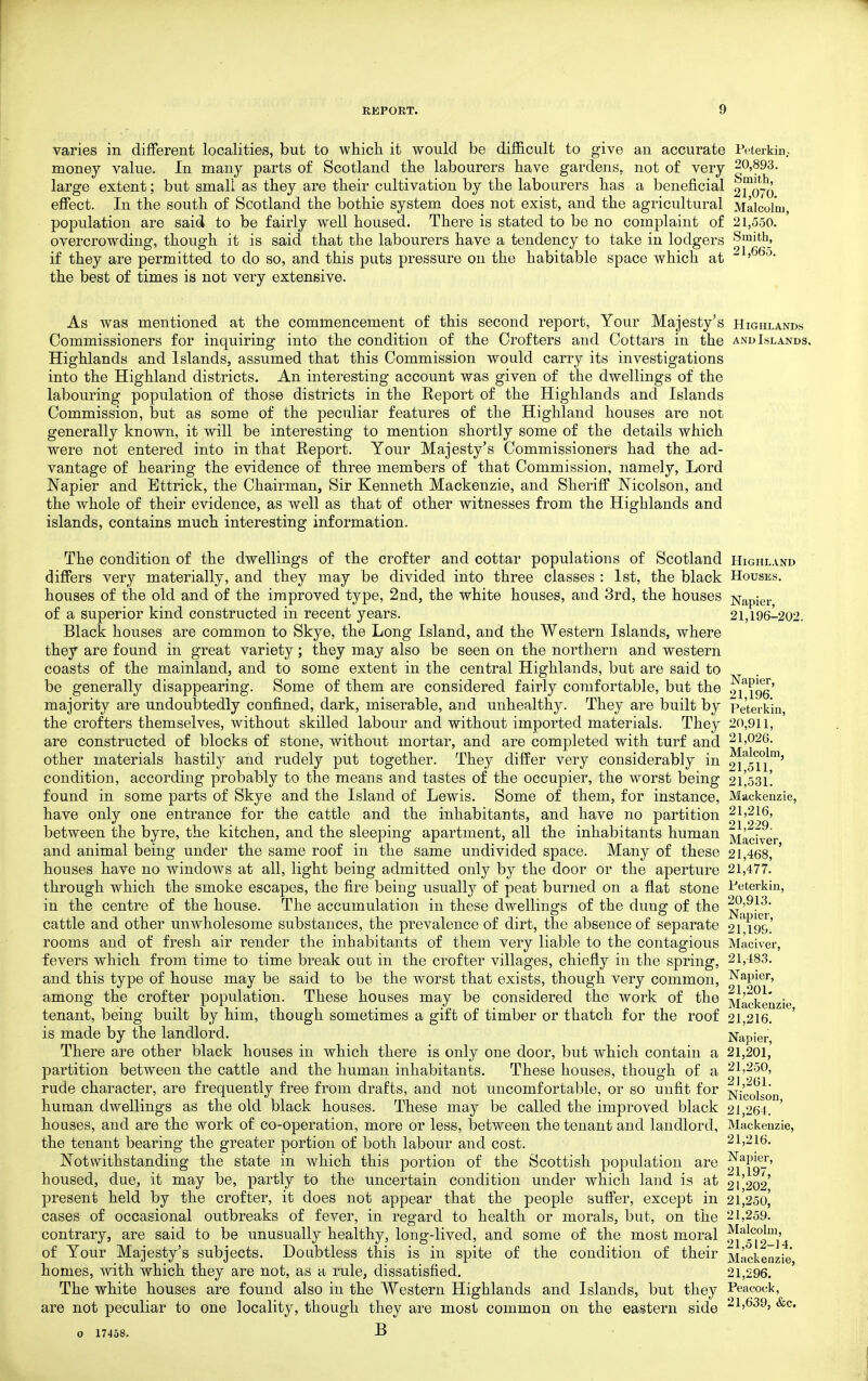 varies in different localities, but to which it would be difficult to give an accurate Peterkin.. money value. In many parts of Scotland the labourers have gardens, not of very 20,893. large extent; but small as they are their cultivation by the labourers has a beneficial 2T076 effect. In the south of Scotland the bothie system does not exist, and the agricultural Malcolm, population are said to be fairly well housed. There is stated to be no complaint of 21,550. overcrowding, though it is said that the labourers have a tendency to take in lodgers Smith, if they are permitted to do so, and this puts pressure on the habitable space which at the best of times is not very extensive. As was mentioned at the commencement of this second report, Your Majesty's Hicxhlands Commissioners for inquiring into the condition of the Crofters and Cottars in the and Islands. Highlands and Islands, assumed that this Commission would carry its investigations into the Highland districts. An interesting account was given of the dwellings of the labouring population of those districts in the Report of the Highlands and Islands Commission, but as some of the peculiar features of the Highland houses are not generally known, it will be interesting to mention shortly some of the details which were not entered into in that Report. Your Majesty's Commissioners had the ad- vantage of hearing the evidence of three members of that Commission, namely, Lord Napier and Ettrick, the Chairman, Sir Kenneth Mackenzie, and Sheriff Nicolson, and the whole of their evidence, as well as that of other witnesses from the Highlands and islands, contains much interesting information. The condition of the dwellings of the crofter and cottar populations of Scotland Highlakd differs very materially, and they may be divided into three classes : 1st, the black Houses. houses of the old and of the improved type, 2nd, the white houses, and 3rd, the houses Napier of a superior kind constructed in recent years. 21,196-202. Black houses are common to Skye, the Long Island, and the Western Islands, where they are found in great variety; they may also be seen on the northern and western coasts of the mainland, and to some extent in the central Highlands, but are said to be generally disappearing. Some of them are considered fairly comfortable, but the o^^^go' majority are undoubtedly confined, dark, miserable, and unhealthy. They are built by Pe'terkin, the crofters themselves, without skilled labour and without imported materials. They 20,911, are constructed of blocks of stone, without mortar, and are completed with turf and 21,02(3. other materials hastily and rudely put together. They differ very considerably in ^^g^^j'^j^' condition, according probably to the means and tastes of the occupier, the worst being 2l',53i'. found in some parts of Skye and the Island of Lewis. Some of them, for instance, Mackenzie, have only one entrance for the cattle and the inhabitants, and have no partition 21,216, between the byre, the kitchen, and the sleeping apartment, all the inhabitants human jyjacfver and animal being under the same roof in the same undivided space. Many of these 21,468, ' houses have no windows at all, light being admitted only by the door or the aperture 21,477. through which the smoke escapes, the fire being usually of peat burned on a flat stone Peterkin, in the centre of the house. The accumulation in these dwellings of the dung of the cattle and other unwholesome substances, the prevalence of dirt, the absence of separate 2i^i9&.' rooms and of fresh air render the inhabitants of them very liable to the contagious Maciver, fevers which from time to time break out in the crofter villages, chiefly in the spring, 21,483. and this type of house may be said to be the worst that exists, though very common, N^pif? among the crofter population. These houses may be considered the work of the Mackenzie tenant, being built by him, though sometimes a gift of timber or thatch for the roof 21,216. is made by the landlord. Napier, There are other black houses in which there is only one door, but which contain a 21,201, partition between the cattle and the human inhabitants. These houses, though of a 21,250, rude character, are frequently free from drafts, and not uncomfortable, or so unfit for ^kois^on human dwellings as the old black houses. These may be called the improved black 21,264. ' houses, and are the work of co-operation, more or less, iDetween the tenant and landlord, Mackenzie, the tenant bearing the greater portion of both labour and cost. 21,216. Notwithstanding the state in which this portion of the Scottish population are ^'^^gt^' housed, due, it may be, partly to the uncertain condition under which land is at 21'202' present held by the crofter, it does not appear that the people suffer, except in 21^250^ cases of occasional outbreaks of fever, in regard to health or morals, but, on the 21,259. contrary, are said to be unusually healthy, long-lived, and some of the most moral ^^^^i^g^H of Your Majesty's subjects. Doubtless this is in spite of the condition of their Mackenzie homes, with which they are not, as a rule, dissatisfied, 21,296. The white houses are found also in the Western Highlands and Islands, but they Peacock, are not peculiar to one locality, though they are most common on the eastern side 21,639, &c.