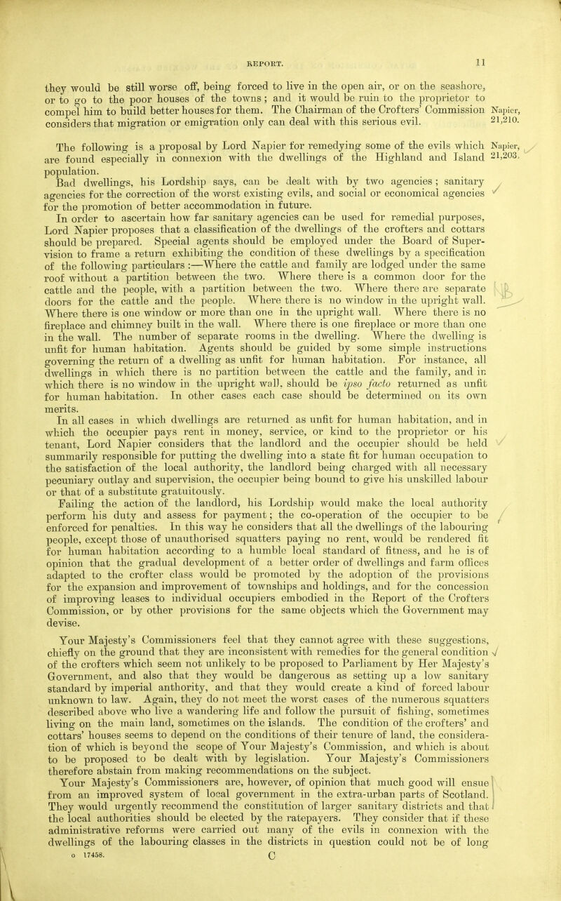 they would be still worse off, being forced to live in the open air, or on the seashore, or to go to the poor houses of the towns; and it would be ruin to the proprietor to compel him to build better houses for them. The Chairman of the Crofters' Commission Napier, considers that migration or emigration only can deal with this serious evil. 2l,2io. The following is a proposal by Lord Napier for remedying some of the evils which Napier, are found especially in connexion with the dwellings of the Highland and Island 21,203, population. Bad dwellings, his Lordship says, can be dealt with by two agencies ; sanitary , agencies for the correction of the worst existing evils, and social or economical agencies ^ for the promotion of better accommodation in future. In order to ascertain how far sanitary agencies can be used for remedial purposes, Lord Napier proposes that a classification of the dwellings of the crofters and cottars should be prepared. Special agents should be employed under the Board of Super- vision to frame a return exhibiting the condition of these dwellings by a specification of the following particulars :—Where the cattle and family are lodged under the same roof without a partition between the two. Where there is a common door for the cattle and the people, with a partition between the two. Where there are separate doors for the cattle and the people. Where there is no window in the upright wall. Where there is one window or more than one in the upright wall. Where there is no fireplace and chimney built in the wall. Where there is one fireplace or more than one in the wall. The number of separate rooms in the dwelling. Where the dwelling is unfit for human habitation. Agents should be guided by some simple instructions governing the return of a dwelling as unfit for human habitation. For instance, all dwellings in which there is no partition between the cattle and the family, and in which there is no window in the upright wal], should be i'pso facto returned as unfit for human habitation. In other cases each case should be determined on its own merits. In all cases in which dwellings are returned as unfit for human habitation, and in which the Occupier pays rent in money, service, or kind to the proprietor or his tenant. Lord Napier considers that the landlord and the occupier should be held summarily responsible for putting the dwelling into a state fit for human occupation to the satisfaction of the local authority, the landlord being charged with all necessary pecuniary outlay and supervision, the occupier being bound to give his unskilled labour or that of a substitute gratuitously. Failing the action of the landlord, his Lordship would make the local authority perform his duty and assess for payment; the co-operation of the occupier to be , enforced for penalties. In this way he considers that all the dwellings of the labouring- people, except those of unauthorised squatters paying no rent, would be rendered fit for human habitation according to a humble local standard of fitness, and he is of opinion that the gradual development of a better order of dwellings and farm offices adapted to the crofter class would be promoted by the adoption of the provisions for the expansion and improvement of townships and holdings, and for the concession of improving leases to individual occupiers embodied in the Report of the Crofters Commission, or by other provisions for the same objects which the Grovernment may devise. Your Majesty's Commissioners feel that they cannot agree with these suggestions, chiefly on the ground that they are inconsistent with remedies for the general condition V of the crofters which seem not unlikely to be proposed to Parliament by Her Majesty's Government, and also that they would be dangerous as setting up a low sanitary standard by imperial authority, and that they would create a kind of forced labour unknown to law. Again, they do not meet the worst cases of the numerous squatters described above who live a wandering life and follow the pursuit of fishing, sometimes living on the main land, sometimes on the islands. The condition of the crofters' and cottars' houses seems to depend on the conditions of their tenure of land, the considera- tion of which is beyond the scope of Your Majesty's Commission, and which is about to be proposed to be dealt with by legislation. Your Majesty's Commissioners therefore abstain from making recommendations on the subject. Your Majesty's Commissioners are, however, of opinion that much good will ensue 1 from an improved system of local government in the extra-urban parts of Scotland. 1 They would urgently recommend the constitution of larger sanitary districts and that I the local authorities should be elected by the ratepayers. They consider that if these administrative reforms were carried out many of the evils in connexion with the dwellings of the labouring classes in the districts in question could not be of long