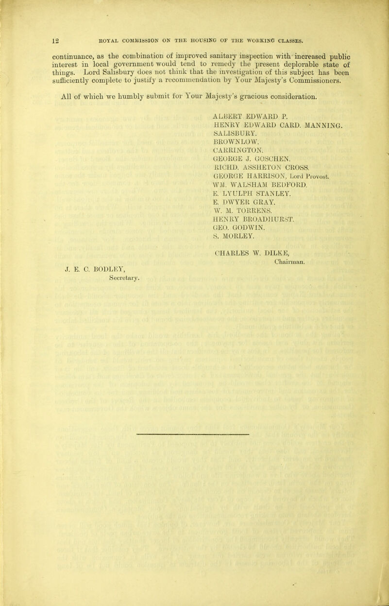 continuance, as the combination of improved sanitary inspection with. • increased public interest in local government would tend to remedy the present deplorable state of things. Lord Salisbury does not think that the investigation of this subject has been sufficiently complete to justify a recommendation by Your Majesty's Commissioners. All of which we humbly submit for Your Majesty's gracious consideration. ALBERT EDWARD P. HENRY EDWARD CARD. MANNING. SALISBURY. BROWNLOW. CARRINGTON. GEORGE J. GOSCHEN. RICHD. ASSHETON CROSS. GEORGE HA.RRISON, Lord Piovost. WM. WALSHAM BEDFORD. E. LYULPH STANLEY. E. DWYER GRAY. W. M. TORRENS. HENRY BROAD HURST. GEO. GODWIN. S. MORLEY. J. E. C, BODLEY, Secretary. CHARLES W. DILKE, Chaimian.