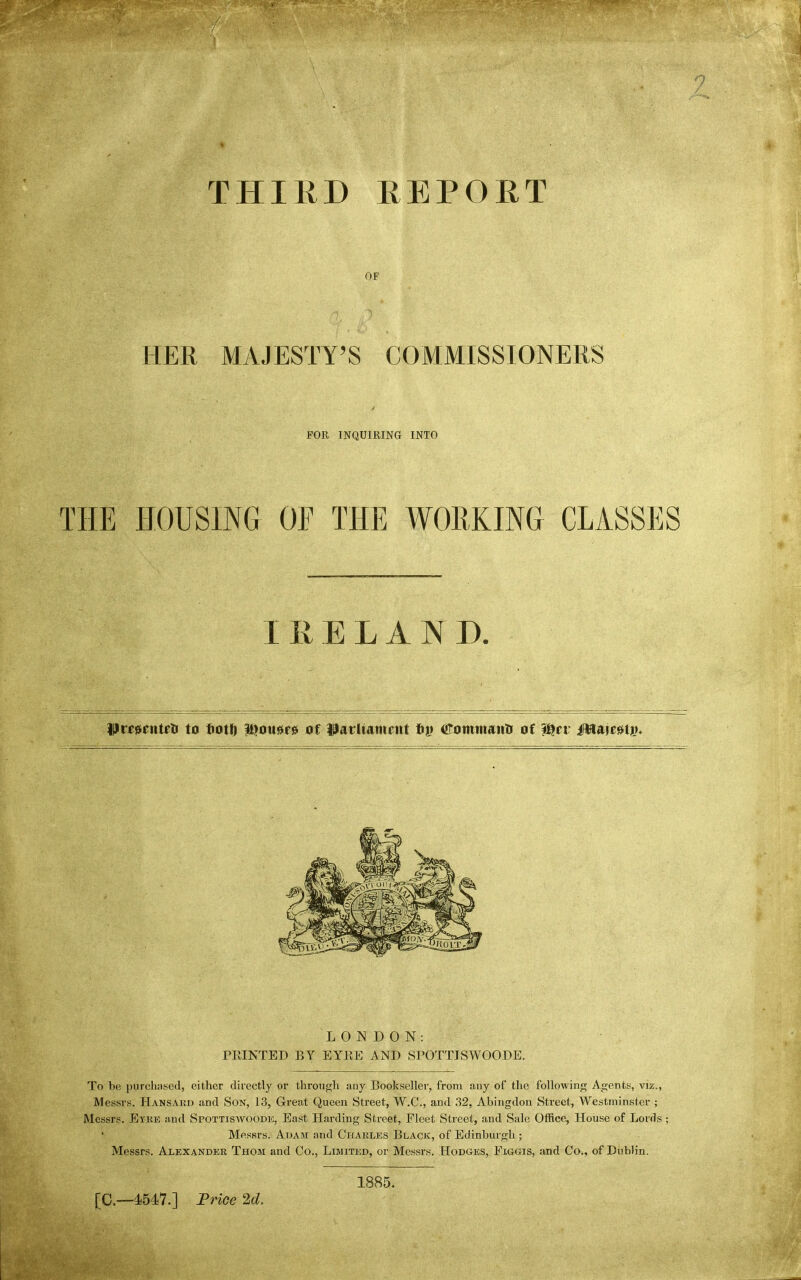 THIED KEPORT OF HER MAJESTY'S COMMISSIONERS FOR INQUIRING INTO THE HOUSING OF THE WORKING CLASSES Prf^enteti to fiotO l^ou^re of parliament t)v Comtnantr of ^tv MumiV* To be j)urclinsed, either directly or through any Bookseller, from any of the following Agents, viz., Messrs. Hansard and Son, 13, Great Queen Street, W.C., and 32, Abingdon Sti-eet, Westminster ; Messrs. Eyke and Sfottiswoode, Bast Harding Street, Fleet Street, and Sale Office, House of Lords; Messrs. Adam and Chakles Black, of Edinburgh ; Messrs. Alexander Thom and Co., Limited, or Messrs. Hodges, Figgis, and Co.. of Dublin. LONDON: PRINTED BY EYRE AND SPOTTJSWOODE. [C—4547.] Frioe 2d. 1885.