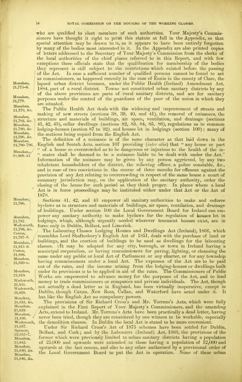 Monahan, 21,775-6. Monahan, 21,778. Monahan, 21,779, &c. Monahan, 21,782, &c. Monahan, 21,790, &c. Monahan, 21,796, &c. Monahan, 21,780-796. Monahan,,/ 21,808-14. Monahan, 21,796. Monahan, 21,782. Wodswoith, 21,798, &c. Cotton, 21,797-8. / Monahan, 1/ 21,815-9. Cotton, 21,886. Monahan, 21,820-6. Monahan, f 21,819. Wods worth, 21,832. Wodswoith, 21,828. Monahan, 21,833, &c. Monahan, ,21,839. Monahan, 21,836. Wodsworth, 21,837. Spencer, 22,8.55-7. Moualiau, 21,843. Monahan, 21,840, &c. Monahan, 21,846, &c. who are qualified to elect members of sucli authorities. Your Majesty's Commis- sioners have thought it right to print this statute at full in the Appendix, so that special attention may be drawn to it, as it appears to have been entirely forgotten by many of the bodies most interested in it. In the Appendix are also printed copies of letters addressed to the Secretary of Your Majesty's Commission from the clerks of the local authorities of the chief places referred to in this Report, and with few exceptions these officials state that the qualification for membership of the bodies they represent is still subject to the restrictions which existed before the passing of the Act. In case a sufficient number of qualified persons cannot be found to act as commissioners, as happened recently in the case of Ennis in the county of Clare, the lapsed urban district becomes, under the Public Health (Ireland) Amendment Act, 1884, part of a rural district. Towns not constituted urban sanitary districts by any of the above provisions are parts of rural sanitary districts, and are for sanitary purposes under the control of the guardians of the poor of the union in which they are situated. The Public Health Act deals with the widening and improvement of streets and making of new streets (sections 38, 39, 40, and 41), the removal of nuisances, the structure and materials of buildings, air space, ventilation, and drainage (sections 41, 42, 43), cellar dwellings (sections 82, 83, 84, 85, 86), regulations as to common lodging-houses (section 87 to 92), and houses let in lodgings (section 100) ; many of the sections being copied from the English Act. The definition of a nuisance is of the same character as that laid down in the English and Scotch Acts, section 107 providing {inter alia) that  any house or part  of a house so overcrowded as to be dangerous or injurious to the health of the in-  mates shall be deemed to be a nuisance liable to be dealt with under the Act. Information of the nuisance may be given by any person aggrieved, by any two inhabitant householders of the district, the relieving officer, a police constable, &c., and in case of two convictions in the course of three months for offences against the provision of any Act relating to overcrowding in respect of the same house a court of summary jurisdiction may, on the application of the sanitary authority, order the closing of the house for such period as they think proper. In places where a local Act is in force proceedings may be instituted either under that Act or the Act of 1878. Sections 41, 42, and 43 empower all sanitary authorities to make and enforce byelaws as to structure and materials of buildings, air space, ventilation, and drainage of buildings. Under section 100 the Local Government Board for Ireland can em- power any sanitary authority to make byelaws for the regulation of houses let in lodgings, which, although urgently needed wherever tenement houses exist, are in force only in Dublin, Belfast, and Limerick. The Labouring Classes Lodging Houses and Dwellings Act (Ireland), 1866, which resembles Lord Shaftesbury's English Act of 1851, deals with the purchase of land or buildings, and the erection of buildings to be used as dwellings for the labouring classes, vlt may be adopted for any city, borough, or town in Ireland having a municipal corporation, or having commissioners for paving, lighting, or cleansing the same under any public or local Act of Parliament or any charter, or for any township having commissioners under a local Act. The expenses of the Act are to be paid out of the rates, and the income arising from the lodging-houses or dwellings built under its provisions is to be applied in aid of the rates. The Commissioners of Public Works are empowered to advance money for the purposes of the Act, and to lend money to trade commissioners or companies and private individvials. The Act, though not actually a dead letter as in England, has been virtually inoperative, except in Dublin, though Cayan, New Ross, Callan, and Waterford have acted under it. It has like the English Act no compulsory powers. The provisions of Sir Richard Cross's and Mr. Torrens's Acts, which were fully explained in the First Report of Your Majesty's Commissioners, and the amending Acts, extend to Ireland. Mr. Torrens's Acts have been practically a dead letter, having never been tried, though they are considered by one witness to be workable, especially the demolition clauses. In Dublin the local Act is stated to be more convenient. Under Sir Richard Cross's Act of 1875 schemes have been settled for Dublin, Belfast, and Cork; and by the Labourers (Ireland) Act, 1883, the provisions of the former which were previously limited to urban sanitary districts having a population of 25,000 and upwards were extended to those having a population of 12,000 and upwards at the last census, and also to any other authorised by a provisional order of the Local Government Board to put the Act in operation. None of these urban