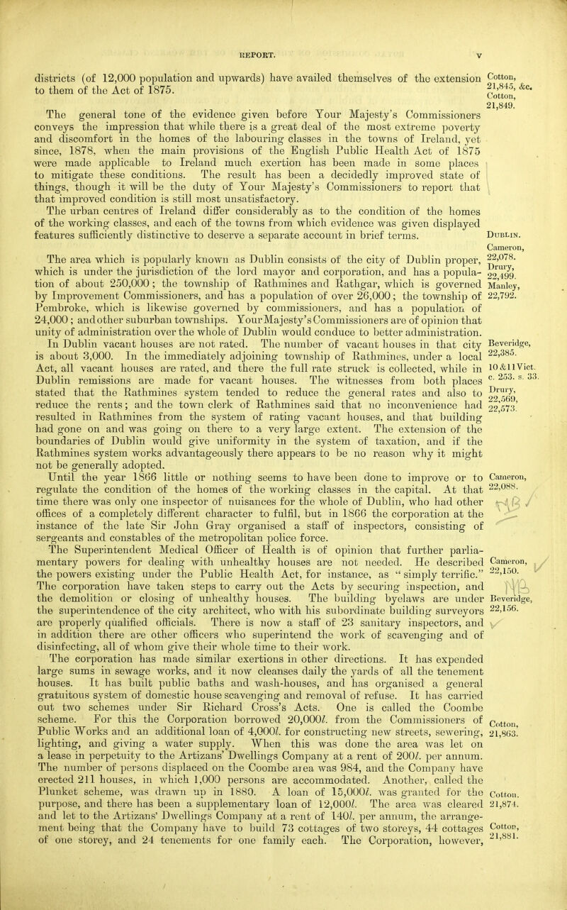 districts (of 12,000 population and upwards) have availed themselves of the extension Cotton, to them of the Act of 1875. f/'f ^' '^^^ Cotton, 21,849. The general tone of the evidence given before Your Majesty's Commissioners conveys the impression that while there is a great deal of the most extreme poverty and discomfort in the homes of the labouring classes in the towns of Ireland, yet since, 1878, when the main provisions of the English Public Health Act of 1875 were made applicable to Ireland much exertion has been made in some places to mitigate these conditions. The result has been a decidedly improved state of things, though it will be the duty of Your Majesty's Commissioners to report that that improved condition is still most unsatisfactory. The urban centres of Ireland differ considerably as to the condition of the homes of the working classes, and each of the towns from which evidence was given displayed features sufficiently distinctive to deserve a separate account in brief terms. Dublin. Cameron, The area which is popularly known as Dublin consists of the city of Dublin proper, 22,078. which is under the jurisdiction of the lord mayor and corporation, and has a popula- ^2^49^ tion of about 250,000; the township of Rathmines and E-athgar, which is governed Manley, by Improvement Commissioners, and has a population of over 26,000; the township of 22,792. Pembroke, which is likewise governed by commissioners, and has a population of 24,000; andother suburban townships. Your Majesty's Commissioners are of opinion that unity of administration over the whole of Dublin would conduce to better administration. In Dublin vacant houses are not rated. The number of vacant houses in that city Beveridge, is about 3,000. In the immediately adjoining township of Pathmines, under a local 22,385. Act, all vacant houses are rated, and there the full rate struck is collected, while in lO&iiVict. Dublin remissions are made for vacant houses. The witnesses from both places ^ ^' stated that the Pathmines system tended to reduce the general rates and also to ^^^^q^ reduce the rents; and the town clerk of Pathmines said that no inconvenience had 22'573' resulted in Pathmines from the system of rating vacant houses, and that building had gone on and was going on there to a very large extent. The extension of the boundaries of Dublin would give uniformity in the system of taxation, and if the Pathmines system works advantageously there appears to be no reason why it might not be generally adopted. Until the year 1866 little or nothing seems to have been done to improve or to Cameron, regulate the condition of the homes of the working classes in the capital. At that 22,088. time there was only one inspector of nuisan(;es for the whole of Dublin, who had other offices of a completely different character to fulfil, but in 1866 the corporation at the instance of the late Sir John Grray organised a staff of inspectors, consisting of sergeants and constables of the metropolitan police force. The Superintendent Medical Officer of Health is of opinion that further parlia- mentary powers for dealing with unhealthy houses are not needed. He described Cameron, the powers existing under the Public Health Act, for instance, as  simply terrific. -2J150. The corporation have taken steps to carry out the Acts by securing inspection, and j9S the demolition or closing of unhealthy houses. The building byelaws are under Bevendge, the superintendence of the city architect, who with his subordinate building surveyors 22,156. are properly qualified officials. There is now a staff of 23 sanitary inspectors, and in addition there are other officers who superintend the work of scavenging and of disinfecting, all of whom give their whole time to their work. The corporation has made similar exertions in other directions. It has expended large sums in sewage works, and it now cleanses daily the yards of all the tenement houses. It has built public baths and wash-houses, and has organised a general gratuitous system of domestic house scavenging and removal of refuse. It has carried out two schemes under Sir Pichard Cross's Acts. One is called the Coombe scheme. For this the Corporation borrowed 20,000/. from the Commissioners of Cotton Public Works and an additional loan of 4,000L for constructing new streets, sewering, 21,863! lighting, and giving a water supply. When this was done the area was let on a lease in perpetuity to the Artizans' Dwellings Company at a rent of 200/. per annum. The number of persons displaced on the Coombe aiea was 984, and the Company have erected 211 houses, in which 1,000 persons are accommodated. Another, called the Plunket scheme, was drawn up in 1880. A loan of 15,000/. was granted for the Cotton, purpose, and there has been a supplementary loan of 12,000Z. The area was cleared 21,874. and let to the Artizans' Dwellings Company at a rent of 140L per annum, the arrange- ment being that the Company have to build 73 cottages of two storeys, 44 cottages Cotton, of one storey, and 24 tenements for one family each. The Corporation, however, 21,881.