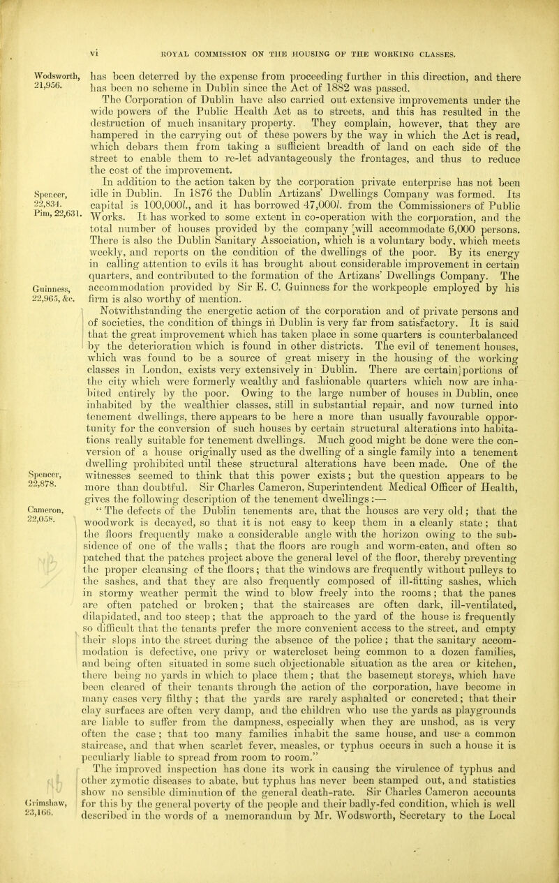Wodswortb, 21,956. Spencer, 22,834. Pirn, 22,631 Guinness, 22,9G5, &c. Spencer, 22,878. Cameron. 22,058. Crimsliaw, 23,166. has been deterred by the expense from proceeding further in this direction, and there has been no scheme in Dublin since the Act of 1882 was passed. The Corporation of Dublin have also carried out extensive improvements under the wide powers of the Public Health Act as to streets, and this has resulted in the destruction of much insanitary property. They complain, however, that they are hampered in the carrying out of these powers by the way in which the Act is read, which debars them from taking a sufficient breadth of land on each side of the street to enable them to re-let advantageously the frontages, and thus to reduce the cost of the improvement. In addition to the action taken by the corporation private enterprise has not been idle in Dublin. In 1876 the Dublin Artizans' Dwellings Company Avas formed. Its capital is 100,000/., and it has borrowed 47,000/. from the Commissioners of Pubbc Works. It has worked to some extent in co-operation with the corporation, and the total number of houses provided by the compan}'- ^will accommodate 6,000 persons. There is also the Dublin Sanitary Association, which is a voluntary body, which meets weekly, and reports on the condition of the dwellings of the poor. By its energy in calling attention to evils it has brought about considerable improvement in certain quarters, and contributed to the formation of the Artizans' Dwellings Company. The accommodation provided by Sir E. C. Guinness for the workpeople employed by his firm is also worthy of mention. Notwithstanding the energetic action of the corporation and of private persons and of societies, the <3ondition of things in Dublin is very far from satifefactory. It is said that the great improvement which has taken place in some quarters is counterbalanced by the deterioration which is found in other districts. The evil of tenement houses, which was found to be a source of great misery in the housing of the working classes in London, exists very extensively in' Dublin. There are certain!portions of the city which were formerly wealthy and fashionable quarters which now are inha- bited entirely by the poor. Owing to the large number of houses in Dublin, once inhabited by the wealthier classes, still in substantial repair, and now turned into tenement dwellings, there appears to be here a more than usually favourable oppor- tunity for the conversion of such houses by certain structural alterations into habita- tions really suitable for tenement dwellings. Much good might be done were the con- version of a house originally used as the dwelling of a single family into a tenement dwelling prohibited until these structural alterations have been made. One of the witnesses seemed to think that this power exists ; but the question appears to be more than doubtful. Sir Charles Cameron, Superintendent Medical Officer of Health, gives the following description of the tenement dwellings:—  The defects of the Dublin tenements are, that the houses are very old; that the woodwork is decayed, so that it is not easy to keep them in a cleanly state; that the floors frequently make a considerable angle with the horizon owing to the sub- sidence of one of the walls; that the floors are rough and worm-eaten, and often so patched that the patches project above the general level of the floor, thereby preventing the proper cleansing of the floors; that the windows are frequently without pulleys to the sashes, and that they are also frequently composed of ill-fitting sashes, which in stormy weather permit the wind to blow freely into the rooms ; that the panes are often piitclied or broken; that the staircases are often dark, ill-ventilated, dilapidated, and too steep; that the approach to the yard of the house is frequently so difficult that the tenants prefer the more convenient access to the street, and empty their slops into the street during the absence of the police; that the sanitary accom- modation is defective, one privy or watercloset being common to a dozen families, and being often situated in some such objectionable situation as the area or kitclion, there being no yards in which to place them; that the basement storeys, which have been cleared of their tenants through the action of the corporation, have become in many cases very filthy; that the yards are rarely asphalted or concreted; that their clay surfaces are often very damp, and the children who use the yards as playgrounds are liable to suffer from the dampness, especially when they are unshod, as is very often tlie case ; that too many families inhabit the same house, and use- a common staircase, and that when scarlet fever, measles, or typhus occurs in such a house it is peculiarly liable to spread from room to room. The improved inspection has done its work in caLising the virulence of typhus and other zymotic diseases to abate, but typhus has never been stamped out, and statistics shoAV no sensible diminution of the general death-rate. Sir Charles Cameron accounts for this by the general poverty of tlie people and their badly-fed condition, Avhich is well described in the words of a memorandum by Mr. Wodsworth, Secretary to the Local