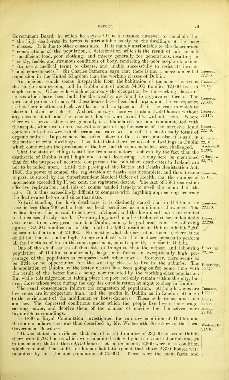 G-overnmer^t Board, in which he says— It is a mistake, however, to conclude that  the high death-rate in towns is attributable solely to the dwellings of the poor  classes. It is due to other causes also. It is mainly attributable to the deteriorated  constitutions of the population, a deterioration which is the result of inferior and  insufficient food, poor clothing, and misery generally for generations, resulting in  sickly, feeble, and strumous conditions of body, rendering the poor people obnoxious  (to use a medical term) to disease, and unable successfully to resist its inroads and consequences. Sir Charles Cameron says that there is not a more under-fed population in the United Kingdom than the working classes of Dublin. An incident which seems inseparable from the habitation of tenement houses is the single-room system, and in Dublin out of about 54,000 families 32,000 live in single rooms. Other evils which accompany the occupation by the working classes of houses which have been built for the wealthy are found in aggravated forms. The yards and gardens of many Df these houses have been built upon, and the consequence is that there is often no back ventilation and no space at all in the rear in which to place a dust-bin or a closet. A short time ago there were about 1,500 houses without any closets at all, and the tenement houses were invariably without them. Where there were privies they were generally in a dilapidated state and communicated with the ashpits, which were mere excavations permitting the escape of the offensive liquid contents into the sewer, which became saturated with one of the most deadly forms of organic matter. Improvement has taken place in this respect, and also, it is said, in the matter of cellar dwellings. It is stated that there are no cellar dwellings in.Dublin which come within the provisions of the law, but this statement has been challenged. That the state of things is still far from satisfactory is shown by the fact that the death-rate of Dublin is still high and is not decreasing. It may here be mentioned that for the purpose of accurate comparison the published death-rates in Ireland are not to be relied upon. Until the passing of the Births and Deaths Registration Act, 1880, the power to compel the registration of deaths was incomplete, and thus it came to pass, as stated by the Superintendent Medical Officer of Health, that the number of interments exceeded by 11 per cent, the registered deaths. The Act of 1880 secured an effective registration, and this of course tended largely to swell the nominal death- rate. It is thus exceedingly difficult to compare with anything approaching accuracy the death-rates before and since that date. Notwithstanding the high death-rate it is distinctly stated that in Dublin in no case is less than 300 cubic feet per head permitted as a minimum allowance. The byelaw fixing this is said to be never infringed, and the high death-rate is attributed to the causes already stated. Overcrowding, used in a less technical sense, undoubtedly does exist to a very great extent in Dublin, as may be gathered from the following figures : 32,000 families out of the total of 54,000 residing in Dublin inhabit 7,200 houses out of a total of 24,000. No matter what the size of a room is, there is no doubt but that it is in the highest degree unhealthy for half a dozen persons to perform all the functions of life in the same apartment, as is frequently the case in Dublin. One of the chief causes of this state of things is, that the artizan and labouring population of Dublin is abnormally large, and forms an exceptionally high per- centage of the population as compared with other towns. Moreover, there seems to be little or no opportunity for the working classes to live in the suburbs. The depopulation of Dublin by the better classes has been going on for some time with the result, of the better houses being now tenanted by the working-class population. But while this migration is taking place the poor not only remain within the city, but even those whose work during the day lies outside return at night to sleep in Dublin. The usual consequence follows the congestion of population. Although wages are low rents are in proportion high, and the profits in Dublin as in London often go to the enrichment of the middlemen or house-farmers. These evils re-act upon one another. The depressed conditions under which the people live lower their wage- earning power, and deprive them of the chance of making for themselves more favourable surroundings. In 1880 a Royal Commission investigated the sanitary condition of Dublin, and the state of afiairs then was thus described by Mr. Wodsworth, Secretary to the Local Grovernment Board :—  It was stated in evidence that out of a total number of 23,000 houses in Dublin there were 9,700 houses which were inhabited solely by artizans and labourers and let in tenements; that of those 9,700 houses let in tenements, 2,300 were in a condition which rendered them unfit for human hal)itation; and that those 2,300 houses were inhabited by an estimated population of 30,000. Those were the main facts, and Cameron, 22,290. Cainoion, 22,084. Cameron, 22,085. Cameron, 22,115. Cameron, 22,119. Cameron, 22,101. Wodsworth, 21,902. Grimshaw. 23,171. Cimieron, 22,125. Cameron, 22,170. Cameron, 22,236. Beveridge, 22,155. Beveridge, 22,372. Cameron, 1,2234. Harty, 22,226. Kenny, 23,189. Wodsworth, 21,916.