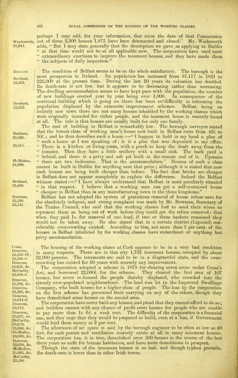 perhaps I may add, for your information, that since the date of that Commission Wordsworth, out of those 2,300 houses 1,875 have been detenanted and closed. Mr. Wodsworth 21,914. adds,  But I may state generally that the description we gave^as applying to Dublin  at that time would not be at all applicable now. The corporation have used most  extraordinary exertions to improve the tenement houses, and they have made them  the subjects of daily inspection. Belfast. Bretland, 23,303. Bretland, 23,352. Bretland, 23,382. 23,41.5. . McMahou, 24,609. Bretland, 23,490. Bowman, 23,530. 23,541. Cork. Donovan, 23,559-62 ; 23,586-8. Donovan, 23,651, &c. McCarthy, 23,656-8. Donovan, 23,592, &c. Donovan, 23,595, 8cc. Donovan, 23,614-6. Donovan, 23,612. Donovan, 23,637, &c. McCarthy, 23,6<9, 23,690, &c. McMuUen, 23,693, &c. Donovan, 23,639, &c. McMullcn, 23,665, &c. McCarthy, 23,590. The condition of Belfast seems to be on the whole satisfactory. The borough is the most prosperous in Ireland. Its population has increased from 37,117 in 1821 to 222,000 at the present time. During the last 20 years its valuation has doubled. Its death-rate is not low, but it appears to be decreasing rather than increasing. The dwelling accommodation seems to have kept pace with the population, the number of new buildings erected year by year being over 1,000. In consequence of the continual building which is going on there has been no* difficulty in rehousing the population displaced by the extensive improvement schemes. Belfast being an entirely new town there are not many houses inhabited by the working classes which were originally intended for richer people, and the tenement house is scarcely found at all. The rule is that houses are usually built for only one family. The cost of building in Belfast is remarkably low. The borough surveyor stated that the lowest class of working man's house now built in Belfast costs from 451. to 50^.; and he thus describes such a house :— I happen to hold in my hand a plan of  such a house as I was speaking of; it is a plan that was deposited in my office.  There is a kitchen or living room, with a porch to keep the draft away from the  inmates. Then they have a little scullery with a small sink. The back yard is  behind, and there is a privy and ash pit built at the remote end of it. Upstairs  there are two bedrooms. That is the accommodation. Houses of such a class cannot be built in Dublin for anything near that price ; although it is stated that now such houses are being built cheaper than before. The fact that bricks are cheaper in Belfast does not appear completely to explain the difference. Indeed the Belfast witness stated:—I have always understood that Belfast is most peculiarly situated  in that respect. I believe that a working man can get a self-contained house  cheaper in Belfast than in any manufacturing town in the three kingdoms. Belfast has not adopted the system of gratuitous removal of house refuse save for the absolutely indigent, and strong complaint was made by Mr. Bowman, Secretary of the Trades Council, who said that the working classes had to send their wives to represent them as being out of work before they could get the refuse removed; that when they paid Is. for removal of one load, if two or three baskets remained they would not be taken away. He also stated that in a certain district (Ligoniel) con- siderable overcrowding existed. According to him, not more than 1 per cent, of the houses in Belfast inhabited by the working classes have watercloset or anything but privy accommodation. The housing of the working clases at Cork appears to be in a very bad condition in many respects. There are in that city 1,732 tenement houses, occupied by about 22,000 persons. The tenements are said to be in a disgraceful state, and the over- crowding has existed for 50 years with scarcely any improvement. The corporation adopted a scheme in 1878 for clearing seven areas under Cross's Act, and borrowed 22,000Z. for the scheme. They cleared the first area of 107 houses, but never re-housed the people thereby displaced, who crowded into the already over-populated neighbourhood. The land was let to the Improved Dwellings Company, who built houses for a higher class of people. The loss by the corporation on the first scheme has prevented their carrying on any of the others, though they have demolished some houses on the second area. The corporation have never built any houses, and plead that they cannot afibrd to do so; and builders cannot with any chance of profit erect houses for people who are unable to pay more than Is. 6d. a week I'ent. The difficulty of the corporation is a financial one, and they urge that they would be prepared to build, even at a loss, if Government would lend them money at 2 per cent. The allowance of air space is said by the borough engineer to be often as low as 40 feet, for each person and ventilation scarcely exists at all in many tenement houses. The corporation has, it is true, demolished over 500 houses in the course of the last throe years as unfit for human habitation, and have more demolitions in prospect. Though the state of the tenement houses is so bad, and though typhus prevails, the death-rate is lower than in other Irish towns.