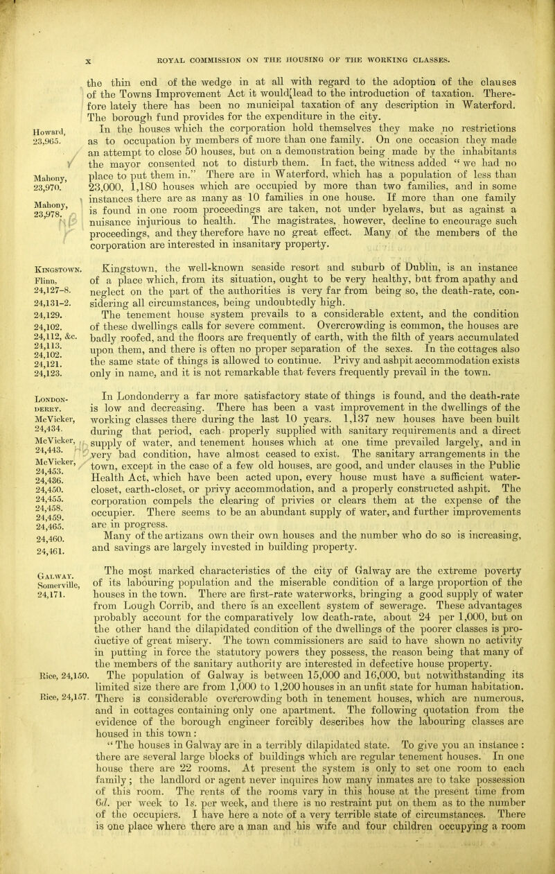 Howard, 23,965. Mahony, 23,970. Mahony, 23,978. r Kingstown. Flinn, 24,127-8. 24,131-2. 24,129. 24,102. 24,112, &c. 24,113. 24,102. 24,121. 24,123. LONDON- DEKRT. McVicker, 24,434. McVicker, , 24,443. ; McVicker, 24,453. 24,436. 24,450. 24,455. 24,458. 24,459. 24,465. 24,460. 24,461. the thin end of tlie wedge in at all with regard to the adoption of the clauses of the Towns Improvement Act it would[lead to the introduction of taxation. There- fore lately there has been no municipal taxation of any description in Waterford. The borough fund provides for the expenditure in the city. In the houses which the corporation hold themselves they make no restrictions as to occupation by members of more than one family. On one occasion they made an attempt to close 50 houses, but on a demonstration being made by the inhabitants the mayor consented not to disturb them. In fact, the witness added  we had no place to put them in. There are in Waterford, which has a population of less than 23,000, 1,180 houses which are occupied by more than two families, and in some instances there are as many as 10 families in one house. If more than one family is found in one room proceedings are taken, not under byelaws, but as against a nuisance injurious to health. The magistrates, however, decline to encourage such proceedings, and they therefore have no great effect. Many of the members of the corporation are interested in insanitary property. Kingstown, the well-known seaside resort and subarb of Dublin, is an instance of a place which, from its situation, ought to be very healthy, bitt from apathy and neglect on the part of the authorities is very far from being so, the death-rate, con- sidering all circumstances, being undoubtedly high. The tenement house system prevails to a considerable extent, and the condition of these dwellings calls for severe comment. Overcrowding is common, the houses are badly roofed, and the floors are frequently of earth, with the filth of years accumulated upon them, and there is often no proper separation of the sexes. In the cottages also the same state of things is allowed to continue. Privy and ashpit accommodation exists only in name, and it is not remarkable tha-t- fevers frequently prevail in the town. In Londonderry a far more satisfactory state of things is found, and the death-rate is low and decreasing. There has been a vast improvement in the dwellings of the working classes there during the last 10 years. 1,137 new houses have been built during that period, each- properly supplied with sanitary requirements and a direct supply of water, and tenement houses which at one time prevailed largely, and in very bad condition, have almost ceased to exist. The sanitary arrangements in the town, except in the case of a few old houses, are good, and under clauses in the Public Health Act, which have been acted upon, every house must have a sufficient water- closet, earth-closet, or privy accommodation, and a properly constructed ashpit. The corporation compels the clearing of privies or clears them at the expense of the occupier. There seems to be an abundant supply of water, and further improvements are in progress. Many of the artizans own their own houses and the number who do so is increasing, and savings are largely invested in building property. Galwat. Somerville, 24,171. The most marked characteristics of the city of Galway are the extreme poverty of its labouring population and the miserable condition of a large proportion of the houses in the town. There are first-rate waterworks, bringing a good supply of water from Lough Corrib, and there is an excellent system of sewerage. These advantages probably account for the comparatively low death-rate, about 24 per 1,000, but on the other hand the dilapidated condition of the dwellings of the poorer classes is pro- ductive of great misery. The town commissioners are said to have shown no activity in putting in force the statutory powers they possess, the reason being that many of the members of the sanitary authority are interested in defective house property. Rice, 24,150. The population of Galway is between 15,000 and 16,000, but notwithstanding its limited size there are from 1,000 to 1,200 houses in an unfit state for human habitation. Rice, 24,157. There is considerable overcrowding both in tenement houses, which are numerous, and in cottages containing only one apartment. The following quotation from the evidence of the borough engineer forcibly describes how the labouring classes are housed in this town :  The houses in Galway are in a terribly dilapidated state. To give you an instance : there are several large blocks of buildings which are regular tenement houses. In one house there are 22 rooms. At present the system is only to set one room to each family; the landlord or agent never inquires how many inmates are to take possession of this room. The rents of the rooms vary in this house at the present time from Gd. per week to Is. per week, and there is no restraint put on them as to the number of the occupiers. I have here a note of a very terrible state of circumstances. There is one place where there are a man and his wife and four children occupying a room