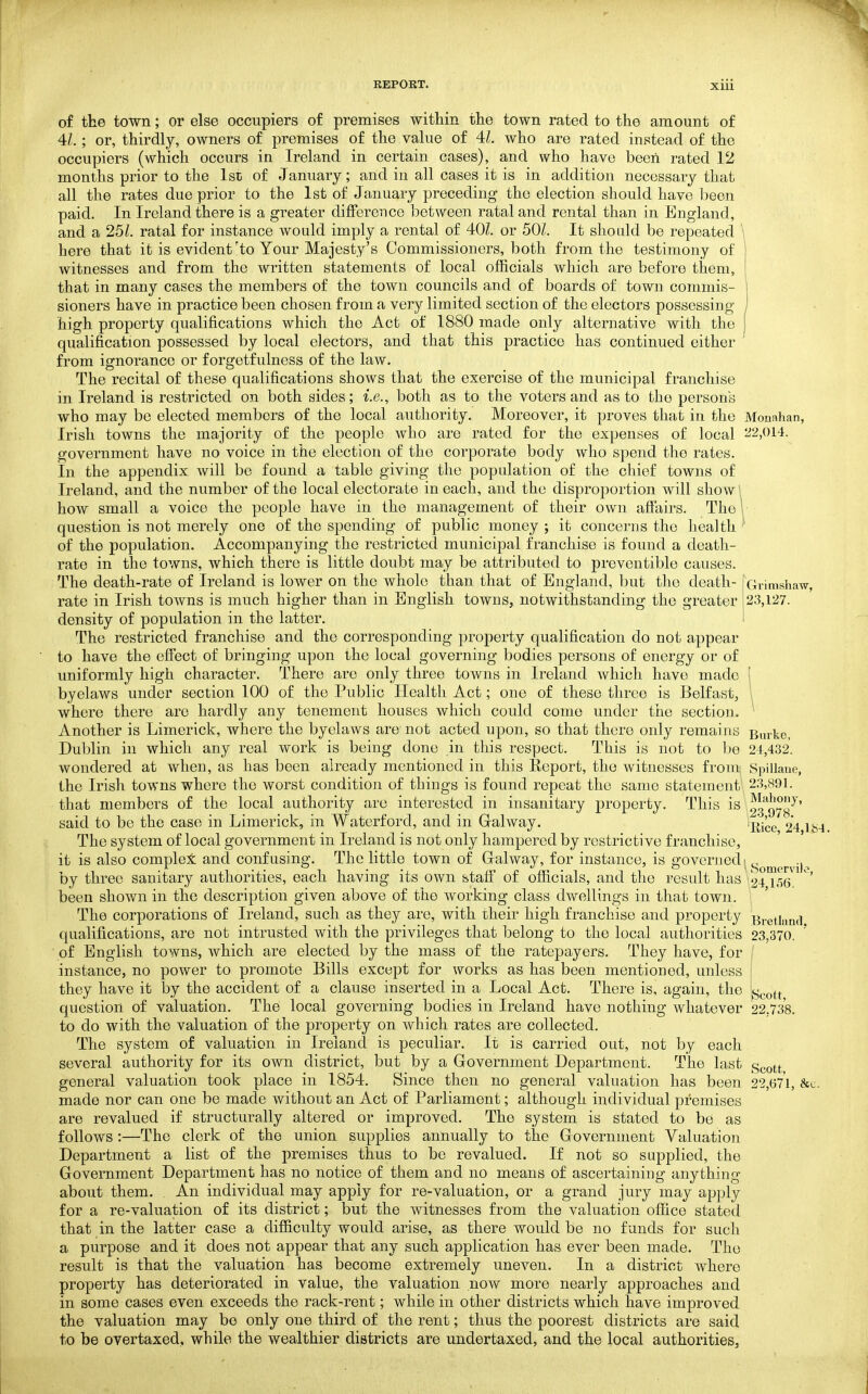of the town; or else occupiers of premises within the town rated to the amount of 41. ; or, thirdly, owners of premises of the value of 41. who are rated instead of the occupiers (which occurs in Ireland in certain cases), and who have been rated 12 months prior to the 1st of January; and in all cases it is in addition necessary that all the rates due prior to the 1st of January preceding the election should have been paid. In Ireland there is a greater difference between ratal and rental than in England, and a 251. ratal for instance would imply a rental of 401. or 50/. It should be repeated here that it is evident'to Your Majesty's Commissioners, both from the testimony of witnesses and from the written statements of local officials which are before them, that in many cases the members of the town councils and of boards of town commis- sioners have in practice been chosen from a very limited section of the electors possessing high property qualifications which the Act of 1880 made only alternative with the qualification possessed by local electors, and that this practice has continued either from ignorance or forgetfulness of the law. The recital of these qualifications shows that the exercise of the municipal franchise in Ireland is restricted on both sides; i.e., both as to the voters and as to the persons who may be elected members of the local authority. Moreover, it proves that in the Monahan, Irish towns the majority of the people who are rated for the expenses of local ^2,014. government have no voice in the election of the corporate body who spend the rates. In the appendix will be found a table giving the population of the chief towns of Ireland, and the number of the local electorate in each, and the disproportion will show \ how small a voice the people have in the management of their own affairs. The 1 question is not merely one of the spending of public money ; it concerns the health ' of the population. Accompanying the restricted municipal franchise is found a death- rate in the towns, which there is little doubt may be attributed to preventible causes. The death-rate of Ireland is lower on the whole than that of England, but the death- Gvimshaw, rate in Irish towns is much higher than in English towns, notwithstanding the greater 23,127. density of population in the latter. I The restricted franchise and the corresponding property qualification do not appear to have the effect of bringing upon the local governing bodies persons of energy or of uniformly high character. There are only three towns in Ireland which have made 1 byelaws under section 100 of the Public Health Act; one of these three is Belfast, I where there are hardly any tenement houses which could come under the section. ^ Another is Limerick, where the byelaws are not acted upon, so that there only remains Bm-kc, Dublin in which any real work is being done in this respect. This is not to Ije 24,432. wondered at when, as has been already mentioned in this Report, the witnesses from Spillaue, the Irish towns where the worst condition of things is found repeat the same statement 23,891. that members of the local authority are interested in insanitary property. This is 93'*9yg'^' said to bo the case in Limerick, in Waterford, and in Gralway. 24 184. The system of local government in Ireland is not only hampered by restrictive franchise, it is also complex and confusing. The little town of Gal way, for instance, is governed'^^^^^^^.j^ by three sanitary authorities, each having its own &,taff of officials, and the result has 24 I06 ' been shown in the description given above of the working class dwellings in that town. The corporations of Ireland, such as they are, with their high franchise and property Bretlanrl qualifications, are not intrusted with the privileges that belong to the local authorities 23,370. of English towns, which are elected by the mass of the ratepayers. They have, for f instance, no power to promote Bills except for w^orks as has been mentioned, unless ' they have it by the accident of a clause inserted in a Local Act. There is, again, the question of valuation. The local governing bodies in Ireland have nothing whatever 22.738. to do with the valuation of the property on which rates are collected. The system of valuation in Ireland is peculiar. It is carried out, not by each several authority for its own district, but by a Government Department. The last c^goj-^ general valuation took place in 1854. Since then no general valuation has been 22,671, &c. made nor can one be made without an Act of Parliament; although individual premises are revalued if structurally altered or improved. The system is stated to be as follows :—The clerk of the union supplies annually to the Government Valuation Department a list of the premises thus to be revalued. If not so supplied, the Government Department has no notice of them and no means of ascertaining anything about them. An individual may apply for re-valuation, or a grand jury may apply for a re-valuation of its district; but the witnesses from the valuation office stated that in the latter case a difficulty would arise, as there would be no funds for such a purpose and it does not appear that any such application has ever been made. The result is that the valuation has become extremely uneven. In a district where property has deteriorated in value, the valuation now more nearly approaches and in some cases even exceeds the rack-rent; while in other districts which have improved the valuation may bo only one third of the rent; thus the poorest districts are said to be overtaxed, while the wealthier districts are undertaxed, and the local authorities.