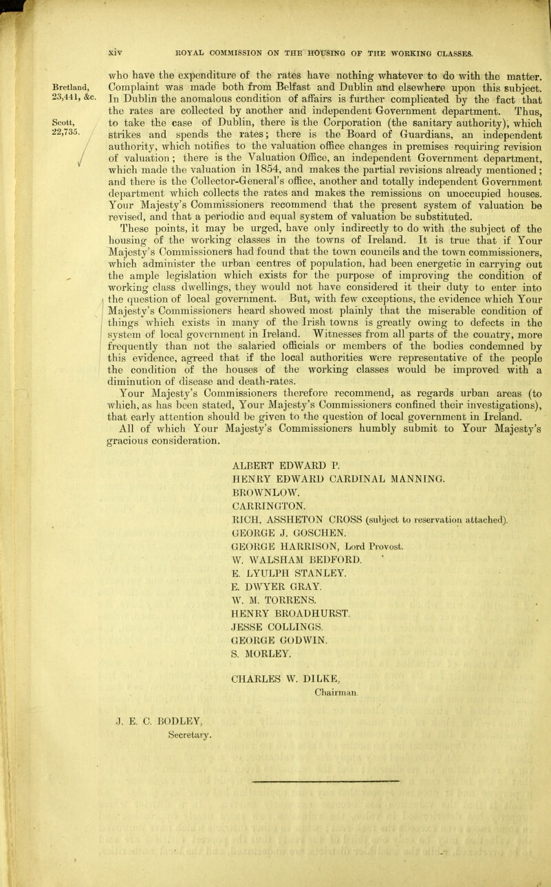 who have the expenditure of the rates have nothing whatever to do with the matter. Bretland, Complaint was made both from Belfast and Dublin and elsewhere upon this subject. 23,441, &c. In Dublin the anomalous condition of affairs is further complicated by the fact that the rates are collected by another and independent Government department. Thus, Scott, to take the case of Dublin, there is the Corporation (the sanitary authority), which 22,735. strikes and spends the rates; there is the Board of Guardians, an independent / authority, which notifies to the valuation office changes in premises requiring revision / of valuation; there is the Valuation Office, an independent Government department, which made the valuation in 1854, and makes the partial revisions already mentioned; and there is the Collector-General's office, another and totally independent Government department which collects the rates and makes the remissions on unoccupied houses. . Your Majesty's Commissioners recommend that the present system of valuation be revised, and that a periodic and equal system of valuation be substituted. These points, it may be urged, have only indirectly to do with .the subject of the housing of the working classes in the towns of Ireland. It is true that if Your Majesty's Commissioners had found that the town councils and the town commissioners, which administer the urban centres of population, had been energetic in carrying out the ample legislation which exists for the purpose of improving the condition of working class dwellings, they would not have considered it their duty to enter into the question of local government. But, with few exceptions, the evidence which Your Majesty's Commissioners heard showed most plainly that the miserable condition of things which exists in many of the Irish towns is greatly owing to defects in the system of local government in Ireland. Witnesses from all parts of the country, more frequently than not the salaried officials or members of the bodies condemned by this evidence, agreed that if the local authorities were representative of the people the condition of the houses of the working classes would be improved with a diminution of disease and death-rates. Your Majesty's Commissioners therefore recommend, as regards urban areas (to which, as has been stated. Your Majesty's Commissioners confined their investigations), that early attention should be given to the question of local government in Ireland. All of which Your Majesty's Commissioners humbly submit to Your Majesty's gracious consideration. ALBERT EDWARD P. HENRY EDWARD CARDINAL MANNING. BROWNLOW. CARRINGTON. RICH. ASSHETON CROSS (subject to reservation attached). GEORGE J. GOSCHEN. GEORGE HARRISON, Lord Provost. W. WALSHAM BEDFORD. E. LYULPH STANLEY. E. DWYER GRAY. W. M. TORRENS. HENRY BROADHURST. JESSE COLLINGS. GEORGE GODWIN. S. MORLEY. CHARLES W. DILKE, Chairman, J. E. C. BODLEY, Secretary.