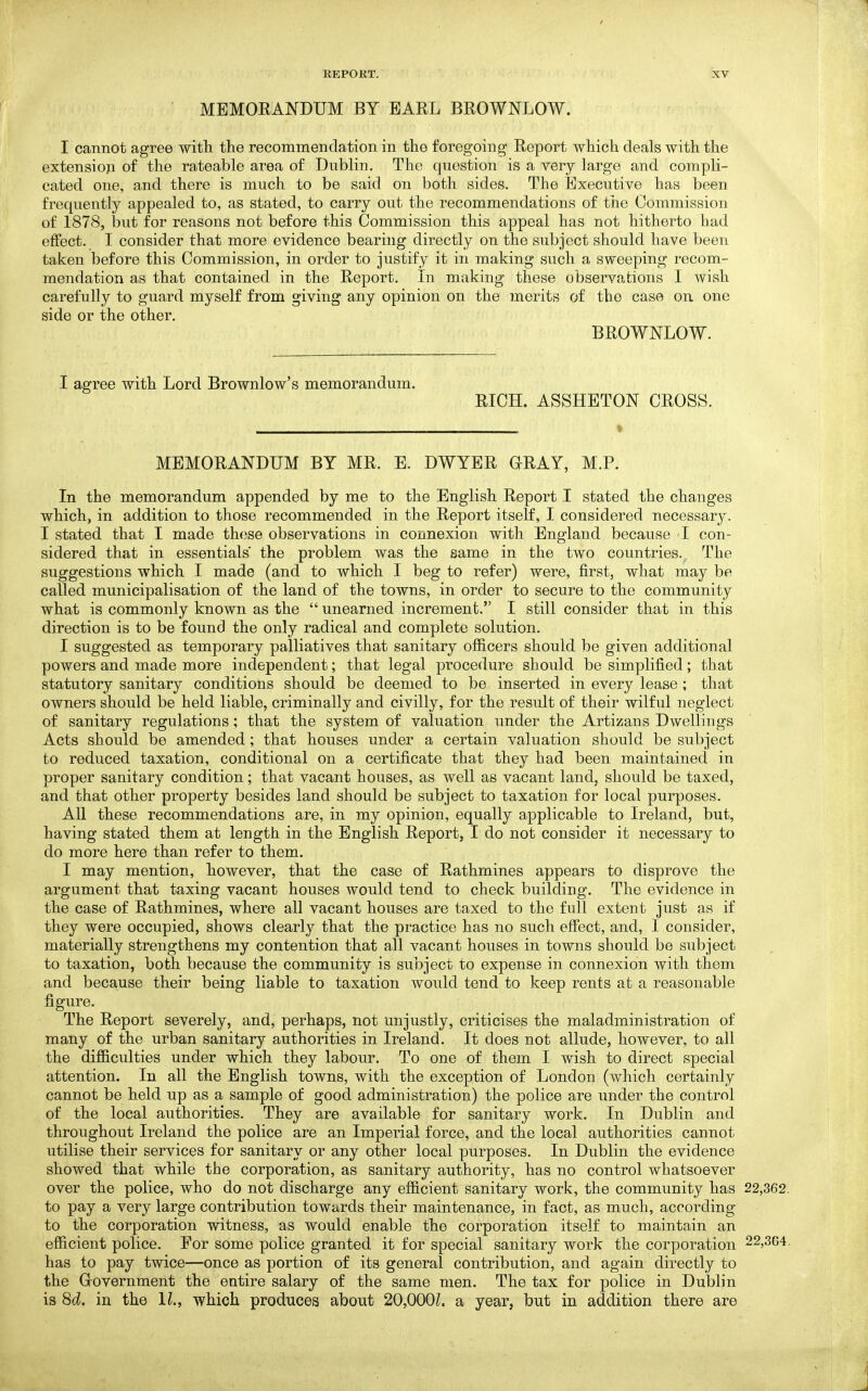 MEMORANDUM BY EARL BROWNLOW. I cannot agree with the recommendation in the foregoing Report which deals with the extensioji of the rateable area of Dublin. The question is a very large and compli- cated one, and there is much to be said on both sides. The Executive has been frequently appealed to, as stated, to carry out the recommendations of the Commission of 1878, but for reasons not before this Commission this appeal has not hitherto had effect. I consider that more evidence bearing directly on the subject should have been taken before this Commission, in order to justify it in making such a sweeping recom- mendation as that contained in the Report. In making these observations I wish carefully to guard myself from giving any opinion on the merits of the case on one side or the other. BROWNLOW. I agree with Lord Brownlow's memorandum. RICH. ASSHETON CROSS. MEMORANDUM BY MR. E. DWYER GRAY, M.P. In the memorandum appended by me to the English Report I stated the changes which, in addition to those recommended in the Report itself, I considered necessary. I stated that I made these observations in connexion with England because I con- sidered that in essentials the problem was the same in the two countries.^ The suggestions which I made (and to which I beg to refer) were, first, what may be called municipalisation of the land of the towns, in order to secure to the community what is commonly known as the  unearned increment. I still consider that in this direction is to be found the only radical and complete solution. I suggested as temporary palliatives that sanitary officers should be given additional powers and made more independent; that legal procedure should be simplified; that statutory sanitary conditions should be deemed to be inserted in every lease ; that owners should be held liable, criminally and civilly, for the result of their wilful neglect of sanitary regulations; that the system of valuation under the Artizans Dwellings Acts should be amended; that houses under a certain valuation should be subject to reduced taxation, conditional on a certificate that they had been maintained in proper sanitary condition; that vacant houses, as well as vacant land, should be taxed, and that other property besides land should be subject to taxation for local purposes. All these recommendations are, in my opinion, equally applicable to Ireland, but, having stated them at length in the English Report, I do not consider it necessary to do more here than refer to them. I may mention, however, that the case of Rathmines appears to disprove the argument that taxing vacant houses would tend to check building. The evidence in the case of Rathmines, where all vacant houses are taxed to the full extent just as if they were occupied, shows clearly that the practice has no such effect, and, I consider, materially strengthens my contention that all vacant houses in towns should be subject to taxation, both because the community is subject to expense in connexion with them and because their being liable to taxation would tend to keep rents at a reasonable figure. The Report severely, and, perhaps, not unjustly, criticises the maladministration of many of the urban sanitary authorities in Ireland. It does not allude, however, to all the difficulties under which they labour. To one of them I wish to direct special attention. In all the English towns, with the exception of London (which certainly cannot be held up as a sample of good administration) the police are under the control of the local authorities. They are available for sanitary work. In Dublin and throughout Ireland the police are an Imperial force, and the local authorities cannot utilise their services for sanitary or any other local purposes. In Dublin the evidence showed that while the corporation, as sanitary authority, has no control whatsoever over the police, who do not discharge any efficient sanitary work, the community has 22,362. to pay a very large contribution towards their maintenance, in fact, as much, according to the corporation witness, as would enable the corporation itself to maintain an efficient police. For some police granted it for special sanitary work the corporation 22,3G4. has to pay twice—once as portion of its general contribution, and again directly to the Grovernment the entire salary of the same men. The tax for police in Dublin is 8d. in the II., which produces about 20,000L a year, but in addition there are