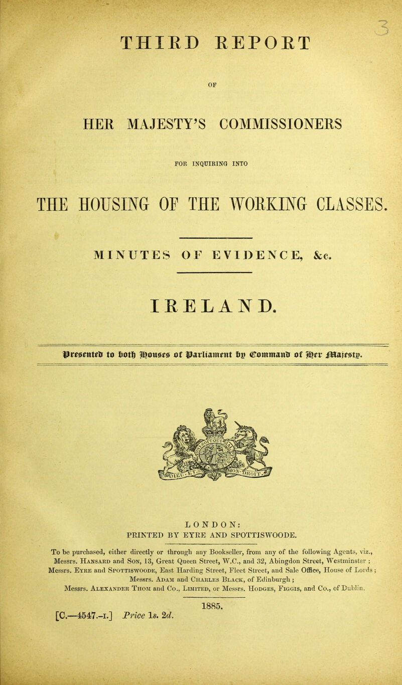 THIED EEPOET OF HER MAJESTY'S COMMISSIONERS FOR INQTJIRINa INTO THE HOUSING OF THE WORKING CLASSES. MINUTES OF EVIDENCE, &c. I E E L A N D. ^veuntett to Iiotlg ^ou»e» of ^avUnmmt tiv <RommaMis of i^er Mamtp* LONDON: PRINTED BY EYEE AND SPOTTISWOODE. To be purchased, either directly or through any Bookseller, from any of the following Agents, viz., Messrs. Hansakd and Son, 13, Great Queen Street, W.C, and 32, Abingdon Street, Westminster ; Messrs. Eyre and Spottiswoode, East Harding Street, Fleet Street, and Sale OfiBce, House of Lords ; Messrs. Adam and Charles Black, of Edinburgh; Messrs. Alexander Thom and Co., Limited, or Messrs. Hodges, Figgis, and Co., of Dublin. 1885. [C—4547.-I.] Frice Is. 2d,