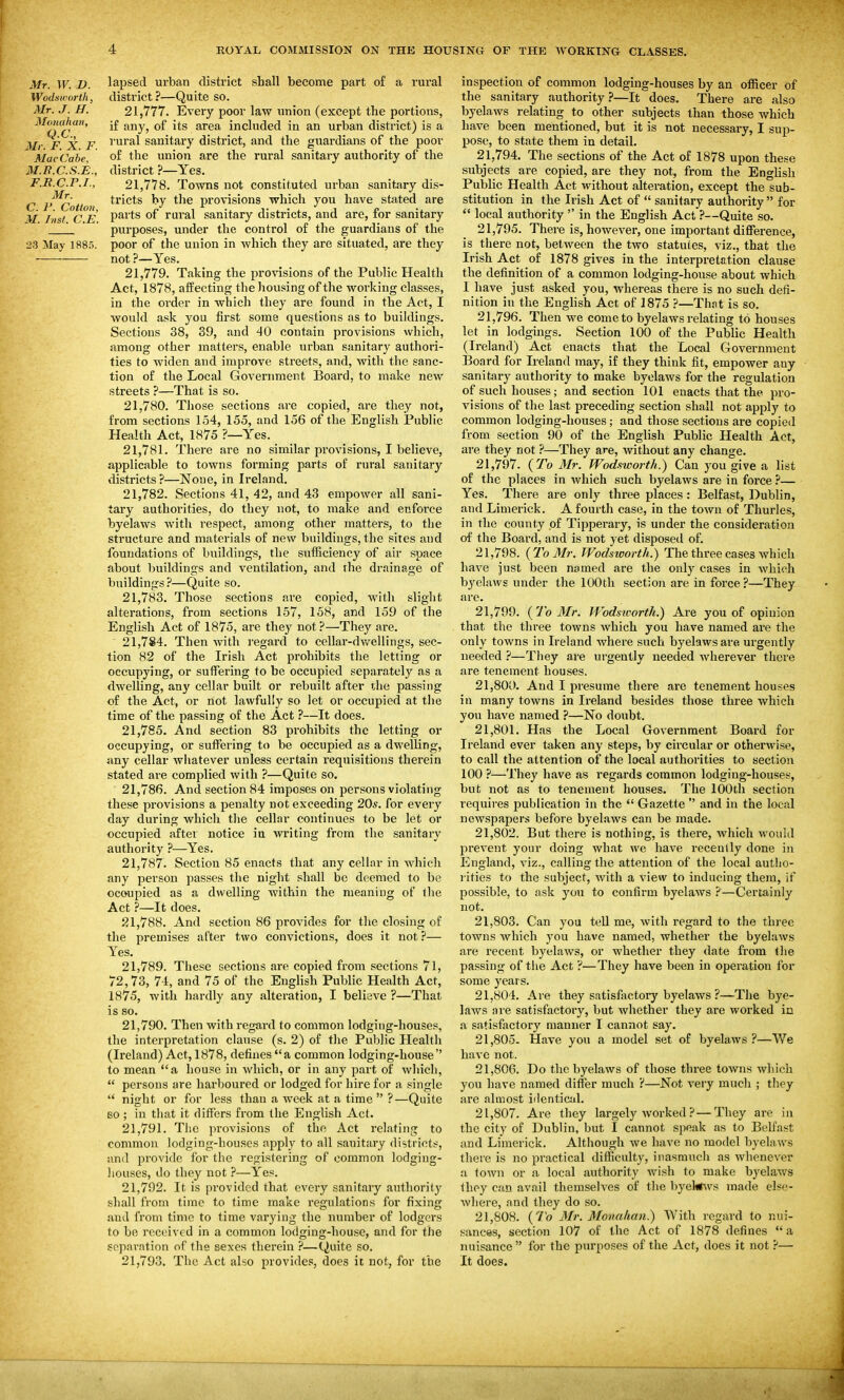 Mr. W. 1). lapsed urban district shall become part of a rural Wodsworth, district?—Quite so. Mr. J. H. 21,777. Every poor law union (except the portions, ^lomhan, j£ gjjy^ q£ j^g g^pgg^ included in an urban district) is a Mr F X F I'ural sanitary district, and the guardians of the poor Mae'Cabe, of the union are the rural sanitary authority of the M.U.C.S.E., district ?—Yes. F.R.C.P.I., 21,778. Towns not constituted urban sanitary dis- C I'^Cotton ^^'^^^^ provisions which you have stated are M Inst C E P^its of rui-al sanitary districts, and are, for sanitary '_ purposes, under the control of the guardians of the 23 May 188). poor of the union in which they are situated, are they not ?—Yes. 21.779. Taking the provisions of the Public Health Act, 1878, affecting the housing of the working classes, in the order in which they are found in the Act, I would ask you first some questions as to buildings. Sections 38, 39, and 40 contain provisions which, among other matters, enable urban sanitary authori- ties to widen and improve streets, and, with the sanc- tion of the Local Government Board, to make new streets ?—That is so. 21.780. Those sections are copied, are they not, from sections 154, 155, and 156 of the English Public Health Act, 1875 ?~Yes. 21.781. There are no similar provisions, I believe, applicable to towns forming parts of rural sanitarj' districts ?—None, in Ireland. 21.782. Sections 41, 42, and 43 empower all sani- tary authorities, do they not, to make and enforce byelaws with respect, among other matters, to the structure and materials of new buildings, the sites and foundations of buildings, the sufficiency of air space about buildings and ventilation, and the drainage of buildings?—Quite so. 21.783. Those sections are copied, with slight alterations, from sections 157, 158, and 159 of the English Act of 1875, are they not?—They are. 21.784. Then with regard to cellar-dv/ellings, sec- tion 82 of the Irish Act prohibits the letting or occupying, or suffering to be occupied separately as a dwelling, any cellar built or rebuilt after the passing of the Act, or not lawfully so let or occupied at the time of the passing of the Act ?—It does. 21.785. And section 83 prohibits the letting or occupying, or suffering to be occupied as a dwelling, any cellar whatever unless certain requisitions therein stated are complied with ?—Quite so. 21.786. And section 84 imposes on persons violating these provisions a penalty not exceeding 20s. for every day during which the cellar continues to be let or occupied after notice in writing from the sanitary authority ?—Yes. 21.787. Section 85 enacts that any cellar in which any person passes the night shall be deemed to be ocoupied as a dwelling within the meaning of the Act ?—It does. 21.788. And section 86 provides for the closing of the premises after two convictions, does it not ?— Yes. 21.789. These sections are copied from sections 71, 72,73, 74, and 75 of the English Public Health Act, 1875, with hardly any alteration, I believe ?—That is so. 21.790. Then with regard to common lodging-houses, the interpretation clause (s. 2) of tlie Public Health (Ireland) Act, 1878, defines a common lodging-house'' to mean a house in which, or in any part of which,  persons are harboured or lodged for hire for a single  night or for less than a week at a time  ?—Quite 60 ; in that it differs from the English Act. 21.791. The provisions of the Act relating to common lodging-houses apply to all sanitary di?,ti'iotf, and provide for the registering of common lodging- houses, do they not ?—Yes. 21.792. It is provided that every sanitary authority shall from time to time make regulations for fixing and from time to time varying the number of lodgers to be received in a common lodging-house, and for the se])aration of the sexes therein ?—Quite so. 21.793. The Act also provides, does it not, for the inspection of common lodging-houses by an officer of the sanitary authority?—It does. There are also byelaws relating to other subjects than those which have been mentioned, but it is not necessary, I sup- pose, to state them in detail. 21.794. The sections of the Act of 1878 upon these subjects are copied, are they not, from the English Public Health Act without alteration, except the sub- stitution in the Irish Act of  sanitary authority  for  local authority  in the English Act ?—Quite so. 21.795. There is, however, one important difference, is there not, between the two statutes, viz., that the Irish Act of 1878 gives in the interpretation clause the definition of a common lodging-house about which I have just asked you, whereas there is no such defi- nition in the EngUsh Act of 1875 ?—That is so. 21.796. Then we come to byelaws relating to houses let in lodgings. Section 100 of the Public Health (Ireland) Act enacts that the Local Grovernment Board for L-eland may, if they think fit, empower any sanitary authority to make byelaws for the regulation of such houses; and section 101 enacts that the pro- visions of the last preceding section shall not apply to common lodging-houses; and those sections are copied from section 90 of the English Public Health Act, are they not ?—They are, without any change. 21.797. {To Mr. fVod.'tworth.) Can you give a list of the places in Avhich such byelaws are in force ?— Yes. There are only three places : Belfast, Dublin, and Limerick. A fourth case, in the town of Thurles, in the county of Tipperary, is under the consideration of the Board, and is not yet disposetl of. 21.798. {To Mr. Wodstoorth.) The three cases which have just been named are the only cases in which byelaws under the 100th section are in force ?—They are. 21.799. ( To Mr. Wodstoorth.) Are you of opinion that the three towns Avhich you have named are the only towns in Ireland where such byelaws are urgently needed ?—They are urgently needed wherever there are tenement houses. 21.800. And I presume there are tenement houses ill many towns in Ireland besides those three which you have named ?—No doubt. 21.801. Has the Local Government Board for Ireland ever taken any steps, by circular or otherwise, to call the attention of the local authorities to section 100 ?—They Iiave as regards common lodging-houses, but not as to tenement houses. The 100th section requires publication in the  Gazette  and in the local newspapers before byelaws can be made. 21.802. But there is nothing, is there, which would prevent your doing what we have recently done in England, viz., calling the attention of the local autho- rities to the subject, with a view to inducing them, if possible, to ask you to confirm byelaws ?—Certainly not. 21.803. Can you tell me, with regard to the three towns which you have named, whether the byehiAvs are recent byelaws, or whether they date from the passing of the Act ?—They have been in operation for some years. 21.804. Are they satisfactory byelaws ?—The bye- laws are satisfactory, but whether they are worked in a satisfactory manner I cannot say. 21.805. Have you a model set of byelaws ?—We have not. 21.806. Do the byelaws of those three towns which you have named differ much ?—Not very much ; they are aluiost iilentical. 21.807. Are they largely worked ? — They are in the city of Dublin, but I cannot speak as to Belfast and Limerick. Although we have no model byelaws there is no practical difficulty, inasmuch as whenever a town or a local authority wish to make byelaws thoy can avail themselves of the byekws made else- where, and they do so. 21.808. {To Mr. Monahan.) With regard to nui- sances, section 107 of the Act of 1878 defines a nuisance  for the purposes of the Act, does it not ?— It does.