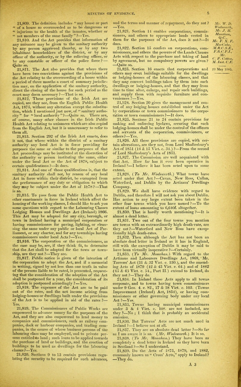 21.809. The definition inclndes any house or part  of a house so overcrowded as to be dangerous or injurious to the health of the inmates, whether or  not members of the same familj^ ?—Yes. 21.810. And the Act provides that information of any nuisance may be given to the sanitaiy authority by any person aggrieved thereby, or by any two inhabitant householders of the district, or by any officer of the authority, or by the relieving officer, or by any constable or officer of the police force ? — Quite so. have been two convictions against the provisions of the Act relating to the overcrowding of a house within a period of three months a court of summary jurisdic- tion may, on the application of the sanitary authority, direct the closing of the house for such period as the court may deem necessai-y ?—^That is so. 21.812. These provisions of the Irish Act are copied, are they not, from the English Public Health Act, 1875, without any alteration except the substitu- tion, which I mentioned just now, of  sanitary autho- rity  for  local authority  ?—Quite so. There are, of course, many other clauses in the Irish Public Health Act relating to nuisances which are also copied from the English Act, but it is unnecessary to refer to them all. 21.813. Section 292 of the Irish Act enacts, does it not, that where within the district of a sanitary authority any local Act is in force providing for purposes the same or similar to the purposes of that Act proceedings may be instituted at the discretion of the authority or person instituting the same, either under the local Act or the Act of 1878, subject to certain qualifications ?—It does. 21.814. And one of those qualifications is, lliat the sanitary authority shall not, by reason of any local Act in force within their district, be CKempted from the performance of any duty or obligation to which they may be subject under the Act of 1&78 ?—That is so. 21.815. To pass from the Public Health Act to other enactments in force in Ireland which affect the housing of the working classes, I should like to ask you some questions Avith regard to the Labouring Classes Lodging Houses and Dwellings Act (Ireland) 1866. This Act may be adopted for any city, borough, or town in Ireland having a municipal corporation or having commissioners for paving, lighting, or clean- sing the same under any public or local Act of Par- liament, or any charter, and for any townships having commissioners under local Acts ?—Yes. 21.816. The corporation or the commissioners, as the case may be, are, if they think fit, to determine that the Act shall be adopted for the town or town- ship, are they not ?—They are. 21.817. Public notice is given of the intention of the corporation to adopt the Act, and if a memorial in writing, signed by not less than one tenth in value of the persons liable to be i-ated, is presented, request- ing that the consideration of the adoption of the Act shall be postponed for a year, the consideration of its adoption is postponed accordingly ?—Yes. 21.818. The expenses of tiie Act are to be paid out of the rates, and the net income arising from lodging-houses or dwellings built under the provisions of the Act is to be applied in aid of the rates ?— Yes. 21.819. The Commissioners of Public Works are empowered to advance money for the purposes of the Act, and they are also empowered to lend money to companies and commissioners, such as railway com- panies, dock or harbour companies, and trading com- panies, in the course of whose business persons of the labouring class may be employed,' and to private per- sons entitled 4;o land ; such loans to be applied towards the purchase of land or buildings, and the erection of buildings to bo used as dwellings for the labouring classes ?—Yes. 21.820. Sections 9 to 13 contain provisions regu- lating the security to be required for such advances, and the terms and manner of repayment, do they not ? —Yes. 21.821. Section 14 enables corpoi-ations, commis- sionei's, and others to appropriate lands vested in them for the pux'poses of the Act, does it not?—It does. 21.822. Section 15 confers on corporations, com- missioners, and others the powers of the Lands Clauses Acts Avith respect to the purchase and taking of land by agreement, but no compulsory powers are given ? —Quite so. others may erect buildings suitable for the dwellings or lodging-houses of the labouring classes, and that they may convert buildings taken by them into such dwellings or lodging-houses, and that they may from time to time alter, enlarge, and repair such buildings, and supply them with requisite furniture and con- veniences ?—Yes. 21,y24. Section 20 gives the management and con- trol of any lodging- houses established under the Act by corporations or town commissioners to the corpo- ration or town commissioners ?—It does. 21.825. Sections 21 to 24 contain provisions for making and enforcing byelaws, securing that such lodging-houses shall be under the control of the officers and servants of the corporation, commissioners, or others ?—Y'es. 21.826. All these provisions are copied, with cer- tain alterations, are they not, from Lord Shaftesbury's Act of 1851 (14 & 15 Vict. c. 34.) ?—From the second of Lord Shaftesbury's Acts of 1851. 21.827. The Commission are well acquainted with that Act. How far has it ever been operative in Ireland ?—I believe it has been acted upon to some extent, 21.828. {To Mr. Wodsioorth.) What towns have acted under that Act ?—Cavan, New Ross, Callan, Waterford, and Dublin by the Artizans' Dwellings Company. 21.829. We shall have evidence with regard to Dublin, and therefore I Avill not ask you about Dublin. Has action to any large extent been taken in the other four towns wliich you have named ?—To the extent of loans amounting to 6,640/. altogether. 21.830. That is hardly Avorth mentioning ?—It is almost a dead letter. 21.831. Tavo out of the four tOAvns you mention are tOAy;:is with an extraordinarily high death-rate, are they not ?—Waterford and Ncav Poss have excep- tionally high death-rates. 21.832. Then although the Act has not been an absolute dead letter in Ireland as it has in England, still Avith the exception of Dublin it may be said to haA'e been virtually inoperative ?—Certainly. 21.833. {To Mr. Monahan.) With regard to the Artizans and Labourers Dwellings Act, 1868, Mr. Torrens' Act (31 & 32 Vict. c. 130.), and the amend- ing Acts of 1879 (42 & 43 Vict. c. 64.) and of 1882 (45 & 43 Vict. c. 54., Part II.) extend to Ireland, do they not ?—They do. 21.834. In Ireland these Acts apply to all towns corpoiiate, and to towns having toAA'^n commissionei's under 9 Geo. 4. c. 82., 17 & 18 Vict. c. 103. (Towns ImproA-ement (Ireland) Act, 1854), or having com- missioners or other governing body under any local Act ?—Yes. 21.835. ToAvns having muuicipal commissioners under 3 & 4 Vict. c. 108. are not included, are they ?—No ; 1 think that is probably an accidental omission. 21.836. But Torrens' Acts are not much used iu Ireland ?—I believe not at all. 21.837. They are an absolute dead letter ?—So far as I am aware it is so. {Mr. Wodsioorth.) It is so. 21.838. {To Mr. Monahan.) They have been as completely a dead letter in Ireland as they have been in Scotland ?—So I understand. 21.839. Do the Acts of 1875, 1879, and 1882, commonly knoAvn as  Cross' Acts, apply to Ireland? —They do. A 3 Mr. W. D. Wodswoith, Mr. J. H. Alonahan, Q.C., Mr. F. X. F, MacCabe, M.R.C.S.E., F.R.C.P.I., 3Ir. ( '. P. Cotton, M. Inst. C.E.