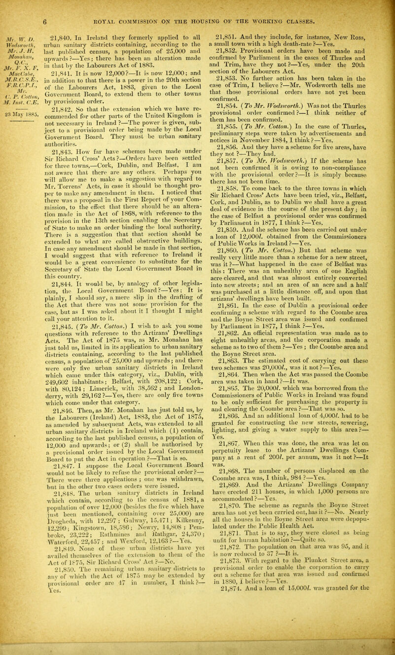 Mr. W. D. Wodsivorth, Mr. J. H. Monahan, Q.C., Mr. F. X. F. Mac Cube, M.B.C.S.E., F.R.C.P.I., Mi: C. P. Cotton, M. Inst. C.E. 23 May 1885. 21.840. In Ireland they formerly applied to all urban sanitaiy districts containing, according to the last published census, a population of 25,000 and upwards ?—Yes; there has been an alteration made in that by the Labourers Act of 1883. 21.841. It is now 12,000?—It is now 12,000; and in addition to that there is a power in the 20th section of the Labourers Act, 1883, given to the Local Government Board, to extend them to other towns by provisional order. 21.842. So that the extension which we have re- commended for other parts of the United Kingdom is not necessary in Ireland ?—The power is given, sub- ject to a provisional order being made by the Local Government Board. They must be urban sanitary authorities. 21.843. How far have schemes been made under Sir Richard Cross' Acts ?—Orders have been settled for three towns,—Cork, Dublin, and Belfast. I am not aware that there are any others. Perhaps you will allow me to make a suggestion with regard to Mr. Torrens' Acts, in case it should be thought pro- per to make any amendment in them. I noticed that there was a proposal in the First Report of your Com- mission, to the effect that there should be an altera- tion made in the Act of 1868, with reference to the l»rovision in tlie 13th section enabling the Secretary of State to make an order binding the local authority. There is a suggestion that that section should be extended to Avhat are called obstructive buildings. In case any amendment should be made in that section, I would suggest that with reference to Ireland it would be a great convenience to substitute for the Secretary of State the Local Government Board in this country. 21.844. It would be, by analogy of other legisla- tion, the Local Government Board?—Yes; It is plainly, I should say, a mere slip in the drafting of the Act that there was not some provision for the case, but as I was asked about it I thought I might call your attention to it. 21.845. {To 3Ir. Cotton.) I wish to ask you some questions with reference to the Artizans' Dwellings Acts. The Act of 1875 was, as Mr. Monahan has just told us, limited in its application to urban sanitary districts containing, according to the last published census, a population of 25,000 and upwards; and there were only live urban sanitary districts in Ireland which came under this category, viz., Dublin, with 249,002 inhabitants; Belfast, with 208,122; Cork, with 80,124 ; Limerick, witii 38,562 ; and London- derry, with 29,162?—Yes, there are only five towns which come under that category. 21.846. Then, as Mr. Monahan has just told us, by the Labourers (Ireland) Act, 1883, the Act of 1875, as amended by subsequent Acts, was extended to all urban sanitary districts in Ireland which (1) contain, according to the last published census, a population of 12,000 and upwards; or (2) shall be authorised by a provisional order issued by the Local Government Board to put the Act in operation ?—That is so. 21.847. I suppose the Local Government Board would not be likely to refuse the provisional order?—• There were three applications ; one was withdrawn, but in the other two cases orders were issued. 21.848. The urban sanitary districts in Ireland which contain, accoi'ding to the census of 1881, a population of over 12,000 (besides the five wdiich have just been mentioned, containing over 25,000) are Droglieda, with 12,297 ; Galway, 15,471; Kilkenny, 12,291); Kingstown, 18,586; Newry, 14,808 ; Pem- broke, 23,222; l^iathmines and Rathgar, 24,370; Watcrford, 22,457; and Wexford, 12,163?—Yes. 21,819. None of these luban districts have yet availed themselves of the extension to them of the Act of lh7o. Sir Richard Cro.ss' Act ?—No. 21,850. The remaining urban sanitary districts to any of which the Act of 1875 may be extended by provisional order are 47 in number, I think ?— Yes. 21.851. And they include, for instance. New Ross, a small town with a high death-rate ?—Yes, 21.852. Provisional orders have been made and confirmed by Parliament in the cases of Thurles and and Trim, have they not ?—Yes, under the 20th section of the Labourers Act. 21.853. No further action has been taken in the case of Trim, I believe ?—Mr, Wodsworth tells me that those provisional orders have not yet been confirmed. 21.854. {To 31r. Wodsworth.) Was not the Thurles provisional order confirmed ?—I think neither of them has been confirmed. 21.855. {To Mr. Cotton.) In the case of Thurles, preliminary steps were taken by advertisements and notices in November 1884, I think?—Yes. 21.856. And they have a scheme for five areas, have they not ?—They had. 21.857. {To Mr. Wodsworth.) If the scheme has not been confirmed it is owing to non-compliance with the provisional oixler ?—It is simply because there has not been time. 21.858. To come back to the three towns in which Sir Richard Cross' Acts have been tried, Viz., Belfast, Cork, and Dublin, as to Dublin we shall have a great deal of evidence in the course of the present day ; in the case of Belfast a provisional order was confirmed by Parliament in 1877, I think ?—Yes. 21.859. And the scheme has been carried out under a loan of 12,000/. obtained from the Commissioners of Public Works in Ireland ?—Yes. 21.860. (To Mr. Cotton.) But that scheme was really very little more than a scheme for a new street, was it ?—What happened in the case of Belfast was this : There was an unhealthy area of one English acre cleared, and that was almost entirely converted into new streets; and an area of an acre and a half was purchased at a little distance oflT, and upon that artizans' dwellings have been built. 21.861. In the case of Dublin a provisional order confirming a scheme with regard to the Coombe area and the Boyne Street area was issued and confirmed by Parliament in 1877, I think ?—Yes. 21.862. An official representation Avas made as to eight unhealthy areas, and the corporation made a scheme as to two of them ?—Yes ; the Coombe area and the Boyne Street area. 21.863. The estimated cost of carrying out these two schemes was 20,000/., was it not ?—Yes. 21.864. Then when the Act was passed the Coombe area was taken in hand ?—It was. 21.865. The 20,000/. which was borrowed from the Commissioners of Public Works in Ireland Avas found to be only sufficient for purchasing the property iu and clearing the Coombe area ?—That Avas so. 21.866. And an additional loan of 4,000/. had to be granted for constx'ucting the new streets, sewering, lighting, and giving a water supply to this area ?— Yes. 21.867. When this was done, the area was let on perpetuity lease to the Artizans' Dwellings Com- pany at a rent of 200/. per annum, was it not?—It Avas. 21.868. The number of persons displaced on the Coombe area was, I think, 984 ?—Yes. 21.869. And the Artizans' Dwellings Comjiany haA-e erected 211 houses, in Avhich 1,000 persons are accommodated ?—Yes. 21.870. The scheme as regards the Boyne Street area has not yet been carried out, has it ?—No. Nearly all the houses in the Eoyne Street area, AA'cre depopu- lated under the Public Health Act. 21.871. That is to say, they Avere closed as being uufit for human habitation ?—Quite so. 21.872. The population on that area Avas 95, and it is now reduced to 37 ?—It is, 21.873. With regard to the Plunket Street area, a provisional order to enable the corporation to carry out a scheme for that area Avas issued and confirmed in 1880, i believe?—Yes. 21.874. And a loan of 15,000/. Avas granted for the