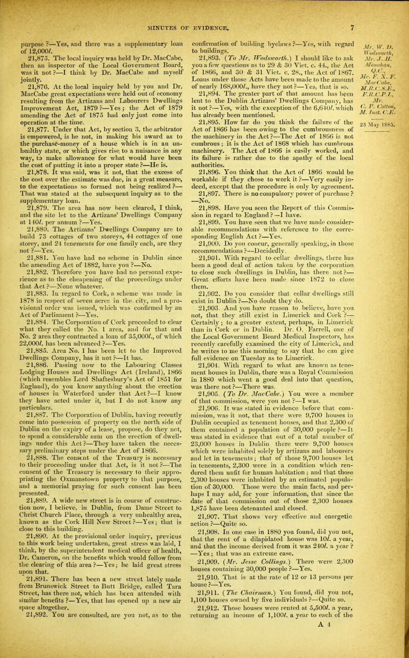 purpose ?—Yes, and there was a supplementary loan of 12,000/. 21.875. The local inquiry was held by Dr. MacCabe, then an inspector of the Local Government Board, was it not ?—I think by Dr. MacCabe and myself jointly. 21.876. At the local inquiry held by you and Dr. MacCabe great expectations were held out of economy resulting from the Artizans and Labourers Dwellings Improvement Act, 1879 ?—Yes ; the Act of 1879 amending the Act of 1875 had only just come into operation at the time. 21.877. Under that Act, by section 3, the arbitrator is empowered, is he not, in making his award as to the purchase-money of a house which is in an un- healthy state, or which gives rise, to a nuisance in any way, to make allowance for what would have been the cost of putting it into a proper state ?—He is. 21.878. It was said, was it not, that the excess of the cost over the estimate was due, in a great measure, to the expectations so formed not being realized ?— That was stated at the subsequent inquiry as to the supplementary loan, 21.879. The area has now been cleared, I think, and the site let to the Artizans' Dwellings Company at 140A per annum ?—Yes. 21.880. The Artizans' Dwellings Company are to build 73 cottages of two storeys, 44 cottages of one storey, and 24 tenements for one family each, are they not ?—Yes. 21.881. You have had no scheme in Dublin since the amending Act of 1882, have you ?—No, 21.882. Therefore you have had no personal expe- rience as to the cheapening of the proceedings under that Act ?—None whatever. 21.883. In regard to Cork, a scheme was made in 1878 in respect of seven acres in the - city, and a pro- visional order was issued, which was confirmed b}' an Act of Parliament ?—Yes. 21.884. The Corporation of Cork proceeded to clear what they called the No. 1 area, and for that and No. 2 area they contracted a loan of 35,000/., of which 22,000/. has been advanced ?—Y'es. 21.885. Area No. 1 has been let to the Improved Dwellings Company, has it not ?—It has. 21.886. Passing now to the Labouring Classes Lodging Houses and Dwellings Act (Ireland), 1866 (which resembles Lord Shaftesbury's Act of 1851 for England), do you know anything about the erection of houses in Waterford under that Act ?—I know they have acted under it, but I do not know any particulars. 21.887. The Corporation of Dublin, having recently come into possession of property on the north side of Dublin on the expiry of a lease, propose, do they not, to spend a considerable sum on the erection of dwell- ings under this Act ?—They have taken the neces- sary preliminary steps under the Act of 1866. 21.888. The consent of the Treasury is necessary to their proceeding under that Act, is it not ?—The consent of the Treasury is necessary to their appro- priating the Oxmanstown property to that purpose, and a mernorial praying for such consent has been presented. 21.889. A wide new street is in course of construc- tion now, I believe, in Dublin, from Dame Street to Christ Church Place, through a very unhealthy area, known as the Cork Hill New Street?—Yes; that is close to this building. 21.890. At the provisional order inquiry, previous to this work being undertaken, great stress was laid, I think, by the superintendent medical officer of health, Dr. Cameron, on the benefits which would follow from the clearing of this area ?—Yes; he laid great stress upon that. 21.891. There has been a new street lately made from Brunswick Street to Butt Bridge, called Tara Street, has there not, which has been attended with similar benefits ?—Y''es, that has opened up a new air space altogether, 21.892. You are consulted, are you not, as to the confirmation of building byelaws ?—Yes, with regard to buildings. 21.893. {To Mr. Wodsworth.) I should like to ask you a few questions as to 29 & 30 Vict. c. 44., the Act of 1866, and 30 & 31 Vict. c. 28., the Act of 1867. Loans under those Acts have been made to the amount of nearly 168,000/., have they not?—Yes, that is so. 21.894. The greater part of that amount has been lent to the Dublin Artizans' Dwellings Company, has it not ?—Yes, with the exception of the 6,640/. which has already been mentioned. 21.895. How far do you think the failure of the Act of 1866 has been OAving to the cumbrousness of the machinery in the Act?—The Act of 1806 is not cumbrous; it is the Act of 1868 Avhich has cumbrous machinery. The Act of 1866 is easily worked, and its failure is rather due to the apathy of the local authorities. 21.896. You think that the Act of 1866 would be workable if they chose to work it ?—Very easily in- deed, except that the procedure is only by agreement. 21.897. There is no compulsory power of purchase ? —No. 21.898. Have you seen the Report of this Commis- sion in regard to England ? —I have. 21.899. You have seen that we have made consider- able recommendations Avith reference to the corre- sponding English Act ?—Yes. 21.900. Do you concur, generally speaking, in those recommendations ?—Decidedly. 21.901. With regard to cellar dwellings, there has been a good deal of action taken by the corporation to close such dwellings in Dublin, has there not?— Great efforts have been made since 1872 to close them. 21.902. Do you consider that cellar dwellings still exist in Dublin ?—No doubt they do. 21.903. And you have reason to believe, have you not, that they still exist in Limerick and Cork ?— Certainly ; to a greater extent, perhaps, in Limerick than in Cork or in Dublin. Dr. O. Farrell, one of the Local Government Board Medical Inspectors, has recently carefully examined the city of Limerick, and he writes to me this morning to say that he can give full evidence on Tuesday as to Limerick. 21.904. With regard to what are known as tene- ment houses in Dublin, there was a Eoyal Commission in 1880 which went a good deal into that question, was there not ?—There was. 21.905. (^To Dr. MacCabe.) You were a member of that commission, were you not ?—I was. 21,900. It was stated in evidence before that com- mission, was it not, that thei'e were 9,700 houses in Dublin occupied as tenement houses, and that 2,300 of them contained a population of 30,000 people ?—It was stated in evidence that out of a total number of 23,000 houses in Dublin there were 9,700 houses which were inhabited solely by artizans and labourers and let in tenements; tiiat of those 9,700 houses let in tenements, 2,300 were in a condition which ren- dered them unfit for human habitation ; and that those 2,300 houses were inhabited by an estimated popula- tion of 30,000. Those were the m.ain facts, and per- haps I may add, for your information, that since the date of that commission out of those 2,300 houses 1,875 have been detenauted and closed. 21.907. That shows very effective and energetic action ?—Quite so. 21.908. In one case in 1880 you found, did you uot, that the rent of a dilapidated house was 10/. a year, and that the income derived from it was 240/. a year ? —Yes ; that was an extreme case. 21.909. {Mr. Je-sse CoUings.) There were 2,300 houses containing 30,000 people ?—Yes. 21.910. That is at the rate of 12 or 13 persons per house ?—Yes. 21.911. {The Chairman.) You found, did you not, 1,100 houses owned by five individuals ?—Quite so. 21.912. Those houses were rented at 5,500/. a year, returning an income of 1,100/. a year to each of the A 4 Mr. W. D. M'odsivorlh, Mr. J. H. ivjoiKilian, Mr. F. X. F. MarCabc, M.n.C.S.E., F.R.CJ.P.I., Mr. C. P. (Jottnn, M. Inst. C.E.