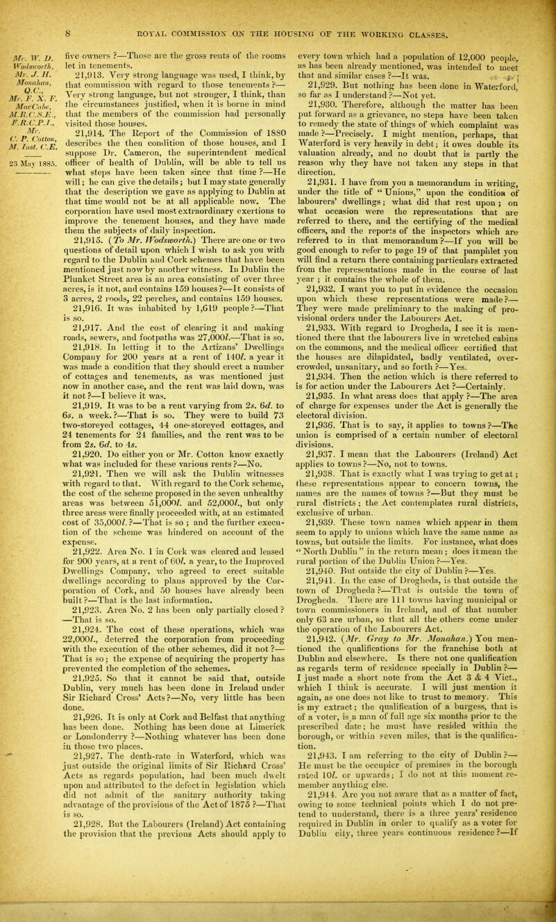 Mr. W. 1). Wodsivorth. Mr. J. H. Monahau, Q.C., Mr. F. X. F. MacCahe, M.R.C.S.E., F.R.C.P.I., Mr. C. P. Cotton, M. Inst. C.E, 23 M;iv 1885. five owners ?—Those are the gross rents of the rooms let in tenements, 21.913. Very strong language was used, I think, by that commission with regard to those tenements ?— Very strong language, but not stronger, I think, than the circumstances justified, when it is borne in mind that the members of the commission had personally visited those houses. 21.914. The Report of the Commission of 1880 describes the then condition of those houses, and I suppose Dr. Cameron, the superintendent medical officer of health of Dublin, will be able to tell us what steps have been taken since that time ?—He will; he can give the details; but I may state generally that the description we gave as applying to Dublin at that time would not be at all applicable now. The corporation have used most extraordinary exertions to improve the tenement houses, and they have made them the subjects of daily inspection. 21.915. {To 3Ir. PVodsworth.) There are one or two questions of detail upon which I wish to ask you with regard to the Dublin and Cork schemes that have been mentioned just now by another Avitness. In Dublin the Plunket Street area is an area consisting of over three acres, is it not, and contains 159 houses ?—It consists of 3 acres, 2 roods, 22 perches, and contains 159 houses. 21.916. It was inhabited by 1,619 people?—That is so. 21.917. And the cost of clearing it and making roads, sewers, and footpaths was 27,OOOZ.—That is so. 21.918. In letting it to the Artizans' Dwellings Company for 200 years at a rent of 140/. a year it was made a condition that they should erect a number of cottages and tenements, as was mentioned just now in another case, and the rent was laid down, was it not ?—I believe it was. 21.919. It was to be a rent varying from 2*. 6c?. to 6*. a week. ?—That is so. They were to build 73 two-storeyed cottages, 44 one-storeyed cottages, and 24 tenements for 24 families, and the rent was to be from 2s. 6d. to 4*. 21.920. Do either you or Mr. Cotton know exactly what was included for these various rents ?—No. 21.921. Then we will ask the Dublin Avitnesscs with regard to that. With regard to the Cork scheme, the cost of the scheme proposed in the seven unhealthy areas was between 51,000/. and 52,000/., but only three areas were finally proceeded with, at an estimated cost of 35,000/. ?—That is so ; and the further execu- tion of the scheme was hindered on account of the expense. 21.922. Area No. 1 in Cork was cleared and leased for 900 years, at a rent of 60/. a year, to the Improved Dwellings Company, who agreed to erect suitable dwellings according to plans approved by the Cor- poration of Cork, and 50 houses have already been built ?—That is the last infoj-mation. 21.923. Area No. 2 has been only partially closed ? —That is so. 21.924. The cost of these operations, which was 22,000/., deterred the corporation from proceeding with the execution of the other schemes, did it not ?— That is so; the expense of acquiring the property has prevented the completion of the schemes. 21.925. So that it cannot be said that, outside Dublin, very much has been done in Ireland under Sir Richard Cross' Acts ?—No, very little has been done. 21.926. It is only at Cork and Belfast that anything has been done. Nothing has been done at Limerick or Londonderry ?—Nothing whatever has been done in those two places. 21.927. The death-rate in Waterford, which was just outside the original limits of Sir Richard Cross' Acts as regards population, had been much dwelt upon and attributed to the defect in legislation Avhich did not admit of the sanitary authority taking advantage of the provisions of the Act of 1875 ?—That is so. 21.928. But the Labourers (Ireland) Act containing the provision that the previous Acts should apply to every town which had a population of 12,000 people,, as has been already mentioned, was intended to meet that and similar cases ?—It was. < --^-j ; 21.929. But nothing has been done in Waterford, so far as I understand ?—Not yet. 21.930. Therefore, although the matter has been put forward as a grievance, no steps have been taken to remedj' the state of things of which complaint was made ?—Precisely. I might mention, perhaps, that Waterford is very heavily in debt; it owes double its valuation already, and no doubt that is partly the reason why they have not taken any steps in that direction. 21.931. I have from you a memorandum in writing, under the title of Unions, upon the conditioa of labourers' dwelUngs; what did that rest upon ; on what occasion were the representations that are referred to there, and the certifying of the medical officers, and the reports of the inspectors which are referred to in that memorandum ?—If you will be good enough to refer to page 19 of that pamphlet you will find a return there containing particulars extracted from the representations made in the course of last 3'ear ; it contains the whole of them. 21.932. I want you to put in evidence the occasion upon which these representations Avere made?— They Avere made preliminary to the making of pro- visional orders under the Labourers Act. 21.933. With regard to Drogheda, I see it is men- tioned there that the labourers live in wretched cabins on the commons, and the medical officer certified that the houses are dilapidated, badly ventilated, over- crowded, unsanitary, and so forth ?—Yes. 21.934. Then the action Avhich is there referred to is for action under the Labourers Act ?—Certainly. 21.935. In Avhat areas does that apply ?—The area of charge for expenses under tlie Act is generally the electoral division. 21.936. That is to say, it applies to towns?—The union is comprised of a certain number of electoral divisions. 21.937. I mean that the Labourers (Ireland) Act applies to towns?—No, not to tOAvns. 21.938. That is exactly what I Avas trying to get at; these representations appear to concern towns, the names are the names of towns ?—But they must be rural districts ; the Act contemplates rural districts, exclusive of urban. 21.939. These toAvn names which appear in thera seem to apply to unions which have the same name as towns, but outside the limits. For instance, what does North Dublin in the return mean; does it mean the rural portion of the Dublin Union ?—Yes. 21.940. But outside the city of Dublin ?—Yes. 21.941. In the case of Urogheda, is that outside the toAvn of Drogheda ?—That is outside the tOAvn of Drogheda. There are 111 tOAvns having municipal or tOAvn commissioners in Ireland, and of that number only 63 are urban, so that all the others come under the operation of the Labourers Act. 21.942. {Mr. Gray to Mr. 3Ionahan.) You men- tioned the qualifications for the franchise both at Dublin and elsewhere. Is there not one qualification as regards term of residence specially in Dublin ?— I just made a short note from the Act 3 & 4 Vict., Avhich I think is accurate. I Avill just mention it again, as one does not like to trust to memory. This is my extract; the qualification of a burgess, that is of a voter, is a man of full age six months prior to the prescribed date; he must have resided Avithiu the borough, or within seven miles, that is the qualifica- tion. 21.943. lam referring to the city of Dublin.?— He must be the occupier of premises in the borough rated 10/. or upwards; I do not at this moment re- member anything else. 21.944. Are you not aAvare that as a matter of fact, OAviug to some technical points which I do not pre- tend to understand, there is a three years' residence required in Dublin in order to qualify as a voter for Dublin city, three years continuous residence?—If