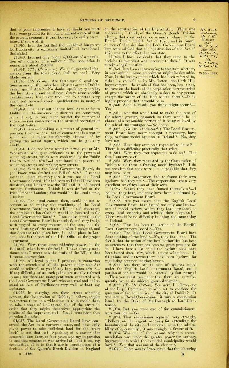that is joxir impression I have no doubt you must have some ground for it; but 1 am not aware of it at the present moment; it can, however, be easily ascer- tained if you wish it. 21.945. Is it the fact that the number of burgesses for Dublin city is extremely limited ?—I have heard that stated. 21.946. Is it not only about 5,000 out of a popula- tion of a quarter of a million ? —The population is somewhere about 250,000. 21.947. {The Chairman?) We shall get that infor- likely you will. 21.948. {Mr. Gray.) Are there special qualifica- tions iu any of the suburban districts around Dublin under special Acts ?—No doubt, speaking generally, the local Acts prescribe almost always some specific qualifications; they vary from one to another very much, but there are special qualifications in many of the local Acts. 21.949. The net result of these local Acts, so far as Dublin and the surrounding districts are concerned, is, is it not, to very much restrict the number of voters ?—You mean within the areas of operation of the local Acts ? 21.950. Yes.—Speaking as a matter of general im- pression I believe it is; but of course that is a matter which can be more satisfactorily disposed of by getting the actual figures, which can be got very easil)\ 21.951. I do not know whether it was you or Mr. Wodsworth who gave evidence as to the powers of widening streets, which were conferred by the Public Health Act of 1878 ?—1 mentioned the powers of widening streets and making new streets. 21.952. Was it the Local Government Board, do you know, who drafted the Bill of 1878 ?—I cannot say that. I am tolerably sure it was not the Local Government Board; if it had been so I should have seen the draft, and I never saw the Bill until it had passed through Fai'liament. I think it was drafted at the Irish Oftice in London ; that would be the usual course, I believe. 21.953. The usual course, then, would be not to consult or to employ the machinery of the Local Government Board to draft a Bill of this character, the administt ation of which would be intrusted to the Local Government Board ?—I am quite sure that the Local Government Board is consulted, and very freely, with regard to every measure of the sort; but the actual drafting of the measure is what I spoke of, and that does not take place here, it takes place in Lon- don ; that is the part of the Irish Ofiice as the proper department. 21.954. Were these street Avidening powers in the Bill at all when it was drafted ?—I have already men- tioned that I never saw the draft of the Bill, so that I cannot answer that. 21.955. All legal points I presume in connexion v/ith the exercise of all the powers under this Act would be referred to you if any legal points arise ?— If any difficulty arises such points are usually referred to me ; but there are many gentlemen connected with the Local Government Board who can read and under- stand an Act of Parliament very well without my jissistance. 21.956. In carrying out these street widening powers, the Corporation of Dublin, I believe, sought to construe them in a wide sense so as to enable them to take a tract of land at each side of the street in order that they might themselves appropriate the profits of the improvement ?—Yes, I remember that question did arisa- 21.957. The Local Government Board have con- strued the Act in a narrower sense, and have only given power to take sufficient land for the street itself; is not that so ?—Speaking of a matter that occurred some three or four years ago, my impression is tnat that conclusion was arrived at; but if so, my recollection of it is that it was in consequence of a decision of the Queen's Bench Division in England o 18894. on the construction of the English Act. There was a decision, I think, of the Queen's Bench Division placing that construction on a similar clause in the English Public Health Act of 1875; and in conse- quence of that decision the Local Government Board here were advised that the construction of the Act of 1878 was to the effect that you state. 21.958. I have no doubt that they came to the decision to take what was necessary to them ?—It was purely a legal question. 21.959. But I am endeavouring to ascertain whether, Now, in the improvement which has been referred to, either by yourself or by Mr. Cotton—the Cork Hill improvement—the result of that has been, has it not, to leave on the hands of the corporation narrow strips of ground Avhich are absolutely useless to any person except the owner of the land behind them ?—It is highly probable that it would be so. 21.960. Such a result you think might occur ?— Yes, 21.961. And that would tend to make the cost of the scheme greater, inasmuch as there would be no chance of a reasonable portion of it being relieved by the sale of the fi-ontages ?—No doubt. 21.962. {To Mr. Wodsicorth.) The Local Govern- ment Board have never thought it necessary, have they, to frame model byelaws in Ireland ?—No, they have not. 21.963. Have they ever been requested to do so ?— There is no difficulty practically that arises. 21.964. Were they ever requested to do so ?—Not that I am aware of. 21.965. Were they requested by the Corporation of Dublin to aid them in framing model byelawa ?—I do not recollect that they were ; it is possible that they may have been. 21.966. The corporation had to frame their own byelaws, had they not ?—The corporation have a very excellent set of byelaws of their own.. 21.967. Which they have framed themselves?—I believe they have, and they have been confirmed by the Local Government Board. 21.968. Are you aware that the English Local Government Board have issued not only one but two sets of model byelaws, which they have circulated to evei'y local authority and advised their adoption ^— There Avould be no difficulty in doing the same thing in Ireland. 21.969. That has been the action of the English Local Government Board ?—Yes. 21.970. The Irish Local Government Board have done nothing of the kind ?—No, they have not. The fact is that the action of the local authorities has been so extensive that there has been no great pressure for it. I have here a list of all the byelaws that have been issued since 1872, which is most voluminous. In 64 unions and 20 towns there have been byelaws for regulating common lodging-houses. 21.971. But there are 12 sets of byelaws issued under the English Local Government Board, and a portion of one set would be covered by that return ? —Then you must remember that there are very fre- quently five or six subjects grouped together. 21.972. {To 3Ir. Cotton!) You were, I believe, one of the Royal Commissioners who sat to consider the question of the boundaries of the city of Dublin ?—It was not a Royal Commission; it Avas a commission issued by the Duke of Marlborough as Lord-Lieu- tenant. 21.973. But you Avere one of the commissioners, Avere you not ?—Yes. 21.974. That commission reported very strongly, I believe, on the urgent necessity for extending the boundaries of the city ?—It reported as to the advisa- bility of it, certainly ; it was strongly in favour of it. 21.975. Was one of the reasons why that recom- mendation Avas made the greater power for sanitary improvements which the extended municipality Avould have ?—Yes, that was one of the elements. 21.976. There was evidence given that the labouring B Mr. W. D. Wodsiourth, Mr. J. H. Monahan, Q.C., Mr. F. X. F. Mac Cube, M.R.C.S.E., F.R.C.P.I., Mr. C. P. Cotton, M. Inst. C.E.