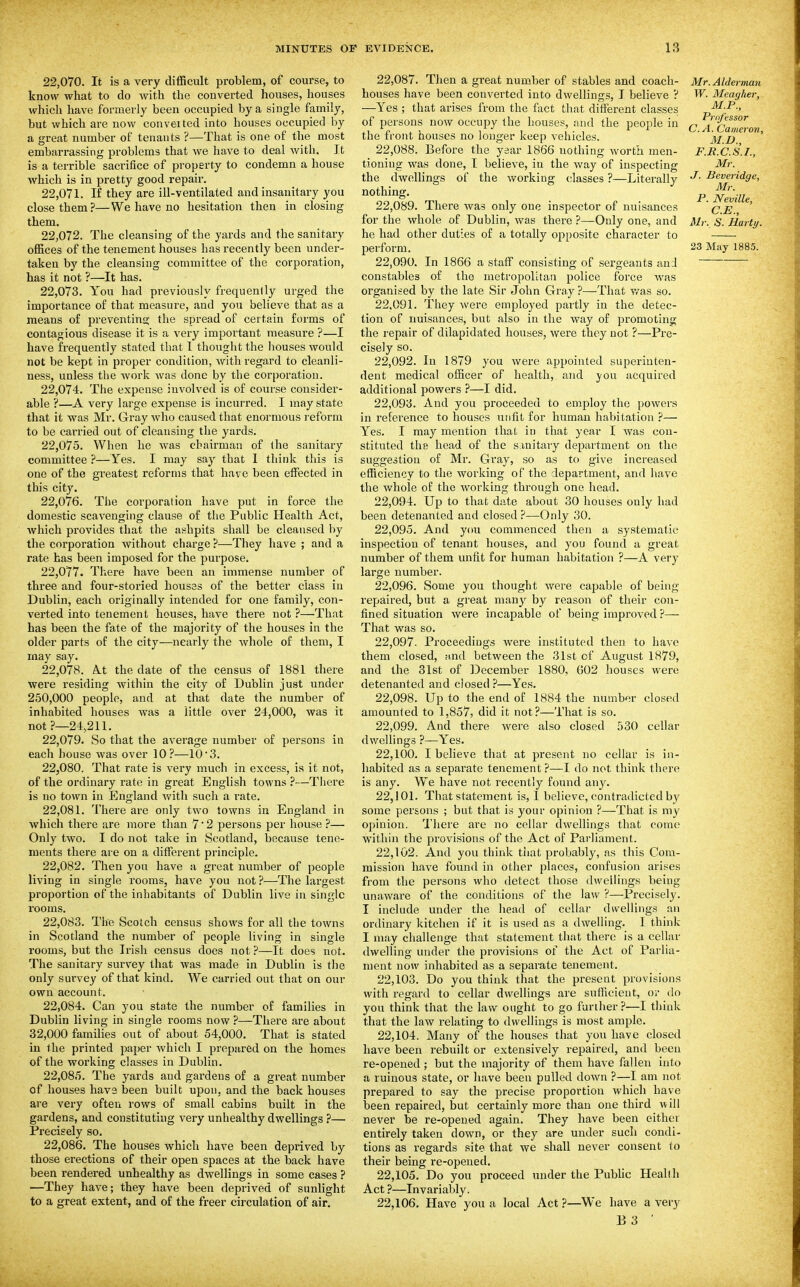 22.070. It is a very difficult problem, of course, to know what to do with the converted houses, houses which have formerly been occupied by a single family, but which are now convex ted into houses occupied by a great number of tenants ?—That is one of the most embarrassing problems that we have to deal with. It is a terrible sacrifice of property to condemn a house which is in pretty good repair. 22.071. If they are ill-ventilated and insanitary you close them?—We have no hesitation then in closing them. 22.072. The cleansing of the yards and the sanitary taken by the cleansing committee of the corporation, has it not ?—It has. 22.073. You had previously frequenlly urged the importance of that measure, and you believe that as a means of preventing the spread of certain forms of contagious disease it is a very important measure ?—I have frequently stated that I thought the liouses would not be kept in proper condition, with regard to cleanli- ness, unless the work was done by the corporation. 22.074. The expense involved is of course consider- able ?—A very large expense is incurred. I may state that it was Mr. Gray who caused that enormous reform to be carried out of cleansing the yards. 22.075. When he was chairman of (he sanitary committee ?—Yes. I may say that I think this is one of the greatest reforms that have been etFected in this city. 22.076. The corporation have put in force the domestic scavenging clause of the Public Health Act, Avhich provides that the ashpits shall be cleansed by the corporation without charge ?—They have ; and a rate has been imposed for the purpose. 22.077. There have been an immense number of three and four-storied houses of the better class in Dublin, each originally intended for one family, con- verted into tenement houses, have there not ?—That has been the fate of the majority of the houses in the older parts of the city—nearly the Avhole of them, I may say. 22.078. A.t the date of the census of 1881 there were residing within the city of Dublin just under 250,000 people, and at that date the number of inhabited houses was a little over 24,000, was it not ?—24.,211. 22.079. So that the average number of persons in each house was over 10?—10*3. 22.080. That rate is vei'y much in excess, is it not, of the ordinary rate in great English towns 7—Tlicre is no town in England with such a rate. 22.081. There are only two towns in England in which there are more than 7' 2 persons per house ?— Only two. I do not take in Scotland, because tene- ments there are on a different principle. 22.082. Then you have a great number of people living in single rooms, have you not ?—The largest proportion of the inhabitants of Dublin live in single rooms. 22.083. The Scotch census shows for all the towns in Scotland the number of people living in single rooms, but the Irish census does not ?—It does not. The sanitary survey that was made in Dublin is the only survey of that kind. We carried out that on our own account. 22.084. Can you state the number of families in Dublin living in single rooms now ?—There are about 32,000 families out of about 54,000. That is stated in the printed paper which I prepared on the homes of the working classes in Dublin. 22.085. The yards and gardens of a great number of houses have been built upon, and the back houses are very often rows of small cabins built in the gardens, and constituting very unhealthy dwellings ?— Precisely so. 22.086. The houses which have been deprived by those erections of their open spaces at the back have been rendered unhealthy as dwellings in some cases ? —They have; they have been deprived of sunlight to a great extent, and of the freer circulation of air. 22.087. Then a great number of stables and coach- houses have been converted into dwellings, I believe ? —Yes ; that arises from the fact that ditferent classes of persons now occupy the houses, and the peojde in the front houses no longer keep vehicles. 22.088. Before the year 1866 nothing worth men- tioning was done, T believe, in the way of inspecting the dwellings of the working classes ?—Literally nothing. 22.089. There was only one inspector of nuisances for the whole of Dublin, was there ?—Only one, and he had other duties of a totally opposite character to 22.090. In 1866 a staff consisting of sergeants and constables of the metropolitan police force was organised by the late Sir John Gray?—That v/as so. 22.091. They were employed partly in the detec- tion of nuisances, but also in the way of promoting the repair of dilapidated houses, were they not ?—Pre- cisely so. 22.092. In 1879 you were appointed superinten- dent medical officer of health, and you acquired additional powers ?—I did. 22.093. And you proceeded to employ the powers in I'eference to houses unfit for human habitation ?— Yes. I may mention that in that year I was con- stituted the head of the s mitary department on the suggestion of Mr. Gray, so as to give increased efficiency to the working of the department, and have the whole of the working through one head. 22.094. Up to that date about 30 houses only had been detenanted and closed ?—Only 30. 22.095. And you commenced then a systematic inspection of tenant houses, and you found a great number of them unfit for human habitation ?—A very large number. 22.096. Some you thought were capable of being I'epaired, but a great many by reason of their con- fined situation were incapable of being improved ?— That was so. 22.097. Proceedings were instituted then to have them closed, and between the 31st of August 1879, and the 31st of December 1880, 602 houses were detenanted and closed ?—Yes. 22.098. Up to the end of 1884 the number closed amounted to 1,857, did it not?—That is so. 22.099. And there were also closed 530 cellar dwellings ?—Yes. 22.100. I believe that at present no cellar is in- habited as a separate tenement ?—I do not think there is any. We have not recently found any. 22.101. That statement is, 1 believe, contradicted by some persons ; but that is your opinion ?—That is my opinion. 'I'here are no cellar dwellings that come within the provisions of the Act of Parliament. 22.102. And you think tiiat probably, as this Com- mission have found in other places, confusion arises from the persons who detect those dwellings being unaware of the conditions of the law ?—Precisely. I include under the head of cellar dwellings an ordinary kitchen if it is used as a dwelling. I think I may challenge that statement that there is a cellar dwelling under the provisions of the Act of Parlia- n)ent now inhabited as a separate tenement. 22.103. Do you think that the present provisions with regard to cellar dwellings are sufficient, or do you think that the law ought to go further.?—I think that the law relating to dwellings is most ample. 22.104. Many of the houses that you have closed have been rebuilt or extensively repaired, and been re-opened ; but the majority of them have fallen into a ruinous state, or have been pulled down ?—I am not prepared to say the precise proportion whicli have been repaired, but certainly more than one third will never be re-opened again. They have been either entirely taken down, or they are under such condi- tions as regards site that we shall never consent to their being re-opened. 22.105. Do you proceed under the Pubhc Heallh Act ?—Invariably. 22.106. Have you a local Act ?—We have a very B 3 ■ Mr. Alderman W. Meagher, M.P., Professor C.A. Cameron, M.I)., F.R.C.S.I., Mr. J. Beveridgc, Mr. P. Neville, C.E., Mr. S. Harty.