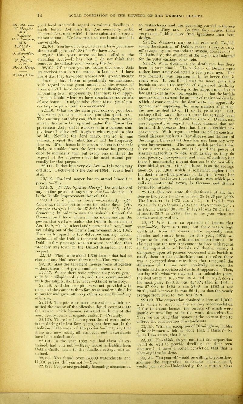 Mr. Alderman W. Meagher, M.P., Professor C. A. Cameron, M.D., F.R.C.S.I., Mr. J. Beveridge, Mr. P. Neville, C.E., Mr. S. Harti/. 23 May 1885. good local Act with regard to ruinous dwellings, a much better Act than the Act commonly called Torrens' Act, upon which I have submitted a s]_iecial memorauchim. We have tried to use it and found it unworkable. 22.107. You have not tried to use it, have you, since the amending Act of 1882 ?—We have not. 22.108. Has your attention been called to the amending Act ?—It has ; but I do not thiidc that removes the difficulties of woiking the Act. 22.109. Of course you are aware that those Acts are worked to a certain extent in London ?—I have heard that they have,been worked with great difficulty in London; but Dublin is peeuliarily circumstanced ■with regard to the great number of the owners of houses, and I lia-ve stated the great difficulty, almost amounting to an impossibility, that there is of apply- ing it in Dublin where we have sometimes six owners of one house. It might take about three years' pro- ceedings to get a house re-constructed. 22.110. What are the main provisions of your local Act which you consider bear upon this question ?— The sanitary authority can, after a very short notice, cause a house to be repaired under the Towns Im- provement Act; and if a house is in a ruinous state (evidence I believe will be given with regard to that by Mr. ; Neville) the lord mayor can go in and summarily eject the inhabitants ; and he frequently does so. If the house is in such a bad state that it is likely to tumble down the lord mayor has power at once to summarily turn out every one in it, at the request of the engineer ; but he must attend per- sonally for that purpose. 22.111. Is that in a very old Act ?—It is not a very old Act. I believe it is the Act of 1864 ; it is a local Act. 22,112 person ?— 22,113 . The lord mayor has to attend himself in -Yes. {To 3Ir. Spencer Harty.) Do you know of any similar provision anywhere else ?—I do not. It is the Dublin Improvement Act of 1864'. 22.114. Is it put ill force ?—Constantly. {Dr. Ccuneron.) It was put in force the other day. {Mr. Spencer Hartij.) It is the 27 & 28 Vict. c. 305. (Dr. Cameron^ In order to save the valuable time of the Commission I have shown in the memorandum the powers that we have under the Dublin Improvement Act, 1849, which is a local and  particular  Act, I may say arising out of the Towns Improvement Act, 1847. Then witli regard to the defective sanitary accom- modation of the Dublin tenement houses, I suppose Dublin a few years ago was in a worse condition than probably any town in tlie United Kingdom in that respect. 22.115. There were about 1,500 houses that had no closet of any kind, were there not ?—That was so. 22.116. And the tenement houses were altogether without them ?—A great number of them were. 22.117. Where tiiere were privies they were gene- rally in a dilapidated state, and they communicated with the ashjnis, did they not P—Almost invariably. 22.118. And those ashpits were not provided with roofs and the contents tiierefore were rendered fluid by ofE very offensive smells ?—Very rainwater and gave oll'ensive. 22.119. The jjits were mere excavations which per- mitted the escape of the offensive liquid contents into tlic sewer which became saturated willi one of tlie uu)st deadly forms of organic matter ?—Precisely. 22.120. 'J'hcre has been a great deal of work under- taken during the last four years, has there not, in the abolition of the worst of the privies ?—I may say that these are now nearly all removed, and waterclosets have been substituted. 22.121. In the year 1882 you had them all ex- amined, had you not?—Every house in Dublin, from Dublin Castle down to the smallest cottage was ex- amined. 22.122. Yon found over 15,000 waterclosets and 1],0()0 privies, did you not ?—Yes. 22.123. People are gradually becoming accustomed to waterclosets, and are becoming careful in the use of them?—They are. At tirst they abused tiiem very much, I think more from ignorance than from design. 22.124. Whatever may be the case with English towns the situation of Dublin makes it easy to carry off sewage by the watercloset system, does it not ? Undoubtedly; the situation of the city is well adapted for the water carriage of excreta. 22.125. What decline in the death-rate has there been in your time?—The statistics of Dublin were rather inaccurately collected a few years ago. Tlie rate formerly was represented to be lower than it really was. It Avas found that for many years the burials exceeded the number of registered deaths by about 11 per cent. Owing to the improvement in the law all the deaths are now registered, so that the burials now no longer exceed the number of registered deaths, which of course makes the death-rate now apparently greater, even supposing the same number of persons die now as died 10 or 11 or 12 years ago. But, making all allowance for that, there has certainly been an improvement in the sanitary state of Dublin, and more especially in regard to those diseases that are termed filth diseases there has been a decided im- provement. With regard to what are called constitu- tional diseases, such as kidney diseases and diseases of the lungs, I believe that there has not been any very great improvement. The causes wliich produce those diseases are to a great extent beyond the power of sanitary authorities to deal with, arising as they do from poverty, intemperance, and want of clothing, but there is undoubtedly a great decrease in the mortality from filth diseases. Our death-rate is on the average about 26 per 1,000, which is somewhat higher than the death-rate which prevails in English towns ; but it is a great deal lower than the death-rate which pi-e- vails in continental towns, in German and Italian towns, for instance. 22.126. Can you state the death-rate of the last four 01- five years ?—.It varies from 28 to 26 per 1,000. The death-rate in 1873 v/as 26*1 ; in 1874 it was 26-00 ; in 1875 it was 27-00 ; in 1876 it was 25-7 ; in 1877 it was 25-00 ; and in 1878 it was 29-5 ; then it rose to 35-7 in 1879; tliat is the year when we commenced operations. 22.127. Was there an epidemic of typhus that year?—No, there was not; but there was a iiigli death-rate from all causes, more especially from measles and scarlet fever. In this year, 1879, we began to deal seriously with the tenement houses. In the next year the new Act came into force with regard to the registration of burials and deaths, making it obligatory upon all persons concerned v/ith burials to notify them to the authorities, and therefore there was a corrected death-rate from that time, and the difference of 11 per cent, nominally between the burials and the registered deaths disappeared. Then, starting with what we may call our unhealthy years, the death-rate in 1878 was 29-5, and in 1879, 35-7 ; the next year, 18S0, it was 35-OC; then in 1881 it Avas 27-00; in 1882 it was 27-G; in 1883 it was 29'8 ; and last year it was 26-1; so that the yearly average from 1873 to 1882 was 28-9. 22.128. The corporation obtained a loan of 1,000/. with which to construct the sanitary accommodation of the tenement houses, the owners of which were unable or unwilling to do the work themselves ?— Yes ; we are using that money at the present time to enforce the construction of waterclosets. 22.129. With the exception of Birmingham, Dublin is the only town which has done that, I think ?—So far as I am aware, that is so. 22.130. Y^on think, do you not, that the corporation would do well to provide dwellings for their own labourers ?—I have a rooted conviction that that is what ought to be done. 22.131. Youyour.self would be willing to go further, and see the cori)oration undertake housing itself, would you not ?—Undoubtedly, for a certain class