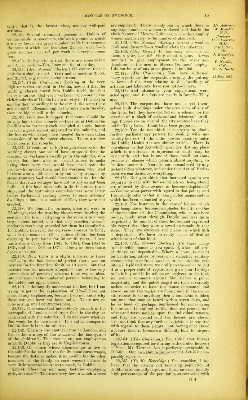 only ; that is, tbe lowest class, not for well-paid artizans. 22.132. Several thousand persons in Dublin ^ of course reside in tenements, the weekly rents of which are very low, and a great number reside in tenements the rents of which are less than 25. per week ?—A great number ; Is. Gd. per week is a very common rent. 22.133. And you know that there are some as low as Sd. per week ?—Yes, I saw one the other day. 22.134. (Mr. Samuel Morlcy.) Of course that is only for a single room ?—Yes ; and as much as Zs.Qd. and 3s. 9d. is given for u single room. 22.135. {The Chairman.) Looking at the very high rents that are paid in Dublin, how is it that the working classes crowd into Dublin itself, the fact being notorious that even workmen who work in the richer suburbs of Dublin live in the city ? How do you explain their crowding into the city if the rents there are so liigli ?—•Because, high as the rents .ire in the city, they are higher still in the suburbs. 22.136. How does it happen that rents should be so very high in the suburbs ?—Because in Dublin the families who formerly each occupied a single house luivc, to a great extent, migrated to the suburbs, and the houses which they have vacated have been taken possession of by the lower classes. There are few old houses in the suburbs. 22.137. If rents are so high as you describe for the working classes one would have supposed that the erection of workmen's dwellings in the suburbs, sup- posing that there were no special causes to make living there very dear, would have paid both the people who erected them and the workmen who lived in them who would come in by rail or by tram, or by steam tramway ?—I should have thought so; but the fact is that such cottages have not to any extent been built. A few have been built in the Pembroke town- ship ; and the Rathmines commissioners were lately before Parliament seeking power to erect artizans' dwellings ; but, as a matter of fact, they were not erected. 22.138. We found, for instance, when we were in Edinburgh, that the working classes were leaving the centre of the town and going to the suburbs to a very large extent indeed, and that very excellent accom- modation was being provided for them in the suburbs. In Dublin, however, the converse appears to hold ; what is the cause of it?—I believe Dublin has been decaying in population for 30 or 40 years. There was a steady decay from 1841 to 1851, from 1851 to 1861, and from 1861 to 1871. One year there was a decay of 12,000. 22.139. Now there is a slight increase, is there not?—In the last decennial period there was an increase for the first time for 30 or 40 years; but that increase was an increase altogether due to the very lowest class of persons; whereas there was an abso- lute decrease in the number of persons belonging to the middle and upper classes. 22.140. I thoroughly understand the fact, but I am trying to get at the explanation of it ?—I have not afforded any explanation, because I do not know why those cottages have not been built. There are no enterprising small contractors here. 22.141. One cause that undoubtedly prevails in the metropolis of London is cheaper food in the city as contrasted with the suburbs. I do not know whether that would be the case here ?—It is rather cheaper in Dublin than it is in the suburbs. 22.142. There is also another cause in London, and that is the earnings of the women of the family, and of the children ?—The women are not employed so much in Dublin as they are in English towns. 22.143. Of course where labourers go to live in the suburbs the head of the flimily alone earns wages, because the distance makes it impossible for the other members of the family to earn wages ?—There is very little woman-labour, so to speak, in Dublin. 22.144. There are not many factories employing girls, are there ?—There are very few in which women are employed. There is only one in which there is any large number of women employed and that is the cloth factory of Messrs. Guinness, where they employ women exclusively to the number of about 60. 22.145. (il/r. Samuel Morlcy.) Is that a woollen cloth manufactory ?—A woollen cloth manufactory. 22.146. (Mr. Gray.) It has only been opened about a year, has it ?—-Only about a year. It was intended to give employment to the wives and daughters of the men in Messrs. Guinness' employ. I do not know of any other place of the kind. 22.147. {The Chairman.) You have addressed many reports to the corporation urging the putting in force of the Acts relating to the dwellings of artizans and labourers, have you not ?—~T have. 22.148. And ultimatcdy your suggestions were acted upon, and the Acts are partly in force?—They are. 22.149. The corporation have not as yet them- selves built dwellings under the provisions of auy of the Acts, but they have decided on a scheme for the erection of a block of artizans' and labourers' dwell- ings themselves on one of the city estates, have they not ?—-They have. Plans have been prepared. 22.150. You do not think it necessary to obtain further parliamentary powers for dealing with un- healthy houses ?—I think the powers existing under the Public Health Act are simply terrific. There is one clause in that Act which provides that any place which is a nuisance or injurious to health may be dealt with, and that is one of those small but com- prehensive clauses which permits almost anything to be done under it. You are not encumbered by any technicalities whatever, and under that Act of Parlia- ment we can do almost everything. 22.151. But you think that increased powers are required to deal with houses which on being closed are allowed by their owners to become dilapidated ? —Yes, we want power with regard to that point; and I especially refer to that in the printed memorandum which has been submitted to you. 22.152. For instance, in the case of houses which upon being closed become receptacles for filth ?—One of the members of this Commission, who is not here to-day, lately went through Dublin and was quite surprised at the number of those houses, and expressed his regret that they were allowed to remain in that state. They are eyesores and places in which filth is deposited. We have no ready means of dealing with houses of that kind. 22.153. {Mr. Samuel Morley.) Are there many such horrible houses as you speak of, where all sorts of things are deposited ?—Where a house is not fit for habitation, either by reason of defective sanitary accommodation or from want of proper attention gets into a dilapidated state, we notify to the owner to put it ill a proper state of repair, and give him 14 days to do it in ; and if he refuses or neglects to do that, we issue a summons against him before a police magistrate, and the police magistrate then invariably makes an order to have the house detenanted and closed unless the works are done ; and if the owner still refuses to do .anything then a summons is taken out, and that may be heard within seven days, and he is fined or perhaps imprisoned for not obeying this order. If nothing is then done we proceed our- selves and serve notices upon the individual tenants, and they are ejected and the houses are closed. I do not think that any further legislation is required with regard to those points ; but having once closed a house then it becomes a difiiculty how to dispose of it. 22.154. {The Chairman.) You think that further legislation is required for dealing with derelict houses ? —Yes. Mr. Torrens' Act is perfectly unworkable in Dublin. Our own Dublin Improvement Act is incom- parably superior. 22.155. {To 3Ir. Reveridge.) Yon consider, I be- lieve, that the artizan and labouring population of Dublin is abnormally large, and forms an exceptionally high per-centage of the population as compared Avith B 4 Mr. Alderman W. Meayher, MP., Professor C. A. Cameron. M.D., F.R.C.S.L, Mr. J. Beveridge, Mr. P. Neville, C.E., Mr. S. Hartij.