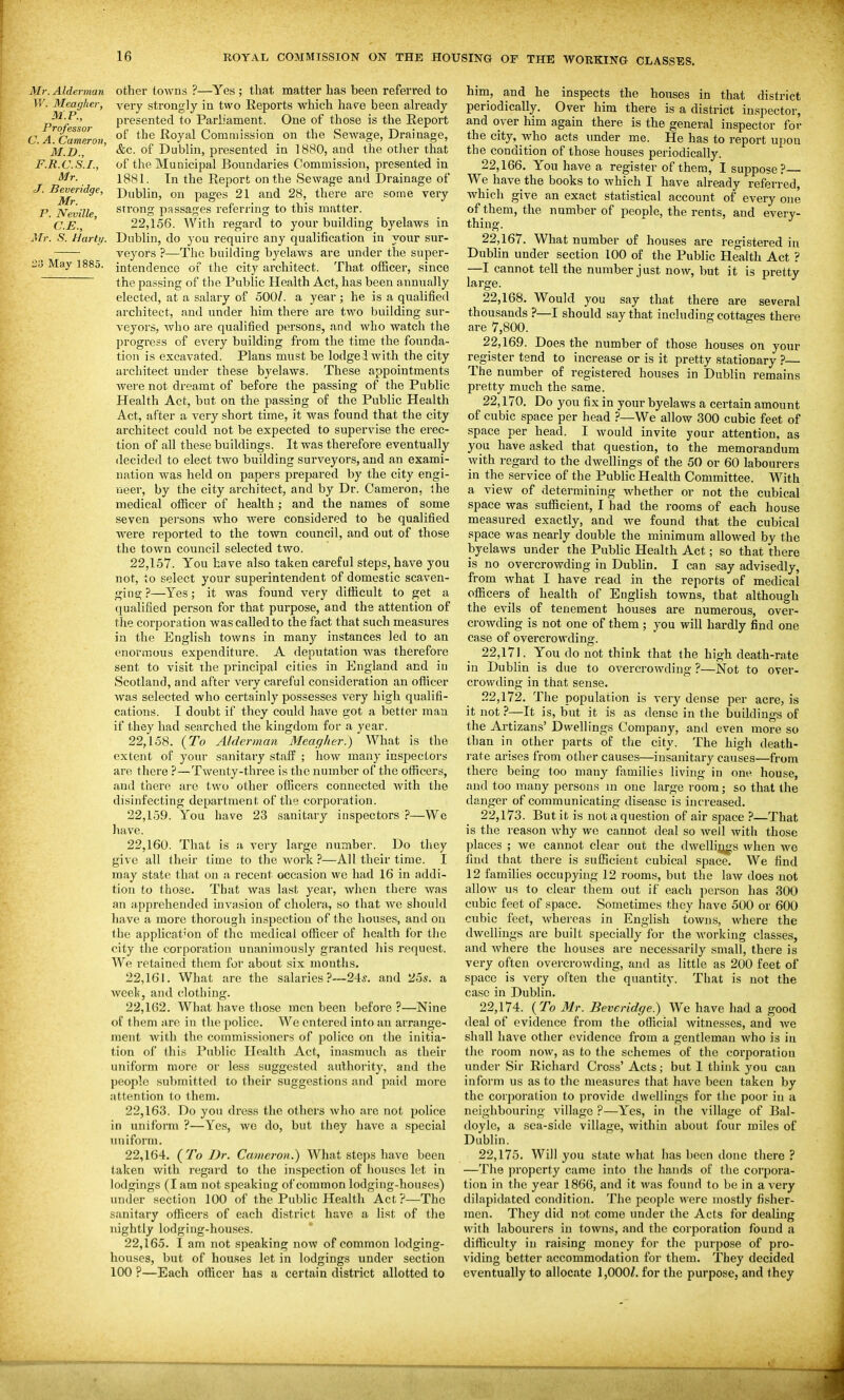 Mr. Alderman W. Meagher, M.P., Professor C. A. Cameron, M.D., F.R.C.S.I., Mr. J. Beveridge, Mr. P. Neville, C.E., Mr. S. Harti/. 23 May 1885. other towns ?—Yes ; that matter has been referred to very strongly in two Reports which have been already presented to Parliament. One of those is the Report of the Royal Commission on the Sewage, Drainage, &c. of Dublin, presented in 1880, and the otlier that of the Municipal Boundaries Commission, presented in 1881. In the Report on the Sewage and Drainage of Dublin, on pages 21 and 28, there are some very strong passages referring to this matter. 22.156. With regard to your building byelaws in Dublin, do you require any qualification in your sur- veyors ?—The building byelaws are under the super- intendence of the city architect. That officer, since the passing of the Public Health Act, has been annually elected, at a salary of 500/. a year; he is a qualified architect, and under him there are two building sur- veyors, who are qualified persons, and who watch the jjrogress of every building from the time the founda- tion is excavated. Plans must be lodged with the city architect under these byelaws. These appointments were not dreamt of before the passing of the Public Health Act, but on the passing of the Public Health Act, after a very short time, it was found that the city architect could not be expected to supervise the erec- tion of all these buildings. It was therefore eventually decided to elect two building surveyors, and an exami- nation was held on papers prepared by the city engi- neer, by the city architect, and by Dr. Cameron, the medical officer of health; and the names of some seven persons who were considered to be qualified were reported to the town council, and out of those the town council selected two. 22.157. You have also taken careful steps, have you not, to select your superintendent of domestic scaven- ging?—Yes; it was found very difficult to get a qualified person for that purpose, and the attention of the corporation was called to the fact that such measures in the English towns in many instances led to an enormous expenditure. A deputation was therefore sent to visit the principal cities in England and in Scotland, and after very careful consideration an officer was selected who certainly possesses very high qualifi- cations. I doubt if they could have got a better man if they had searched the kingdom for a year. 22.158. {To Alderman Meagher.) What is the extent of your sanitary staff ; how many inspectors are there ?—Twenty-three is the number of the officers, and there arc two other officers connected with the disinfecting department of the corporation. 22.159. You have 23 sanitary inspectors ?—We have. 22.160. That is a very large number. Do they give all their time to the work ?—All their time. I may state that on a recent occasion we had 16 in addi- tion to those. That was last year, when there was an apprehended invasion of cholera, so that we should have a more thorough inspection of the houses, and on the applicat'on of the medical officer of health for the city the corporation unanimously granted his request. We retained them for about six mouths. 22.161. What are the salaries ?~-24j. and 25s. a Aveek, and clothing. 22.162. What have those men been before ?—Nine of them are in the police. We entered into an arrange- ment with the commissioners of police on the initia- tion of this Public Health Act, inasmuch as their uniform more or less suggested authority, and the people submitted to their suggestions and paid more attention to them. 22.163. Do you dress the others who are not police in uniform ?—Yes, we do, but they have a special uniform. 22.164. {To Dr. Cameron.) What steps have been taken with regard to the inspection of houses let in lodgings (I am not speaking of common lodging-houses) under section 100 of the Public Health Act?—The sanitary officers of each district have a list of the nightly lodging-houses. 22.165. I am not speaking now of common lodging- houses, but of houses let in lodgings under section 100 ?—Each officer has a certain district allotted to him, and he inspects the houses in that district periodically. Over him there is a district inspector, and over him again there is the general inspector for the city, who acts imder me. He has to i-eport upon the condition of those houses periodically. 22.166. Yon have a register of them, I suppose?— We have the books to which I have already referred, which give an exact statistical account of every one of them, the number of people, the rents, and every- thing. 22.167. What number of houses are registered in Dublin under section 100 of the Public Health Act ? —I cannot tell the number just now, but it is pretty large. 22.168. Would you say that there are several thousands ?—I should say that including cottages there are 7,800. * 22.169. Does the number of those houses on your register tend to increase or is it pretty stationary — The number of registered houses in Dublin remains pretty much the same. 22.170. Do you fix in your byelaws a certain amount of cubic space per head ?—We allow 300 cubic feet of space per head. I would invite your attention, as you have asked that question, to the memorandum with regard to the dwellings of the 50 or 60 labourers in the service of the Public Health Committee. With a view of determining whether or not the cubical space was sufficient, I had the rooms of each house measured exactly, and we found that the cubical space was nearly double the minimum allowed by the byelaws under the Public Health Act; so that there is no overcrowding in Dublin. I can say advisedly, from what I have read in the reports of medical officers of health of English towns, that although the evils of tenement houses are numerous, over- crowding is not one of them ; you will hardly find one case of overcrowding. 22.171. You do not think that the high death-rate in Dublin is due to overcrowding ?—Not to over- crowding in that sense. .22,172. The population is very dense per acre, is it not?—It is, but it is as dense in the buildings of the Artizans' Dwellings Company, and even more so than in other parts of the city. The high death- rate arises from other causes—insanitary causes—from there being too many families living in one house, and too many persons m one large room; so that the danger of communicating disease is increased. 22.173. But it is not a question of air space ?—That is the reason why we cannot deal so well with those places ; we cannot clear out the dwelliij^s when we find that there is sufficient cubical space. We find 12 families occupying 12 rooms, but the law does not allow us to clear them out if each person has 300 cubic feet of space. Sometimes they have 500 or 600 cubic feet, whereas in English towns, where the dwellings are built specially for the Avorking classes, and where the houses are necessarily small, there is very often overcrowding, and as little as 200 feet of space is very often the quantity. That is not the case in Dublin. 22.174. {To Mr. Beveridge.) We have had a good deal of evidence from the official witnesses, and Ave shall have other evidence from a gentleman Avho is in the room now, as to the schemes of the corporation under Sir Richard Cross' Acts; but I think you can inform us as to the measures that liave been taken by the corporation to provide dwellings for the poor in a neighbouring village ?—Yes, in the village of Bal- doyle, a sea-side village, within about four miles of Dublin. 22.175. Will you state what has been done there ? —The property came into the hands of the corpora- tion in the year 1866, and it was found to be in a very dilapidated condition. The people were mostly fisher- men. They did not come under the Acts for dealing with labourers in towns, and the corporation found a difficulty in raising money for the purpose of pro- viding better accommodation for them. They decided eventually to allocate 1,000/. for the purpose, and they