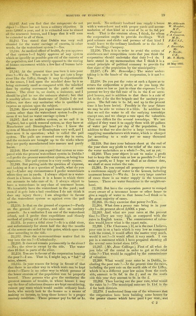 22.242. And yoii find that tlic ratciiaycrs do not object ?—There has not been a solitary objection. It costs 0,000/. a year, and it is extended now to ahnost all the lenement houses, and T hope that it will soon be extended to all of them. 22.243. You stated that Dublin was very well situatetl for the water carriage of excreta, in other words, for the watercloset system ?—Yes. 22.244. As medical officer of health, do you approve of that system ?—I highly approve of any system which as speedily as possible gets rid of the excreta of the population, and I am utterly opposed to the storing of iuiman excrement within a few feet of human habi- tations. 22.245. At the present time you turn it into your river?—We do. When once it has got into a large river like the Liffey, though it may be objectionable to the senses, I look upon the mischief done by it as being extremely small as compared Avith the mischief done by storing excrement in the yards of small houses. The river is, no doubt, a nuisance, and I should be glad to see the nuisance abated; but that it sensibly aiiects the death-rate of Dublin I do not believe, nor does any sanitarian who is qualified to express an opinion upon the subject. 22.246. How would you regard some quick removal system other than the watercloset system ?—Do you mean if we had no water carriage system ? 22.247. And no midden system, as we call it in England, but a quick removal system, as they have at Manchester and Birmingham ?—Yes. I know the system of Manchester or Birmingham very well, and I have seen it in operation; what is called the pail system. The pails arc removed every day in carts, and the contents are brought up to the works where they are partly manufactured into manure and partly burnt. 22.248. How would you regard that system as com- pared with the present watercloset system in Dublin ? —I prefer the present watercloset system, as being less expensive. The pail system is a very costly system. 22.249. But putting aside the question of expense, and looking at it as a question of health, what do you say ?—Under any circumstances I prefer vvaterclosets where they are in yards. I always object to a water- closet in a house, unless it is a house in which there are servants to take care of it. I always object to have a watercloset in any class of tenement house. Wc invariably have the watercloset in the yard; and even if it gets into a bad condition I do not think it does any injury there; I am altogether in favour of the watercloset system as against even the pail system. 22.250. Is that on the ground of expense ?—Partly on the ground of expense, and also on sanitary grounds. As a sanitarian I am one of the watercloset school, and I prefer that expeditious and oleanly method of getting rid of the excrement. 22.251. Is yours a tidal river ?—It is a tidal river, and unfortunately for about half the day the mouths of the sewers are sealed by tide gates, which open and close according to the tide. 22.252. Does the excrementitious matter find its way into the sea ?—Undoubtedly. 22.253. It does not remain permanently in the river ? — No; the river is swept by the tide. The water rises 16 feet in parts of the river. 22.254. You are in favour of the corporation housing the poor?—I am. That is, I might say, a fad of mine, almost. 22.255. Is your reason for being in fa,vour of that that there is no other way in which rents can be kept down ?—There is no other way in which persons of the lower stratum of the population can be properly housed. Those pei'sons who give the sanitarian the greatest amount of trouble, in whose houses I may say the fires of infectious diseases are kept smouldering, cannot pay rents which woirld enable ordinary land- lords, who merely look to the houses as a means of making an income, to keep those houses iu a proper sanitary condition. Those persons pay Is, 6d. or Is, Mr.Aldermnn W. Mcitdher, M.P., Professor C.A. Cameron, M.I)., F.R.c.s.r., Mr. J. Beveridge, Mr. P. Neville, C.E., Mr. S. Harty. per week. No ordinary landlord can sujiply a house with a watercloset and with proper yards and accom- modation of that kind at a lent of \s. or Is. 6rf. per week. That is the stratum alone, I think, for whom the corporation ought to provide dwellings. Well paid artizans and clerks and persons of that kind I would leave to the ordinary landlords or to the Arti- zans' Dwelling.? Company. 22.256. Then it is in order to avoid the action of iniddlcinen and competition rents that you think the corporation should undertake that duty ?—1 do. I have stated in my memorandum that T think it is a sound principle of political economy to provide for 23 May 1885. that class of the population by the municipality. 22.257. {To Mr. Beveridge:) The water under- taking is in the hands of the corporation, is it not ?— Yes. 22.258. Do you put the rates at such a figure as to return the corporation a profit, or do you keep the water rates so low as just to clear the expenses ?■—At present we levy the full rate of \s. in the £ on occu- pied houses, and in addition to that there is a rate of 2>d. in the £ for the fire brigade and for sanitary pur- poses. The full rate is \s. 3d., and up to the present time it has been levied. Possibly in the near future we may be able to reduce it a little. In addition to that we sell the water to all the outlying townships except one, and we charge a rate upon the valuation. That rate dlfl:ers for the several townships. We are obliged if they want it to supply them with 20 gallons of water per head per day of the population. In addition to that we also derive a large revenue from supplying manufacturers with water, which is charged for according to a scale per so many thousand gallons. 22.259. But does your balance sheet at the end of the year show any profit to the relief of the rates on the water undertaken as a whole ?—No, not as yet. 22.260. Then your object is not to make a profit but to keep the water rate as low as possible ?—If we make a profit, as I hope we shall at no distant date, we shall at once reduce the rate. 22.261. Do you compel all property owners to give a continuous supply of water to the bouses, including tenement houses ?—We do. In a very large number of cases there is no water supply in the tenement houses. There are water fountains in the neighbour- hood. 22.262. But have the corporation power to compel every owner of a tenement house or other house to give a supply of water to that house ?—1 think so in the great majority of cases. 22.263. Do they exercise that power ?—Yes. 22.264. What does a penny rate bring in in yo\iv city ?—At present about 2,600/. a year. 22.265. And what are your rates at the present time ?—They are very high as compared with the rates in English towns. The commissioner of valua- tion wouldjknow what is the exact ratio. 22.266. {The Chairman.) If, as is the case I believe, your rate is on a basis which is very low as compared with the rental, it would aifect the matter very much, would it not ?—It would affect it very much. I can put in a statement which I have prepared showing all the several rates levied since 1874. 22.267. {Mr. Jesse Collings.) First of all what do you take off the rental in order to get at the ratal value ?—That would be supplied by the commissioner of valuation. 22.268. What would your rates be in Dublin, in- cluding the poor rate ?—At the present time the rates, including the poor rate on the north side of the LifTej', which is in a different poor law union from the south side, amount to 9s. 6d. in the £; and on the south side this year they amount to 9s. in the £. 22,269. Then leaving out the poor rate, what would the rates be ?—The municipal rates are 5s. 11c?. in the £ for both districts. 22,270. I understood from one of the witnesses that the corporation have been building some houses for the poorer classes which have paid 4 per cent., and