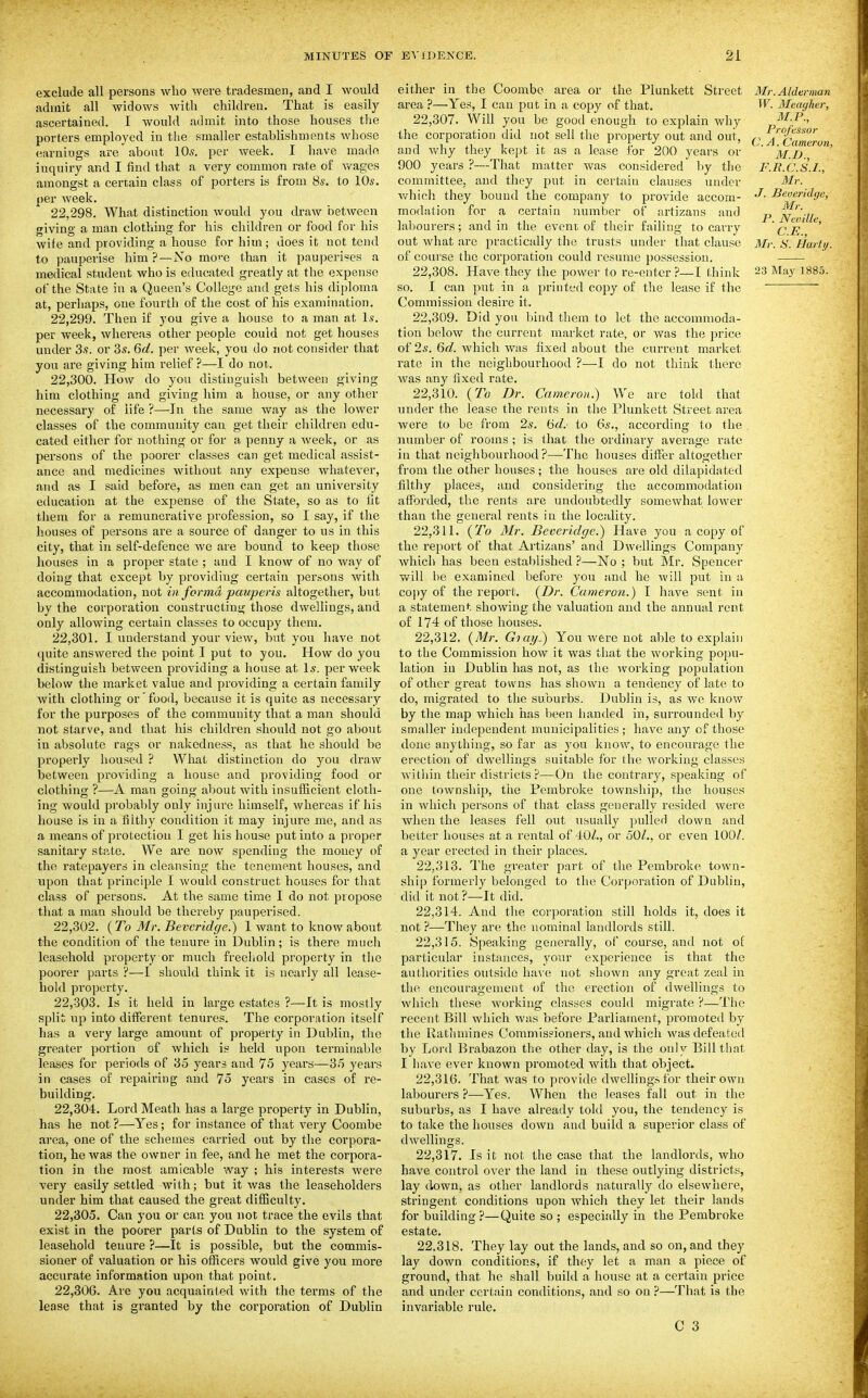 exclude all persons who were tradesmen, and I would admit all widows witli children. That is easily ascertained. I would admit into those houses tlie porters employed in the smaller establishments whose earnings are about 10s. per week. I have mado inquiry and I find that a very common rate of v/ages amongst a certain class of porters is from 8s. to 10s. per week. 22.298. What distinction would you draw between giving a man clothing for his children or food for his wife and providing a house for him ; does it not tend to pauperise him ? —No mo'-c than it pauperises a of the State in a Queen's College and gets his diploma at, perhaps, one fourth of the cost of his examination. 22.299. Then if you give a house to a man at 1.9. per week, whereas other people could not get houses under 3s. or 3s. 6d. per week, you do not consider that you are giving him relief ?—I do not. 22.300. How do you distinguish between giving him clothing and giving him a house, or any other necessary of life ?—In the same way as the lower classes of the community can get their children edu- cated either for nothing or for a penny a week, or as persons of the poorer classes can get medical assist- ance and medicines without any expense whatever, and as I said before, as men can get an university education at the expense of the State, so as to lit them for a remunerative profession, so I say, if the houses of persons are a source of danger to us in this city, that in self-defence we are bound to keep those houses in a proper state ; and I know of no way of doing that except by providing certain persons with accommodation, not in forma pauperis altogether, but by the corporation constructing those dwellings, and only allowing certain classes to occupy them. 22.301. I understand your view, but you have not quite answered the point I put to you. How do you distinguish between providing a house at Is. per week below the market value and providing a certain family with clothing or food, because it is quite as necessary for the purposes of the community that a man should not starve, and that his children should not go about in absolute rags or nakedness, as that he should be properly housed ? What distinction do you draw between providing a house and providing food or clothing ?—A man going about with insufficient cloth- ing would probably only injure himself, whereas if his house is in a filthy condition it may injure me, and as a means of protection I get his house put into a proper sanitary state. We are now spending the money of the ratepayers in cleansing the tenement houses, and upon that principle I would construct houses for that class of persons. At the same time I do not propose that a man should be thereby pauperised. 22.302. (To Mr. Bevcridge.) 1 want to know about the condition of the tenure in Dublin; is there much leasehold property or much freehold property in the poorer parts ?—I should think it is nearly all lease- hold property. 22.303. Is it held in large estates ?—It is mostly split up into different tenures. Tlie corporation itself has a very large amount of property in Dublin, the greater portion of which is held upon termiuable leases for periods of 35 years and 75 years—35 years in cases of repairing and 75 years in cases of re- building. 22.304. Lord Meath has a large property in Dublin, has he not ?—Yes; for instance of that very Coombe area, one of the schemes carried out by the corpora- tion, he was the owner in fee, and he met the corpora- tion in the rnost amicable way ; his interests were very easily settled with; but it was the leaseholders under him that caused the great difiBculty. 22.305. Can you or can you not trace the evils that exist in the poorer parts of Dublin to the system of leasehold tenure ?—It is possible, but the commis- sioner of valuation or his officers would give you more accurate information upon that point. 22.306. Are you acquainted with the terms of the lease that is granted by the corporation of Dublin either in the Coombe area or the Plunkett Street area ?—Yes, I can put in a copy of that. 22.307. Will you be good enough to explain why the corporation did not sell the property out and out, and why they kept it as a lease for 200 years or 900 years ?—That matter was considered by the committee, and they put in certain clauses under which they bound the company to provide accom- modation for a certain number of artizans and labourers; and in the event of their failing to carry out Avhat are practically the trusts under that clause of course the corporation could resume {)ossession. so. I can put in a printed copy of the lease if the Commission desire it. 22.309. Did you bind them to let the accommoda- tion below the current market rate, or was the price of 2s. 6c?. which was fixed about the current market rate in the neighbourhood ?—I do not think there was any fixed rate. 22.310. {To Dr. Cameron.) We are tohl that under the lease the rents in the Plunkett Street area were to be from 2s. (5d. to 6s., according to the number of rooms ; is that the ordinary average rate in that neighbourhood?—The houses differ altogether from the other houses ; the houses are old dilapidated filthy places, and considering the accommodation afforded, the rents are undoubtedly somewhat lower than the general rents in the locality. 22.311. {To Mr. Beveridge.) Have you a copy of the report of that Artizans' and Dwellings Company which has been established ?—No ; but Mr. Spencer will be examined before you and he will put in a copy of the report. {Dr. Cameron.) I have sent in a statement showing the valuation and the annual rent of 174 of those houses. 22.312. {Mr. Giay.) You were not able to explain to the Commission how it was that the working popu- lation iu Dublin has not, as the working population of other great towns has shown a tendency of late to do, migrated to the suburbs. Dublin is, as we know by the map which has been handed in, surrounded by smaller independent municipalities; have any of those done anything, so far as you know, to encourage the erection of dwellings suitable for the working classes within their districts ?—On the contrary, speaking of one township, tlie Pembroke tovvnship, the houses in which persons of that class generally resided were when the leases fell out tisually pulled down and better houses at a rental of 40Z., or 50/., or even 100/. a year erected in their places. 22.313. Hie greater part of the Pembroke town- ship formerly belonged to the Corporation of Dublin, did it not?—It did. 22.314. And the corporation still holds it, does it not ?—-They are the nominal landlords still. 22.315. Speaking generally, of course, and not of particular instances, your experience is that the authorities outside have not shown any great zeal in the encouragement of the erection of dwellings to which these working classes could migrate ?—The recent Bill which was before Parliament, promoted by the liathniines Commissioners, and which was defeated by Lord Brabazon the other day, is the only Bill that I have ever known promoted with that object. 22.316. That was to provide dwellings for their own labourers ?—Yes. When the leases fall out in the suburbs, as I have already told you, the tendency is to take the houses down and build a superior class of dwellings. 22.317. Is it not the case that the landlords, who have control over the land in these outlying districts, lay down, as other landlords naturally do elsewhere, stringent conditions upon which they let their lands for building ?—Quite so ; especi:dly in the Pembroke estate. 22.318. They lay out the lands, and so on, and they lay down conditions, if they let a man a piece of ground, that he shall build a house at a certain price and under certain conditions, and so on ?—That is the invariable rule. C 3 Mr. Alderman W. Meagher, M.P., Professor C. A. Cameron, M.B., F.U.C.S.I., Mr. J. Severidqe, Mr. P. Neville, C.E., Mr. S. Harty.