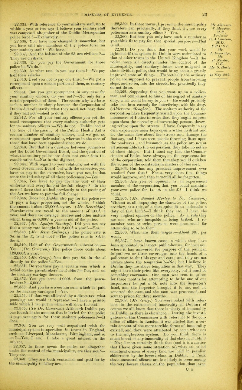 22.335. With reference to your sanitary staff', up to within a year or two ago I beheve your sanitary staff was composed altogether of the Dublin Metropolitan police force ?—Exclusively. 22.336. You have now changed it somewhat, but you have still nine members of the police force on your sanitary staff ?—We have. 22.337. And the balance of the 23 are civilians ?— They are civilians. 22.338. Do you pay tiie Government for those police ?—We do. 22.339. At what rate do you pay them ?—We pay half their salai-ies. 22.340. Used you not to pay one third ?—We got a recoupment upon a certain portion of them, as sanitary officers. 22.341. But you get recoupment in any case for your sanitary olficers, do you not ?—No, only for a certain proportion of them. The reason why we have such a number is simply because the Corporation of Dublin did voluntarily what they need not have done if they had not wished to do it. 22.342. For all your sanitary officers you get the usual recoupment that every sanitary authority gets for its sanitary officers ?—We do not. Dublin had at tlie time of the passiug of the Public Health Act a certain number of sanitary officers, and we get no recoupment upon their salaries, whereas in the case of those that have been appointed since we do. 22.343. But that is a question between yourselves and the Local Government Board, and the question of what the sanitary police ai'C does not enter into the consideration ?—Not in the slightest. 22.344. With regard to your relations, not with the Local Government Board but with the executive, you have to pay to the executive, have you not, in that sense the full salary of all these policemen ?—Yes. 22.345. Yon have to pay for the cost of their uniforms and everything at the full charge ?—In the case of those that we had previously to the passing of the Act we have to pay the full charge. 22.346. Does not Dublin also pay for the police ?— It pays a large proportion, not the whole. I think the amount is about 38,000/. a year. (Mr. Beveridge.) Pawnbrokers are taxed to the amount of 100/. a year, and there are carriage licenses and other matters which bring in 6,000/. a year in aid of the police. 22.347. {Mr. Lyulph Stanley.) Did you not say that a penny rate brought in 2,600/. a year ?—Yes. 22.348. {Mr. Jesse Collings.) The police rate is 8c?. in the £, is it not ?—The police rate is 8rf. in the £. 22.349. Half of the Government's subvention ?— Yes. {Dr. Cameron.') The police force costs about 120,000/. a year. 22.350. {Mr. Gray.) You first pay M. in tlie £ directly for the police ?—Yes. 22.351. Do you then pay a certain sum which is levied on the paAvnbrokers in Dublin ?—Yes, and on the hackney carriage licenses. 22.352. You get some 4,000/. from the pawn- brokers ?—5,000/. 22.353. And you have a certain sum which is paid on tlie hackney carriages ?—Yes, 22.354. If that was all levied by a direct tax, what poundage rate would it represent?—I have a printed table which I can put in which will show the cost. 22.355. {To Dr. Cameron.) Although Dublin pay one fourth of the amount that is levied for the pohce it pays over again for these sanitary policemen ?—It does. 22.356. You are very well acquainted with the municipal system in operation in towns in England, such as Liverpool, Manchester, Birmingham, and so on ?—Yes, I am. I take a great interest m the subject. 22.357. In those towns the police are altogether under the control of the municipality, are they riot?— They are. 22.358. They are both controlled and paid for by the municipality ?—They are. 22.359. In those towus, I presume, the municipality Mr.Alderman therefore can practically, if they think lit, use every W.Meagher, policeman as a sanitary officer ?—i es. M.P., 22.360. But here you only have such a number as ^ ^^f^ssor you think nt to pay for that special purpose.''—That ^ is ail. F.K.C.S.I., 22.361. Do yoa think that your work would be Mr. lightened if the system in Dublin were assimihited to J- Scveridye, that of other towns in the United Kingdom ?—If the p police were all directly under the control of tlie Cjb'' municipality, and sanitary duties were assigned to Mr. S. Hartj, the individual police, that would bring about a greatly improved state of things. Theoretically the ordinary 23 May 1885. police are supposed to prevent people from throwing ' slops, and so on, into the streets, but practically they do not do so. 22.362. Supposing that you went up to a police- man, and comjilained to him of his neglect of sanitary duty, what would he say to you ?—He would probably take nie into custody for interfering with his duty. {Alderman Meagher.) The sanitary authority of the corporation have frequently waited upon the Commis- missioners of Police in order that they might impress upon them the necessity of preventing persons throw- ing refuse upon the streets. I have frequently in my own experience seen boys open a water hydrant and let the water flo\v about the streets and damage the footway, and I have seen people tlirowing litter upon the roadways ; and inasmuch as the police are not at all accountable to tiic corporation, they take no notice of these things. But I must say that the Commis- sioners of Police have always, on the representation of the corporation, told them that they would quicken the action of the constables in matters of this sort. 22.363. But has any practical improvement ever resulted from that ?—For a very short time things would improve, and then it Avould all be forgotten. 22.364. Are you of opinion, as an experienced member of the corporation, that you could maintain your own police for \s. 4:d. in the £ ?—I think we could. 22.365. {M?; Samuel Morley to Dr. Cameron.) Without at all impugning the character of the police, are they, as a rule, of a class quite fit to undertake a duty of that kind ?—I think they are. I have the very highest opinion of the police. As a rule they are men who are incapable of being bribed. I re- member once or twice persons Avere prosecuted for attempting to bribe them. 22.366. What are their wages ?—About 30i'. per week. 22.367. I have known cases in which they have been appointed to inspect public-houses, for instance, where it has answered the purpose of the publican to put two or three sovereigns into the hands of a policeman to shut his eyes and ears ; and they are not always above the temptation ?—No; but I believe in Dublin they are above temptation in that way. They might have their price like everybody, but it must be something enormous. One man was sent to prison for three months for attempting to bribe one of our inspectors; he put a 51. note into the inspector's hand, and the inspector brought it to me, and he reported the case, and the man was prosecuted, and sent to prison for three months. 22.368. {Mr. Gray.) You were asked with refer- ence to the existence of immorality in Dublin; of course we all know that there is plenty of immorality in Dublin, as there is elsewhere. During the investi- gations of this Commission with reference to the con- dition of affairs in London it was elicited that a cer- tain amount of the more terrible forms of immorality existed, and they Avere attributed by some witnesses to the single-room system. Do you think there is much incest or any immorality of that class in Dublin ? —No; I most certainly think that (and it is a matter that I have given some attention to) what are called unnatural crimes of every kind .are held in jjeculiar abhorrence by the lowest class in Dublin. I t^ink those unnatural offences are less likely to occur among the very lowest classes of the population than even