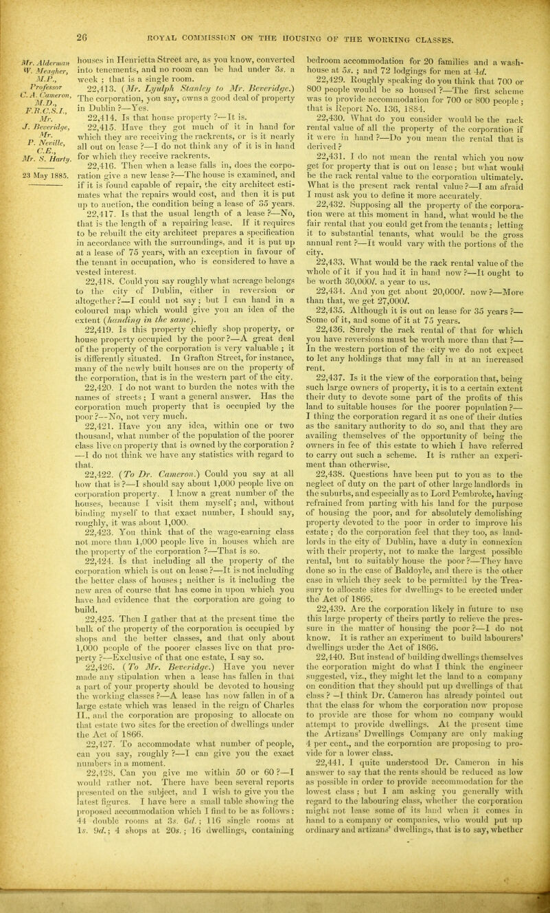 Mr. Aldeniian W. Aleaijher, M.P., Professor C.A. Cameron, M.D., F.Tt.C.S.I., Mr. J. lieveridqe, Mr. P. Neville, C.E., Mr. S. Harty. 23 May 1885. houses in Henrietta Street are, as you know, converted into tenements, and no room can be had under 3s. a week ; that is a single room. 22.413. (JSIr. Lyulpli Stanley to 3Ir. Beveridge.) The corporation, you say, owns a good deal of property in Dublin ?—Yes. 22.414. Is that house pi'operty ?~It is. 22.415. Have they got much of it in hand for which they are receiving the rackreuts, or is it nearly all out on lease ?—I do not think any of it is in liand for which they receive rackrents. 22.416. Then when a lease falls in, does the corpo- ration give a new lease ?—The house is examined, and if it is found capable of repair, the city architect esti- mates what the repairs would cost, and then it is put up to auction, the condition being a lease of 35 years. 22.417. Is that the usual length of a lease ?—No, that is the length of a rep.airing lease. If it requires to be rebuilt the city architect prepares a specification in accordance with the surroundings, and it is put up at a lease of 75 years, with an exception in favour of the tenant in occupation, who is considered to have a vested interest. 22.418. Could you say roughly what acreage belongs to the city of Dublin, either in reversion or altogether?—I could not say; but I can hand in a coloured map which would give you an idea of the extent (Jumdiiig in the same). 22.419. Is this property chiefly shop property, or house property occupied by the poor ?—A great deal of the property of the corporation is very valuable ; it is differently situated. In Grafton Street, for instance, many of the newly built houses are on the property of the corporation, that is in the western part of the city. 22.420. I do not want to burden the notes with the names of streets ; I want a general answer. Has the corporation much property that is occupied by the poor ?—No, not very much. 22.421. Have you any idea, within one or two thousand, what number of the population of the poorer class live on property that is owned by the corporation ? —I do not think we have any statistics with regard to that. 22.422. {To Dr. Cameron.) Could you say at all how that is ?—I should say about 1,000 people live on corporation property. I linow a great number of the houses, because I visit them myself; and, without binding myself to that exact number, I should say, roughly, it was about 1,000. 22.423. You think that of the wage-earning class not more than 1,000 people live in houses which are the property of the corporation ?—That is so. 22.424. Is that including all the property of the corporation which is out on lease?—It is not including the better class of houses ; neither is it including the new area of course that has come in upon which you have had evidence that the coi-poration are gohig to build. 22.425. Then I gather that at the present time the bulk of the property of the corporation is occupied by shops and the belter classes, and that only about I, 000 people of the poorer classes live on that pro- perty ?—Exclusive of that one estate, I say so. 22.426. (To Mr. Beveridge.) Have you never made any stipulation when a lease has fallen in tliat a part of your property shouhl be devoted to housing the working classes ?—A lease has now fallen in of a large estate which was leasetl in the reign of Charles II. , and the corporation are proposing to allocate on that estate two sites for the erection of dwellings under the Act of 1866. 22.427. To accommodate what number of people, can you say, roughly ?—I can give you the exact numbers in a moment. 22,128. Can you give me within 50 or 60?—I would rather not. There have been several reports l)resented on the subject, and I wish to give you the latest figures. I have here a small table showing the propo-sed accommodation which I find to i)e as follows : 44 double rooms at S.s. Gd.; 116 single rooms at Is. 9rf.; 4 shops at 20s.; 16 dwellings, containing bedroom accommodation for 20 families and a wash- house at 5s. ; and 72 lodgings for men at Ad. 22.429. Eoughly speaking do you think that 700 or 800 people would be so housed ?—The first scheme was to provide accommodation for 700 or 800 licople • that is Report No. 136, 1884. 22.430. What do you consider would be the rack rental value of all the property of the corporation if it \yere in hand ?—Do you mean the rental that is derived ? 22.431. I do not mean the rental which you now get for property that is out on lease; but what would be the rack rental value to the corporation ultimately. What is the present rack rental value ?—I am afraid I must ask you to define it more accurately. _ 22,432. Supposing all the property of the corpora- tion were at this moment in hand, what would be the fair rental that you could get from the tenants ; letting it to substantial tenants, what would be the gross annual rent ?—It would vary with the portions of the city. 22.433. What would be the rack rental value of the whole of it if you had it in hand now ?—It ought to be worth 30,000/. a year to us. 22.434. And you get about 20,000/. now ?—More than that, Ave get 27,000/. 22.435. Although it is out on lease for 35 years ?— Some of it, and some of it at 75 years. 22.436. Surely the rack rental of that for which you have reversions must be worth more than that ?— In the western portion of the ■ city we do not expect to let any holdings that may fall in at an increased rent. 22.437. Is it the view of the corporation that, being such large owners of property, it is to a certain extent their duty to devote some part of the profits of this land to suitable houses for the poorer population ?— I thing the corporation regard it as one of their duties as the sanitary authority to do so, aud that they are availing themselves of the opportunity of being the owners in fee of this estate to which 1 have referred to carry out such a scheme. It is rather an experi- ment than otherwise. 22.438. Questions have been put to you as to the neglect of duty on the part of other large landlords in the suburbs, aud especially as to Lord Pembroke, having refrained from parting with his land for the purpose of housing the poor, and for absolutely demolishing property devoted to the poor m order to improve his estate ; do the corporation feel that they too, as land- lords in the city of Dublin, have a duty in connexion with their property, not to make the largest possible rental, but to suitably house the poor ?—Th(>y have done so in the case of Baldoyle, and there is the other case in Avhich they seek to be permitted by the Trea- sury to allocate sites for dwellings to be erected under the Act of 1866. 22.439. Are the corporation likely in future to use this large property of theirs partly to relieve the pres- sure in the matter of housing the poor ?—I do not know. It is rather an experiment to build labourers' dwellings under the Act of 1866. 22.440. But instead of building dwellings themselves the corporation might do what I think the engineer suggested, viz., they might let the land to a compiiny on condition that they should put up dwellings of that class ? —I think Dr. (Jameron has already pointed out that the class for whom the corporation now propose to provide are those for Avhom no comjiany would attemjjt to provide dwellings. At the present time the Artizans' Dwellings Company are only making 4 per cent., and the corporation arc proposing to pro- vide for a lower class. 22.441. I quite understood Dr. Cameron in liis answer to say that the rents should be reduced as low as possible in order to provide accommodation for the lowest class ; but I am asking you generally wilh regard to the labouring class, whether the corporation might not lease some of its land when it comes in hand to a comjjany or companies, who would put up ordinary aud artizans' dwellings, that is to say, whether ■•ESS -1