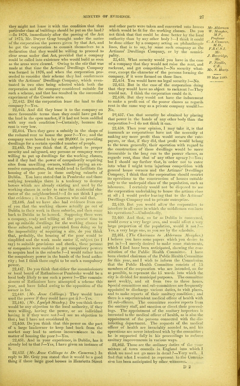 they might not lease it with the condition that that particular class of buildings sliould be put on the land ? —In 1876, immediately after the passing of the Act of 1875, Mr. Dwyer G-ray brought under the notice of the corporation the powers given by that Act, and he got the corporation to commit themselves to a declaration that they would be willing to proceed to clear areas under that Act, provided that a company could be called into existence who would build as soon as the areas were cleared. Owing to the stir that was made at that time the Artizans' Dwellings Company was formed in 1876, and when the corporation pro- ceeded to consider their scheme they had conferences with the Artizans' Dwellings Company, which even- tuated in two sites being selected which both the corporation and the company considered suitable for sucli a scheme, and that has resulted in the successful exjaeriment of the Coombe area. 22.442. Did the corporation lease the land to this company ?—Yes, 22.443. And did they lease it to the company on more favourable terms than they could have got for the laud in the open market, if it had not been saddled with any such condition ?—Certainly, because the rent is very low. 22.444. Then they gave a subsidy in the shape of the reduced rent to house the poor ?—-Yes; and the company were bound to lay out 20,000/. in providing dwellings for a certain specified number of people. 22.445. Do you think that if, subject to proper security and safeguard, any persons or company were ■willing to put up dwellings for the working classes, and if they had the power of compulsorily acquiring sites from unwilling owners, without paying an ex- ces.sive compensation, that Avould tend to facilitate the housing of the poor in these outlying suburbs of Dublin. You have stated that in Pembroke and those outlying townships there is a tendency to destroy liouses which are already existing and used by the working classes in order to raise the residential cha- racter of the neighbourhood ?—I do not think I gave that evidence ; it was Dr. Cameron who said that. 22.446. And we have also had evidence from one of you that the working classes actually go out of Dublin to their work in these suburbs, and then come back to Dublin to be housed. Supposing there were a company, ready and willing at the present time to put up suitable dwellings for the working classes in these suburbs, and only prevented fi'om doing so by the impossibility of acquiring a site, do you think tliat, probably, the housing of the poor would be simplified and the work made easier if, subject (as 1 say) to suitable provisions and checks, these persons or companies were enabled to get compulsory powers to acquire land in the suburbs ?—I would rather have the compulsory power in the hands of the local autho- rity ; but I think there ought to be such a compulsory power. 22.447. Do you think that either the commissioners or local board of Rathmines or Pembroke would be a local body likely to use such a power ?—The commis- sioners of Rathmines have attempted a scheme this year, and have failed owing to the opposition of the owner in fee. 22.448. {Mr. Jesse Collings.) They would have used the power if they could have got it ?—Yes. 22.449. {Mr. Lyulfh Stanley.) Do you think there would be any objection to the local authority, if they were willing, having the power, or an individual having it if they were not ?—I see no objection to that; but I have not considered it. 22.450. Do you think that this power on the part of a large landowner to keep land back from the market may lead to serious inconvenieuce in the matter of housing the jjoor ?—Yes. 22.451. And in your experience, in Dublin, has it already led to that ?—Yes, I have given an instance of it. 22.452. {Mr. Jesse Collings to Dr. Cameron.) In reply to Mr. Gray you stated that it would bo a good thing if these large good houses in Heni'ietta Street and other parts were taken and converted into houses which would be fit for the working classes. Do you not think that that could be done better by the local authority than by any other body ?—I think it could be done either by a company acting on jdiilanthropic lines, that is to say, by some such company as tlie Artizans' Dwellings Company, or by the ^munici- j)ality. 22.453. What security would you have in the case of a company that they would not raise the rent, and rackrent, and get competition?—No security what- ever, except the character of the persons forming the company, if it were formed on those lines. 22.454. You would have no legal security ?—No. 22.455. But in the case of the corporation doing that they would have no object to rackrent ?—They would not. I think the corporation could do it. 22.456. But they would not have the inducement to make a profit out of the poorer classes as I'egards rent in the same way as a private company would ? 22.457. Can that security be obtained by placing that power in the hands of any other body than the coiporatiou ?—I do not think it can. 22.458. Then your opinion, I may take it, is that inasmuch as corporations have not the necessity ol making any more profit than would secure the rate- payers, or that, if they did, that profit would belong to the town generally, their operation with regard to the construction of these dwellings would be more favourable in the long run to the poorer classes, as regards rent, than that of any other agency ?—Yes; but I should say further that, in order not to enter into what I might term injurious competition with general house owners and the Artizans' Dwellings Company, I think that the corporation should restrict its operations to the construction of houses suitable only to the underpaid class of the population, such as labourers. I certainly would not be disposed to see the corporation undertaking to house the artizan class at all ; I Avould prefer leaving that to the Artizans' Dwellings Company and to private enterprize. 22.459. Bat you would allow the corporation to intei-fere in all cases in which ihe middleman conducts his operations ?—Undoubtedly. 22.460. And that, so far as Dublin is concei ned, ^vou■ld cover a veiy large area, and would affect a very large proportion of the population, would it not ?— Yes, a very large one, as you see by the schedule. 22.461. {The Chairman to Alderman Meagher.) I believe you have some papers which you desire to put in ?—I merely desired to make some statements, which I find have been anticipated, showing the con- stitution of the Public Health Committee. I have been elected chairman of the Public Health Committee for this year, and I wish to inform the Commission that the Public Health Committee consists of 15 members of the corporation who are intended, so firr as possible, to represent the 15 wards into -which the city is divided for municipal purposes. The committee meet weekly, and sit from two to three hours. Special committees and sub-committees are frequently appointed to discharge various duties, to visit places, and to make re]3orts of their sanitary condition ; and there is a superintendent medical oflicer of health with 23 sub-officers. The committee receive reports from the sanitary staff, and sanction or direct their proceed- ings. The appointment of the sanitary inspectors is intrusted to the medical officer of health, as is also the appointment of the persons connected with tlie dis- infecting department. The requests of the medical officer of health are invariably acceded to, and his operations are never interfered with by the committee ; he is supported fully in his proceedings to enforce sanitary improvements in various ways. 22.462. Those are the ordinary duties of the com- mittees of town councils in England into which T think we need not go more in detail ?—Very well. I find that what I Avanted to represent to the Commis- sion has been anticipated by other witnesses. Mr.Alder)viin W. Meaglter, M.P., Professor C A. Cameron, M. D., F.R.C.S. I. Mr. J. Beueridge, Mr. P. Neville, C.E., Mr. S. Harly.