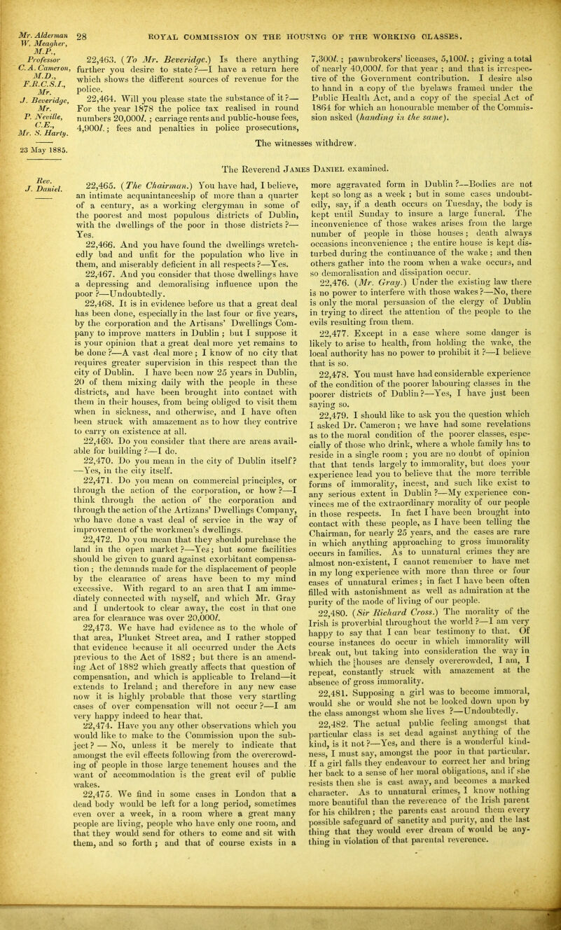 Mr. Alderman W. Meagher, M.P., Professor C.A. Cameron, M.D., F.H.C.S.I.. Mr. J. Beveridge, Mr. P. Neville, C.E., Mr. S. Hart]). 23 May 1885. 28 ROYAL COMMISSION ON THE HOUSING OP THE WORKING CLASSES. Rev. J. Daniel. 22.463. {To Mr. Beveridge.) Is there anything further you desire to state?—I have a return here which shows the different sources of revenue for the police. 22.464. Will you please state the substance of it ?— For the year 1878 the police tax realised in round numbers 20,000/. ; carriage rents and public-house fees, 4,900/.; fees and penalties in police prosecutions. 7,300/.; pawnbrokers' licenses, 5,100/.; giving a total of nearly 40,000/. for that year ; and that is irrespec- tive of the Government contribution. I desire also to hand in a copy of the byelaws framed under the Public Health Act, and a copy of the special Act of 1864 for which an honourable member of the Commis- sion asked (handing in the same). The witnesses withdrew', The Reverend James Daniel examined. 22.465. {The Chairman.) You have had, I believe, an intimate acquaintanceship of more than a quarter of a century, as a working clergyman in some of the poorest and most populous districts of Dublin, with the dwellings of the poor in those districts ?— Yes. 22.466. And you have found the dwellings wretch- edly bad and unfit for the population who live in them, and miserably deficient in all respects ?—Yes. 22.467. And you consider that those dwellings have a depressing and demoralising influence upon the poor ?—Undoubtedly. 22.468. It is in evidence before us that a great deal has been done, especially in the last four or five years, by the corporation and the Artisans' Dwellings Com- pany to improve mattei's in Dublin ; but I suppose it is your opinion that a great deal more yet remains to be done ?—A vast deal more; I know of no city that requires greater supervision in this lespect than the city of Dublin. I have been now 25 years in Dublin, 20 of them mixing daily with the people in these disti-icts, and have been brought into contact with them in their houses, from being obliged to visit them when in sickness, and otherwise, and I have often been struck with amazement as to how they contrive to carry on existence at all. 22.469. Do you consider that there are areas avail- able for building ?—I do. 22.470. Do you mean in the city of Dublin itself? —Yes, in the city itself. 22.471. Do you mean on commercial principles, or through the action of the corporation, or how ?—I think through the action of the corporation and through the action of the Artizans' Dwellings Company, Avho have done a vast deal of service in the way of improvement of the workmen's dwellings. 22.472. Do you mean that they should purchase the land in the open market ?—Yes; but some facilities should be given to guard against exorbitant compensa- tion ; the demands made for the displacement of people by the clearance of areas have been to my mind excessive. With regard to an area that I am imme- diately connected with myself, and which Mr. Gray and I undertook to clear away, the cost in that one area for clearance was over 20,000/. 22.473. We have had evidence as to the whole of that area, Plunket Street area, and I rather stopped that evidence because it all occurred under the Acts previous to the Act of 1882; but there is an amend- ing Act of 1882 which greatly affects that question of compensation, and which is applicable to Ireland—it extends to Ireland ; and therefore in any new case now it is highly probable that those very startling cases of over compensation will not occur ?—I am very happy indeed to hear that. 22.474. Have you any other observations which you would like to make to the Commission upon the sub- ject?— No, unless it be merely to indicate that amongst the evil effects following from the overcrowd- ing of people in those large tenement houses and the want of accommodation is the great evil of public wakes. 22.475. We find in some cases in London that a dead body would be left for a long period, sometimes even over a week, in a room where a great many people are living, people who have only one room, and that they would send for others to come and sit with them, and so forth ; and that of course exists in a not more aggravated form in Dublin ?—Bodies ar* kept so long as a week ; but in some cases undoubt- edly, say, if a death occurs on Tuesday, the body is kept until Sunday to insure a large funeral. The inconvenience of those wakes arises from the large number of people in those houses; death always occasions inconvenience ; the entire house is kept dis- turbed during the continuance of the wake ; and then others gather into the room when a wake occurs, and so demoralisation and dissipation occur. 22.476. {Blr. Gray.) Under the existing law there is no power to interfere with those wakes ?—No, there is only the moral persuasion of the clergy of Dublin in trying to direct the attention of the people to the evils resulting from them. 22.477. Except in a case where some danger is likely to arise to health, from holding the wake, the local authority has no power to prohiljit it ?—I believe that is so. 22.478. You must have had considerable experience of the condition of the poorer labouring classes in the poorer districts of Dublin?—Yes, I have just been saying so. 22.479. I should like to ask you the question which I asked Dr. Cameron ; we have had some revelations as to the moral condition of the poorer classes, espe- cially of those who drink, where a whole family has to reside in a single room ; you are no doubt of opinion that that tends largely to immorality, but does your experience lead you to believe that the more terrible forms of immorality, incest, and such like exist to any serious extent in Dublin ?—My experience con- vinces me of the extraordinary morality of our people in those respects. In fact I have been brought into contact with these people, as I have been telling the Chairman, for nearly 25 years, and the cases are rare in which anything approaching to gross immorality occurs in families. As to unnatural crimes they are almost non-existent, I cannot remember to have met in my long experience with more than three or four cases of unnatural crimes; in fact I have been often filled with astonishment as well as admiration at the purity of the mode of living of our people. 22.480. {Sir Richard Cross.) The morality of the Irish is proverbial throughout the world ?—I am very happy to say that I can bear testimony to that. Of course instances do occur in which immorality will break out, but taking into consideration the way in which the 'houses are densely overcrowded, I am, I repeat, constantly struck with amazement at the absence of gross immorality. 22.481. Supposing a girl was to become immoral, would she or would she not be looked down upon by the class amongst whom she lives ?—Undoubtedly. 22.482. The actual public feeling amongst that particular class is set dead again.'^t anything of the kind, is it not ?—Yes, and there is a wonderful kind- ness, I must say, amongst the poor in that pai'ticular. If a girl falls they endeavour to correct her and bring her back to a sense of her moral obligations, and if slie resists then she is cast away, and becomes a marked character. As to unnatural crimes, I know nothing more beautiful than the reverence of the Irish parent for his children; the parents cast around them every possible safeguard of sanctity and purity, and the last thing that they would ever dream of would be any- thing in violation of that parental reverence.