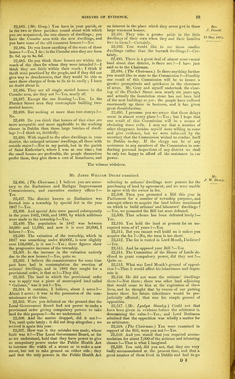 22.483. {Mr. Gray.) You have in your parish, or in the two or three parishes round al)0ut Avith which you are acquainted^ the two classes of dwellings ; you have the Coon:ibe area with the new dwellings, and you have some of the old tenement houses ?—Yes. 22.484. Do you know anything of the rents of those houses ?—Yes, I do ; in the Coombe area they are from 2s. 6d. up to 4s. 6c?. 22.485. Do you think those houses are within the reach of the class for whom they were intended ?—I think they are fairly within their reach ; I think if thrift were practised by the people, and if they did not give way to drunkenness, that they would be able to meet those charges of from to 2s. to 4s. easily ; I have no doubt about it. 22.486. They are all single storied houses in the Coombe area, ai'e they not ?—Yes, nearly all. 22.487. Except the one fronting ?—Yes. In the Plunket Street area they contemplate building two- storied houses. 22.488. But nothing at more than two storeys ?— No. 22.489. Do you think that houses of that class are more acceptable and more applicable to the working classes in Dublin than those large batches of dwell- ings ?~I think so, decidedly. 22.490. With regard to the other dwellings in your district, the enlarged artizans' dwellings, all those with outside stairs ?—Not in my parish, but in the parish of Saint Katherine's, where I was at one time ; but the small houses are preferable, the people themselves prefer them, they give them a eort of homeliness, and The witti an interest in the place which they never get in those liev. large tenement houses. J. Dunioi. 22.491. They take a greater pride in the little dwellings of their own when they and their families '^^^ live in them ?—Certainly. 22.492. Ton would like to see those smaller dwellings rather than the barrack dwellings ?—Cei'- tainly, 22.493. There is a great deal of almost semi-vacant land about that district, is there not ?—I have just said so to the Chairman. 22.494. ( The Chairman.) Is there anything further you would like to state to the Commission ?—Possibly one result of this Commission will be to insure a greater promptitude and quickness in the clearance of areas. Mr. Gray and myself undertook the clear- ing of the Plunket Street area nearly six years ago, and actually the foundation stone has not been laid of the new buildings as yet; the people have suffered enormously up there in business, and it has given great dissatisfaction. 22.495. I presume you are aware that those delays occur in almost every place ?—Yes; but I hope that one result of this Commission will be a means ol' obviating tliose evils. I may say that a number of other clergymen besides myself were willing to come and give evidence, but Vv'e were inforaied by the secretary that the Commission wished to confine itself to Dublin to-day. If the clergy can be of any assistance to any members of the Commission in con- ducting personal inspections of any district we shall be only too happy to atford all the assistance in cur power. iS withdrew. Mr. James Willij 22.496. {The Chairman.) I believe you are secre- tary to the Rathinines and Rathgar Improvement Commissioners, and executive sanitary oflicer ?— Yes. 22.497. The district known as Eathmines was formed into a township bv special Act in the year 1847 ?-Yes. 22.498. And special Acts were passed subsequently in the j'ears 1862,1866, and 1880, by which additions were made to the township ?—Yes, 22.499. The population in 1847 was between 10,000 and 11,000, and now it is over 26,000, I believe ?—Yes. 22.500. The valuation of the township, which in 1847 was something under 40,000/,, is now slightly over 116,000/., is it not?—Yes; these figures show the progressive increase of the township. 22.501. Is the increase in the valuation entirely due to the new houses?—Yes, quite so. 22.502. 1 believe the commissioners for some time past have had in contemplation the erection of artizans' dwellings, and in 1883 they sought for a provisional order, is that so ?—They did. 22.503. The land to which the provisional order was to apply was a piece of unoccupied land called  Gulistan, was it not?—Yes. 22.504. It contains, I believe, about 3 acres ?— About 3 acres; it was in the possession of the com- missioners at the time. 22.505. Were you defeated on the ground that the Local Government Board had not power to make a provisional order giving compulsory powers to take land for this purpose ?—So we understood. 22.506. And the matter dropped, did it not ?— Yes, until quite lately; it did not drop altogether ; we revived it again this year. 22.507. How was it the mistake was made, whose fault was it ?—The Local Government Board, so far as we understand, hold that they have power to give us compulsory power under the Public Health Act to increase the width of a street or to make a new street, but not to take gi-ound on either side; they said that the only powers in the Public Health Act : Drukt examined. referring to artizans' dwellings were powers for the purchasing of land by agreement, and we were unable to agree with the owner in fee. 22.508. Then you promoted a Bill this year in Parliament for a number of township purposes, and amongst others to acquire the laud before mentioned on which to build artizans' and labourers' dwellings ? —Yes, we promoted the Bill but were defeated. 22.509. That scheme has been defeated lately ?— Y'es. 22.510. Y^'ou hold the land at present for an un- expired term of 47 years ?—Yes. 22.511. But you cannot well build on it unless you acquire the fee ?—No, the term is too short. 22.512. The fee is vested in Lord Meath, I believe? —Yes. 22.513. And he opposed your Bill ?—Yes. 22.514. The Committee of the House of Lords de- clined to grant compulsory power, did they not ?— Quite so. 22.515. What was Lord Meath's ground of opposi- tion ?—That it would affect his inheritance and depre- cate it. 22.516. He did not want the artizans' dwellings there ?—Not there; there was other land adjoining that would come to him at the expiration of three lives, and he thought that by reasoji of our putting houses there his future inheritance would be pre- judicially affected; that was his simple ground of opposition. 22.517. {Mr. Lyulph Stanley.) Could not that have been given in evidence before the arbitrator in determining the value ?—Yes; and Lord Brabazon admitted that the opposition was wholly a matter for an arbitrator, 22.518. {The Chairman.) You were examined in support of the Bill, were you not ?—Yes. 22.519. And you stated that you required accom- modation for about 7,000 of the artizans and labouring classes ?—That is what I imagined. 22.520. You said, did you not, that they are very badly accommodated at the present time, and that a great number of them lived in Dublin and had to go